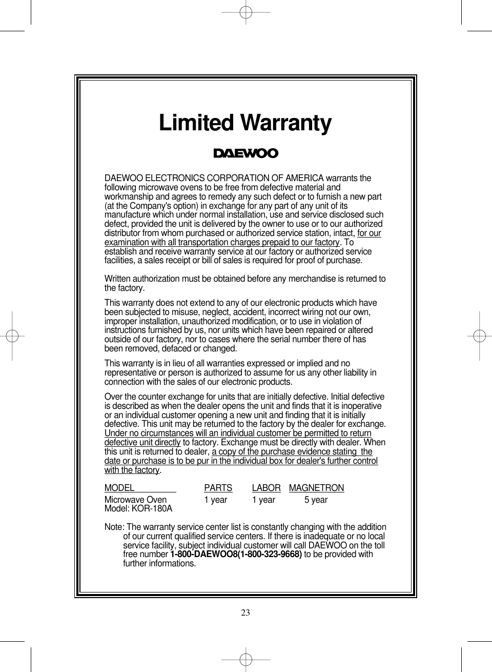 23Limited WarrantyDAEWOO ELECTRONICS CORPORATION OF AMERICA warrants thefollowing microwave ovens to be free from defective material andworkmanship and agrees to remedy any such defect or to furnish a new part(at the Company&apos;s option) in exchange for any part of any unit of itsmanufacture which under normal installation, use and service disclosed suchdefect, provided the unit is delivered by the owner to use or to our authorizeddistributor from whom purchased or authorized service station, intact, for ourexamination with all transportation charges prepaid to our factory. Toestablish and receive warranty service at our factory or authorized servicefacilities, a sales receipt or bill of sales is required for proof of purchase.Written authorization must be obtained before any merchandise is returned tothe factory.This warranty does not extend to any of our electronic products which havebeen subjected to misuse, neglect, accident, incorrect wiring not our own,improper installation, unauthorized modification, or to use in violation ofinstructions furnished by us, nor units which have been repaired or alteredoutside of our factory, nor to cases where the serial number there of hasbeen removed, defaced or changed.This warranty is in lieu of all warranties expressed or implied and norepresentative or person is authorized to assume for us any other liability inconnection with the sales of our electronic products.Over the counter exchange for units that are initially defective. Initial defectiveis described as when the dealer opens the unit and finds that it is inoperativeor an individual customer opening a new unit and finding that it is initiallydefective. This unit may be returned to the factory by the dealer for exchange.Under no circumstances will an individual customer be permitted to returndefective unit directly to factory. Exchange must be directly with dealer. Whenthis unit is returned to dealer, a copy of the purchase evidence stating  thedate or purchase is to be pur in the individual box for dealer&apos;s further controlwith the factory.MODEL                    PARTS LABOR MAGNETRONMicrowave Oven 1 year 1 year 5 yearModel: KOR-180ANote: The warranty service center list is constantly changing with the additionof our current qualified service centers. If there is inadequate or no localservice facility, subject individual customer will call DAEWOO on the tollfree number 1-800-DAEWOO8(1-800-323-9668) to be provided withfurther informations. 