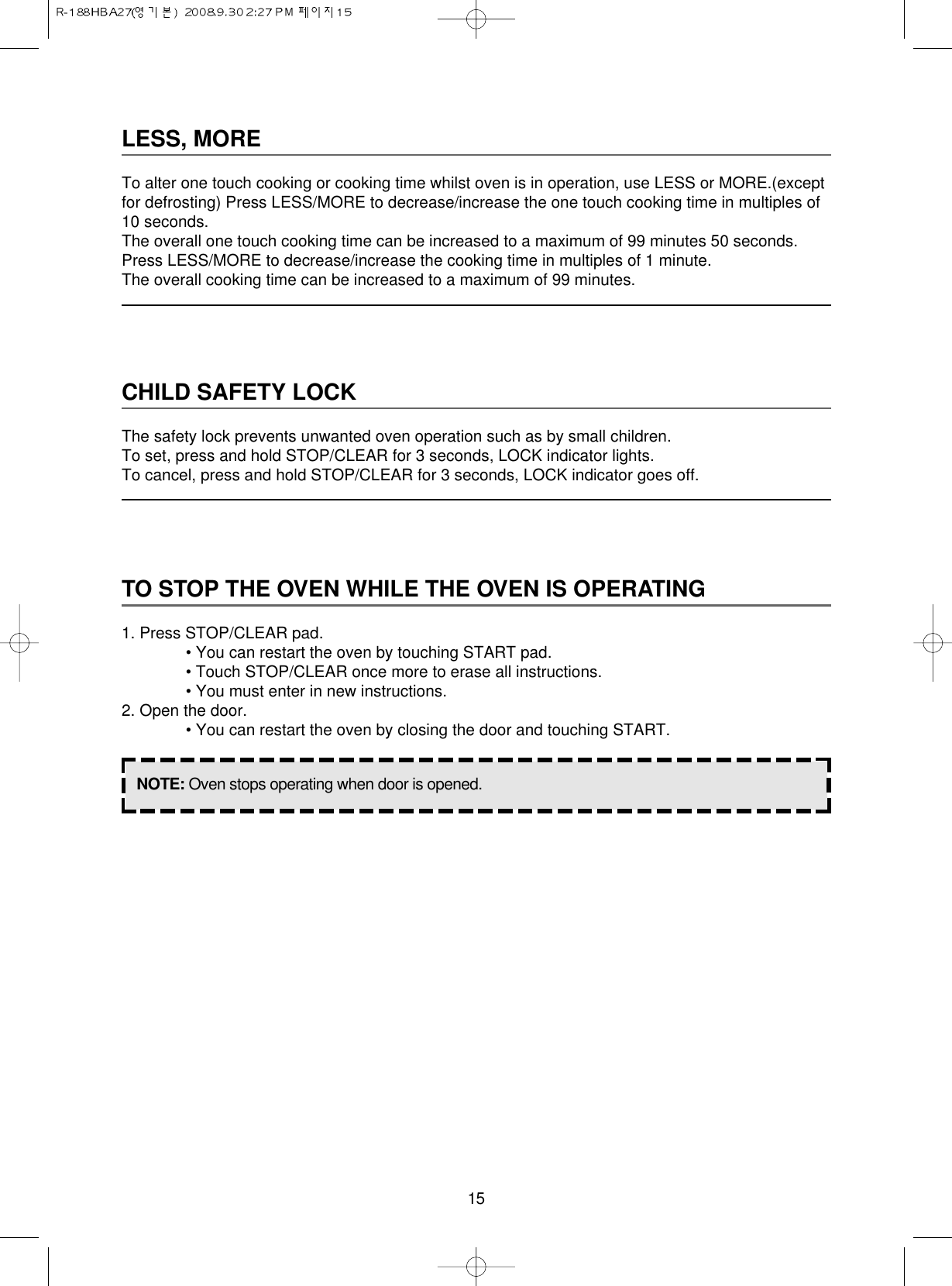 15LESS, MORETo alter one touch cooking or cooking time whilst oven is in operation, use LESS or MORE.(exceptfor defrosting) Press LESS/MORE to decrease/increase the one touch cooking time in multiples of10 seconds.The overall one touch cooking time can be increased to a maximum of 99 minutes 50 seconds.Press LESS/MORE to decrease/increase the cooking time in multiples of 1 minute.The overall cooking time can be increased to a maximum of 99 minutes.CHILD SAFETY LOCKThe safety lock prevents unwanted oven operation such as by small children.To set, press and hold STOP/CLEAR for 3 seconds, LOCK indicator lights.To cancel, press and hold STOP/CLEAR for 3 seconds, LOCK indicator goes off.TO STOP THE OVEN WHILE THE OVEN IS OPERATING1. Press STOP/CLEAR pad.• You can restart the oven by touching START pad.• Touch STOP/CLEAR once more to erase all instructions.• You must enter in new instructions.2. Open the door.• You can restart the oven by closing the door and touching START.NOTE: Oven stops operating when door is opened.
