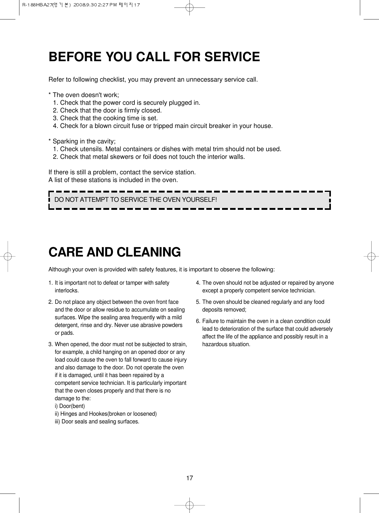17BEFORE YOU CALL FOR SERVICERefer to following checklist, you may prevent an unnecessary service call.* The oven doesn&apos;t work;1. Check that the power cord is securely plugged in.2. Check that the door is firmly closed.3. Check that the cooking time is set.4. Check for a blown circuit fuse or tripped main circuit breaker in your house.* Sparking in the cavity;1. Check utensils. Metal containers or dishes with metal trim should not be used.2. Check that metal skewers or foil does not touch the interior walls.If there is still a problem, contact the service station.A list of these stations is included in the oven.DO NOT ATTEMPT TO SERVICE THE OVEN YOURSELF!CARE AND CLEANINGAlthough your oven is provided with safety features, it is important to observe the following:1. It is important not to defeat or tamper with safetyinterlocks.2. Do not place any object between the oven front faceand the door or allow residue to accumulate on sealingsurfaces. Wipe the sealing area frequently with a milddetergent, rinse and dry. Never use abrasive powdersor pads.3. When opened, the door must not be subjected to strain,for example, a child hanging on an opened door or anyload could cause the oven to fall forward to cause injuryand also damage to the door. Do not operate the ovenif it is damaged, until it has been repaired by acompetent service technician. It is particularly importantthat the oven closes properly and that there is nodamage to the:i) Door(bent)ii) Hinges and Hookes(broken or loosened)iii) Door seals and sealing surfaces.4. The oven should not be adjusted or repaired by anyoneexcept a properly competent service technician.5. The oven should be cleaned regularly and any fooddeposits removed;6. Failure to maintain the oven in a clean condition couldlead to deterioration of the surface that could adverselyaffect the life of the appliance and possibly result in ahazardous situation.