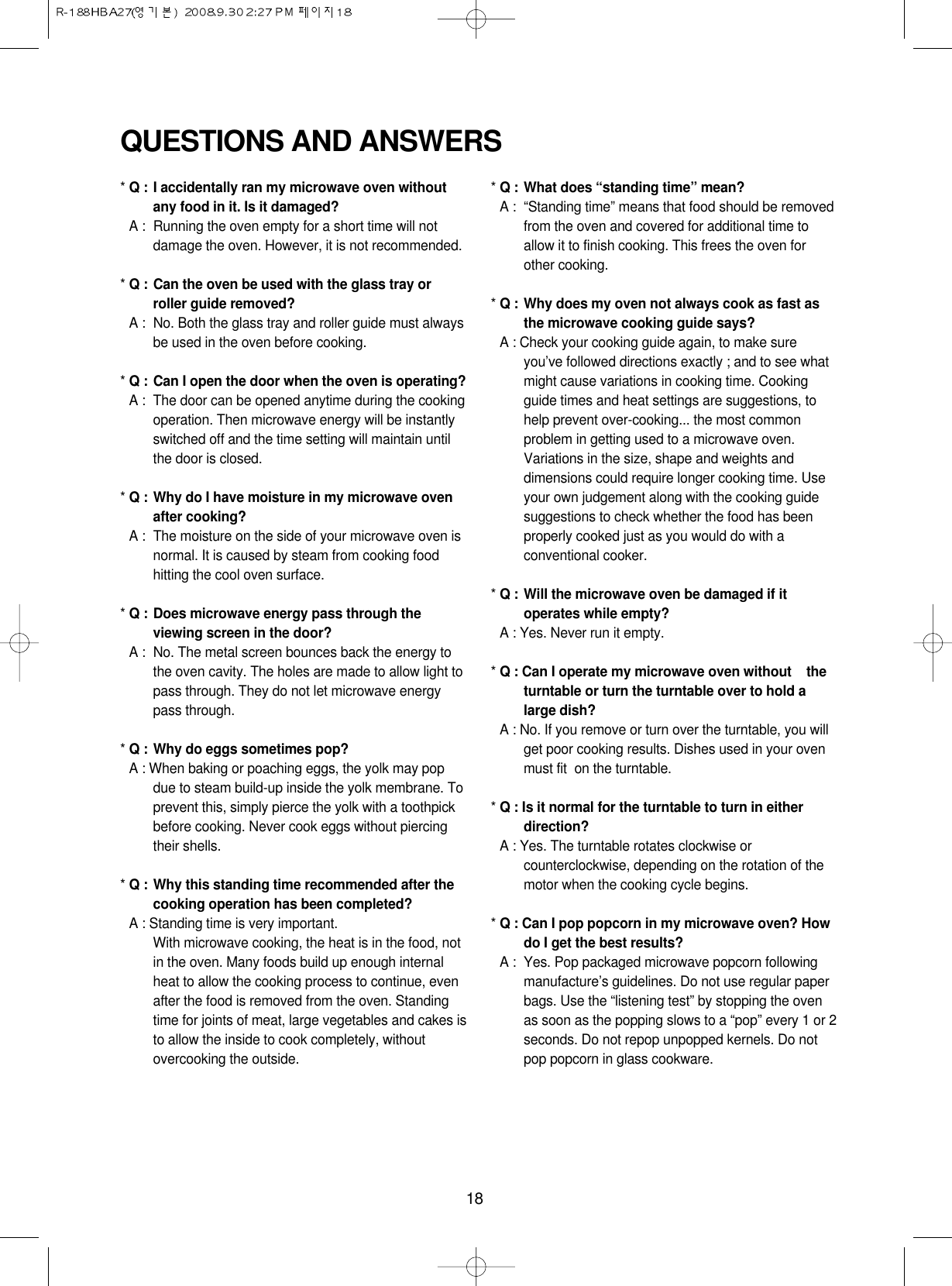 18QUESTIONS AND ANSWERS* Q : I accidentally ran my microwave oven withoutany food in it. Is it damaged?* A : Running the oven empty for a short time will notdamage the oven. However, it is not recommended.* Q : Can the oven be used with the glass tray orroller guide removed?* A : No. Both the glass tray and roller guide must alwaysbe used in the oven before cooking.* Q : Can I open the door when the oven is operating?* A : The door can be opened anytime during the cookingoperation. Then microwave energy will be instantlyswitched off and the time setting will maintain untilthe door is closed.* Q : Why do I have moisture in my microwave ovenafter cooking?* A : The moisture on the side of your microwave oven isnormal. It is caused by steam from cooking foodhitting the cool oven surface.* Q : Does microwave energy pass through theviewing screen in the door?* A : No. The metal screen bounces back the energy tothe oven cavity. The holes are made to allow light topass through. They do not let microwave energypass through.* Q : Why do eggs sometimes pop?* A : When baking or poaching eggs, the yolk may popdue to steam build-up inside the yolk membrane. Toprevent this, simply pierce the yolk with a toothpickbefore cooking. Never cook eggs without piercingtheir shells.* Q : Why this standing time recommended after thecooking operation has been completed?* A : Standing time is very important.With microwave cooking, the heat is in the food, notin the oven. Many foods build up enough internalheat to allow the cooking process to continue, evenafter the food is removed from the oven. Standingtime for joints of meat, large vegetables and cakes isto allow the inside to cook completely, withoutovercooking the outside.* Q : What does “standing time” mean?* A : “Standing time” means that food should be removedfrom the oven and covered for additional time toallow it to finish cooking. This frees the oven forother cooking.* Q : Why does my oven not always cook as fast asthe microwave cooking guide says?* A : Check your cooking guide again, to make sureyou’ve followed directions exactly ; and to see whatmight cause variations in cooking time. Cookingguide times and heat settings are suggestions, tohelp prevent over-cooking... the most commonproblem in getting used to a microwave oven.Variations in the size, shape and weights anddimensions could require longer cooking time. Useyour own judgement along with the cooking guidesuggestions to check whether the food has beenproperly cooked just as you would do with aconventional cooker.* Q : Will the microwave oven be damaged if itoperates while empty?* A : Yes. Never run it empty.* Q : Can I operate my microwave oven without    theturntable or turn the turntable over to hold alarge dish?* A : No. If you remove or turn over the turntable, you willget poor cooking results. Dishes used in your ovenmust fit  on the turntable.* Q : Is it normal for the turntable to turn in eitherdirection?* A : Yes. The turntable rotates clockwise orcounterclockwise, depending on the rotation of themotor when the cooking cycle begins.* Q : Can I pop popcorn in my microwave oven? Howdo I get the best results?* A : Yes. Pop packaged microwave popcorn followingmanufacture’s guidelines. Do not use regular paperbags. Use the “listening test” by stopping the ovenas soon as the popping slows to a “pop” every 1 or 2seconds. Do not repop unpopped kernels. Do notpop popcorn in glass cookware.