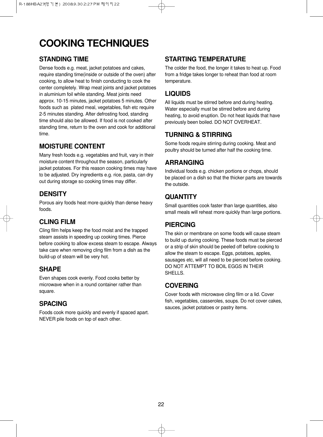 22STANDING TIMEDense foods e.g. meat, jacket potatoes and cakes,require standing time(inside or outside of the oven) aftercooking, to allow heat to finish conducting to cook thecenter completely. Wrap meat joints and jacket potatoesin aluminium foil while standing. Meat joints needapprox. 10-15 minutes, jacket potatoes 5 minutes. Otherfoods such as  plated meal, vegetables, fish etc require2-5 minutes standing. After defrosting food, standingtime should also be allowed. If food is not cooked afterstanding time, return to the oven and cook for additionaltime.MOISTURE CONTENTMany fresh foods e.g. vegetables and fruit, vary in theirmoisture content throughout the season, particularlyjacket potatoes. For this reason cooking times may haveto be adjusted. Dry ingredients e.g. rice, pasta, can dryout during storage so cooking times may differ.DENSITYPorous airy foods heat more quickly than dense heavyfoods.CLING FILMCling film helps keep the food moist and the trappedsteam assists in speeding up cooking times. Piercebefore cooking to allow excess steam to escape. Alwaystake care when removing cling film from a dish as thebuild-up of steam will be very hot.SHAPEEven shapes cook evenly. Food cooks better bymicrowave when in a round container rather thansquare.SPACINGFoods cook more quickly and evenly if spaced apart.NEVER pile foods on top of each other.STARTING TEMPERATUREThe colder the food, the longer it takes to heat up. Foodfrom a fridge takes longer to reheat than food at roomtemperature.LIQUIDSAll liquids must be stirred before and during heating.Water especially must be stirred before and duringheating, to avoid eruption. Do not heat liquids that havepreviously been boiled. DO NOT OVERHEAT.TURNING &amp; STIRRINGSome foods require stirring during cooking. Meat andpoultry should be turned after half the cooking time.ARRANGINGIndividual foods e.g. chicken portions or chops, shouldbe placed on a dish so that the thicker parts are towardsthe outside.QUANTITYSmall quantities cook faster than large quantities, alsosmall meals will reheat more quickly than large portions.PIERCINGThe skin or membrane on some foods will cause steamto build up during cooking. These foods must be piercedor a strip of skin should be peeled off before cooking toallow the steam to escape. Eggs, potatoes, apples,sausages etc, will all need to be pierced before cooking.DO NOT ATTEMPT TO BOIL EGGS IN THEIRSHELLS.COVERINGCover foods with microwave cling film or a lid. Coverfish, vegetables, casseroles, soups. Do not cover cakes,sauces, jacket potatoes or pastry items.COOKING TECHNIQUES