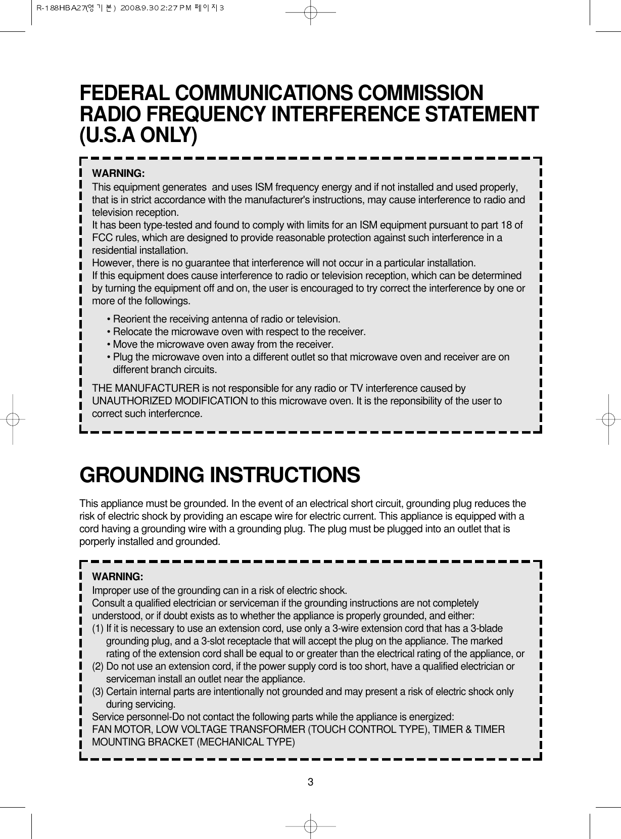 3GROUNDING INSTRUCTIONSThis appliance must be grounded. In the event of an electrical short circuit, grounding plug reduces therisk of electric shock by providing an escape wire for electric current. This appliance is equipped with acord having a grounding wire with a grounding plug. The plug must be plugged into an outlet that isporperly installed and grounded.WARNING: Improper use of the grounding can in a risk of electric shock.Consult a qualified electrician or serviceman if the grounding instructions are not completelyunderstood, or if doubt exists as to whether the appliance is properly grounded, and either:(1) If it is necessary to use an extension cord, use only a 3-wire extension cord that has a 3-bladegrounding plug, and a 3-slot receptacle that will accept the plug on the appliance. The markedrating of the extension cord shall be equal to or greater than the electrical rating of the appliance, or(2) Do not use an extension cord, if the power supply cord is too short, have a qualified electrician orserviceman install an outlet near the appliance.(3) Certain internal parts are intentionally not grounded and may present a risk of electric shock onlyduring servicing.Service personnel-Do not contact the following parts while the appliance is energized:FAN MOTOR, LOW VOLTAGE TRANSFORMER (TOUCH CONTROL TYPE), TIMER &amp; TIMERMOUNTING BRACKET (MECHANICAL TYPE)FEDERAL COMMUNICATIONS COMMISSIONRADIO FREQUENCY INTERFERENCE STATEMENT(U.S.A ONLY)WARNING:  This equipment generates  and uses ISM frequency energy and if not installed and used properly,that is in strict accordance with the manufacturer&apos;s instructions, may cause interference to radio andtelevision reception.It has been type-tested and found to comply with limits for an ISM equipment pursuant to part 18 ofFCC rules, which are designed to provide reasonable protection against such interference in aresidential installation.However, there is no guarantee that interference will not occur in a particular installation.If this equipment does cause interference to radio or television reception, which can be determinedby turning the equipment off and on, the user is encouraged to try correct the interference by one ormore of the followings.• Reorient the receiving antenna of radio or television.• Relocate the microwave oven with respect to the receiver.• Move the microwave oven away from the receiver.• Plug the microwave oven into a different outlet so that microwave oven and receiver are ondifferent branch circuits.THE MANUFACTURER is not responsible for any radio or TV interference caused byUNAUTHORIZED MODIFICATION to this microwave oven. It is the reponsibility of the user tocorrect such interfercnce.