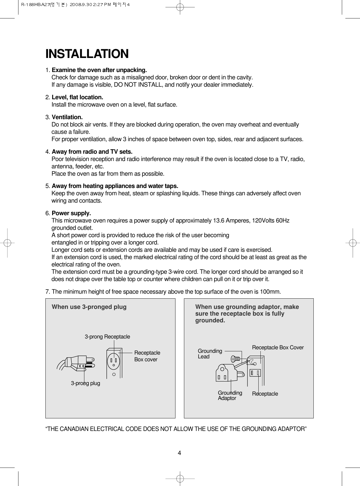 41. Examine the oven after unpacking.Check for damage such as a misaligned door, broken door or dent in the cavity. If any damage is visible, DO NOT INSTALL, and notify your dealer immediately.2. Level, flat location.Install the microwave oven on a level, flat surface.3. Ventilation.Do not block air vents. If they are blocked during operation, the oven may overheat and eventuallycause a failure. For proper ventilation, allow 3 inches of space between oven top, sides, rear and adjacent surfaces.4. Away from radio and TV sets.Poor television reception and radio interference may result if the oven is located close to a TV, radio,antenna, feeder, etc.  Place the oven as far from them as possible.5. Away from heating appliances and water taps.Keep the oven away from heat, steam or splashing liquids. These things can adversely affect ovenwiring and contacts.6. Power supply.This microwave oven requires a power supply of approximately 13.6 Amperes, 120Volts 60Hzgrounded outlet.A short power cord is provided to reduce the risk of the user becomingentangled in or tripping over a longer cord.Longer cord sets or extension cords are available and may be used if care is exercised.If an extension cord is used, the marked electrical rating of the cord should be at least as great as theelectrical rating of the oven.The extension cord must be a grounding-type 3-wire cord. The longer cord should be arranged so itdoes not drape over the table top or counter where children can pull on it or trip over it.7. The minimum height of free space necessary above the top surface of the oven is 100mm.INSTALLATIONWhen use 3-pronged plug  When use grounding adaptor, makesure the receptacle box is fullygrounded.3-prong ReceptacleReceptacleBox coverReceptacle Box CoverGroundingLead3-prong plugGroundingAdaptor Receptacle “THE CANADIAN ELECTRICAL CODE DOES NOT ALLOW THE USE OF THE GROUNDING ADAPTOR”