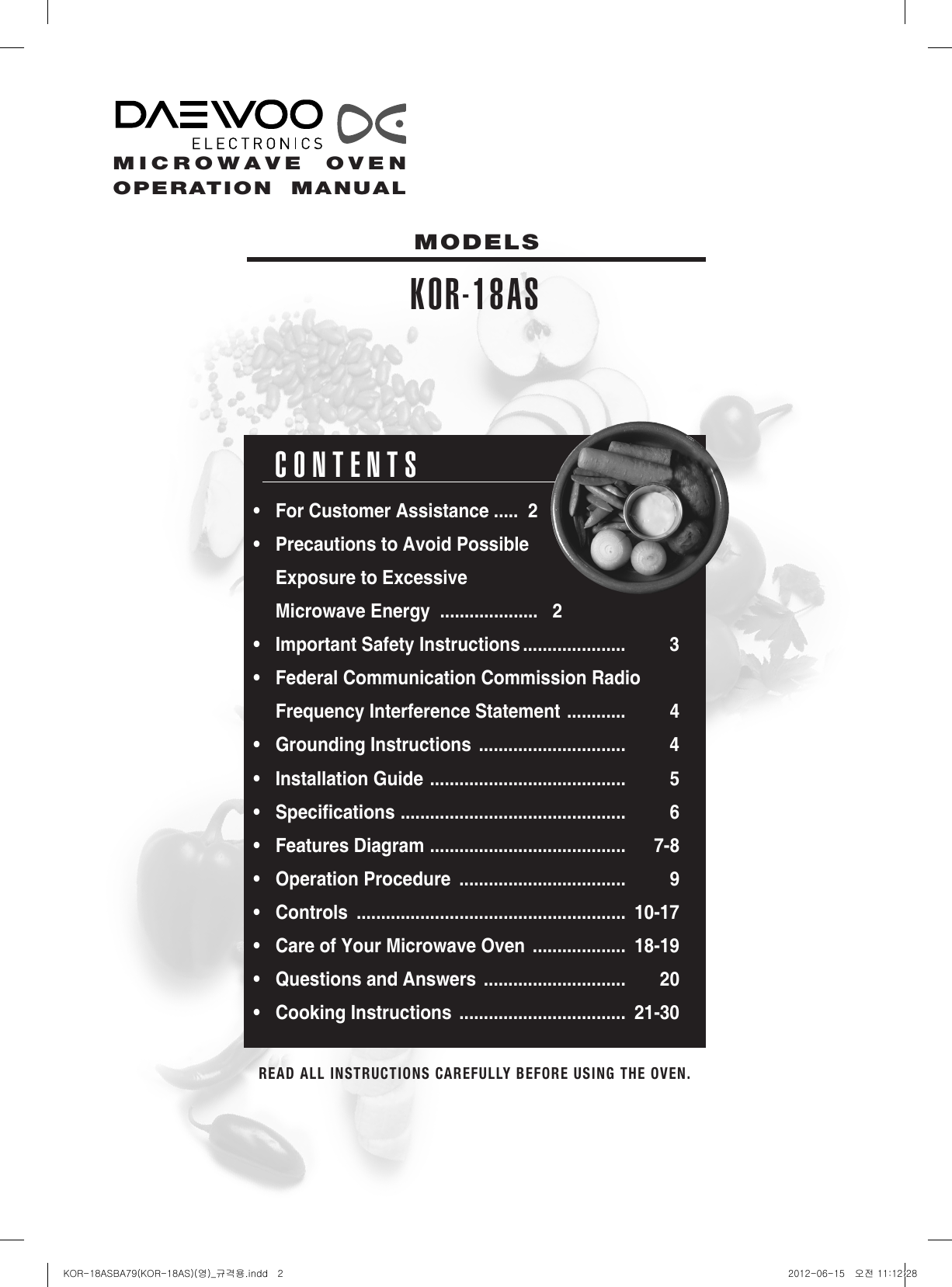 2READ ALL INSTRUCTIONS CAREFULLY BEFORE USING THE OVEN.  CONTENTS• ForCustomerAssistance.....2• PrecautionstoAvoidPossible ExposuretoExcessive MicrowaveEnergy....................2• ImportantSafetyInstructions.....................  3• FederalCommunicationCommissionRadio FrequencyInterferenceStatement............ 4• GroundingInstructions..............................  4• InstallationGuide........................................ 5• Specications.............................................. 6• FeaturesDiagram........................................ 7-8• OperationProcedure..................................  9• Controls....................................................... 10-17• CareofYourMicrowaveOven................... 18-19• QuestionsandAnswers............................. 20• CookingInstructions.................................. 21-30MODELSKOR-18ASMICROWAVE  OVENOPERATION  MANUALKOR-18ASBA79(KOR-18AS)(영)_규격용.indd   2 2012-06-15   오전 11:12:28