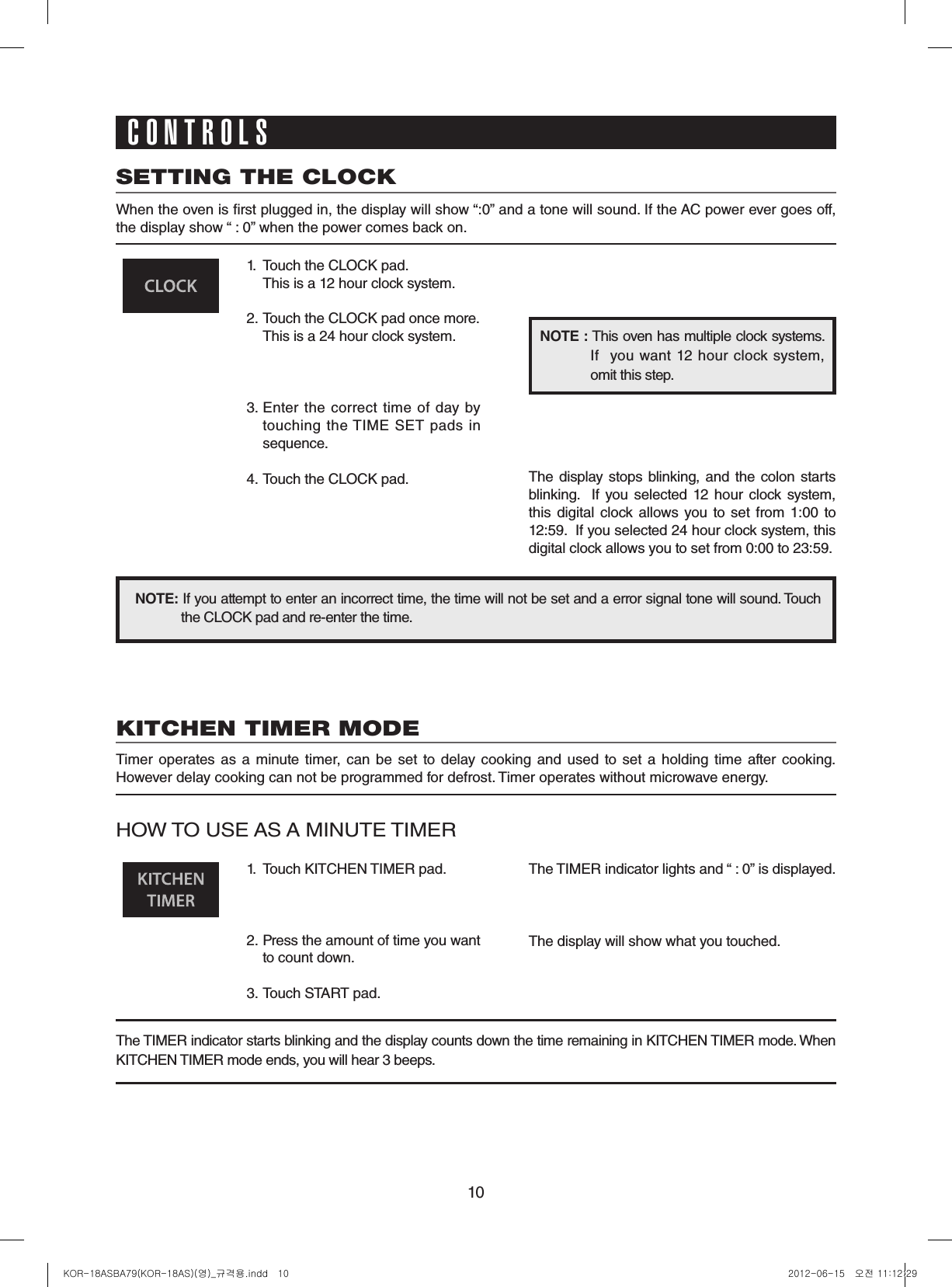 10SETTING THE CLOCKWhen the oven is rst plugged in, the display will show “:0” and a tone will sound. If the AC power ever goes off, the display show “ : 0” when the power comes back on.1.  Touch the CLOCK pad.                   This is a 12 hour clock system.2.  Touch the CLOCK pad once more.  This is a 24 hour clock system.3.  Enter  the  correct  time  of day  by touching  the TIME  SET  pads in sequence.4.  Touch the CLOCK pad.NOTE:If you attempt to enter an incorrect time, the time will not be set and a error signal tone will sound. Touch the CLOCK pad and re-enter the time.The  display stops blinking,  and  the colon  starts blinking.    If you selected 12  hour clock  system, this digital clock allows you to  set from 1:00 to 12:59.  If you selected 24 hour clock system, this digital clock allows you to set from 0:00 to 23:59.NOTE: This oven has multiple clock systems.  If    you  want  12  hour  clock system, omit this step.CONTROLSKITCHEN TIMER MODETimer operates  as  a  minute timer,  can  be  set  to  delay  cooking  and  used  to  set  a  holding  time  after cooking.However delay cooking can not be programmed for defrost. Timer operates without microwave energy.HOW TO USE AS A MINUTE TIMER1.  Touch KITCHEN TIMER pad.2.  Press the amount of time you want to count down.3.  Touch START pad.The TIMER indicator lights and “ : 0” is displayed.The display will show what you touched.The TIMER indicator starts blinking and the display counts down the time remaining in KITCHEN TIMER mode. When KITCHEN TIMER mode ends, you will hear 3 beeps.KOR-18ASBA79(KOR-18AS)(영)_규격용.indd   10 2012-06-15   오전 11:12:29