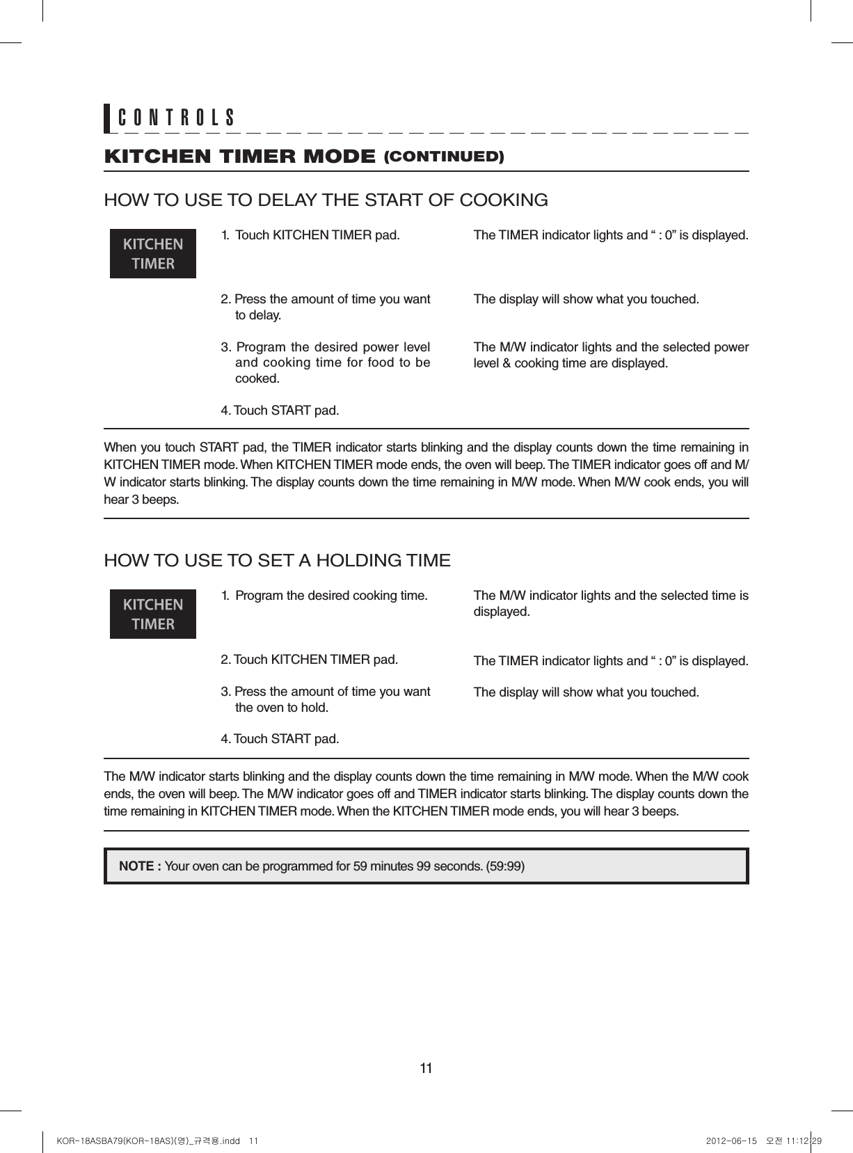 11CONTROLSHOW TO USE TO DELAY THE START OF COOKING1.  Touch KITCHEN TIMER pad.2. Press the amount of time you want to delay.3.  Program the  desired  power  level and  cooking time  for  food  to  be cooked.4. Touch START pad.The TIMER indicator lights and “ : 0” is displayed.The display will show what you touched.The M/W indicator lights and the selected power level &amp; cooking time are displayed.When you touch START pad, the TIMER indicator starts blinking and the display counts down the time remaining in KITCHEN TIMER mode. When KITCHEN TIMER mode ends, the oven will beep. The TIMER indicator goes off and M/W indicator starts blinking. The display counts down the time remaining in M/W mode. When M/W cook ends, you will hear 3 beeps.HOW TO USE TO SET A HOLDING TIME1.  Program the desired cooking time.2. Touch KITCHEN TIMER pad.3. Press the amount of time you want the oven to hold.4. Touch START pad.The M/W indicator lights and the selected time is displayed.The TIMER indicator lights and “ : 0” is displayed.The display will show what you touched.The M/W indicator starts blinking and the display counts down the time remaining in M/W mode. When the M/W cook ends, the oven will beep. The M/W indicator goes off and TIMER indicator starts blinking. The display counts down the time remaining in KITCHEN TIMER mode. When the KITCHEN TIMER mode ends, you will hear 3 beeps.NOTE:Your oven can be programmed for 59 minutes 99 seconds. (59:99)KITCHEN TIMER MODE (CONTINUED)KOR-18ASBA79(KOR-18AS)(영)_규격용.indd   11 2012-06-15   오전 11:12:29