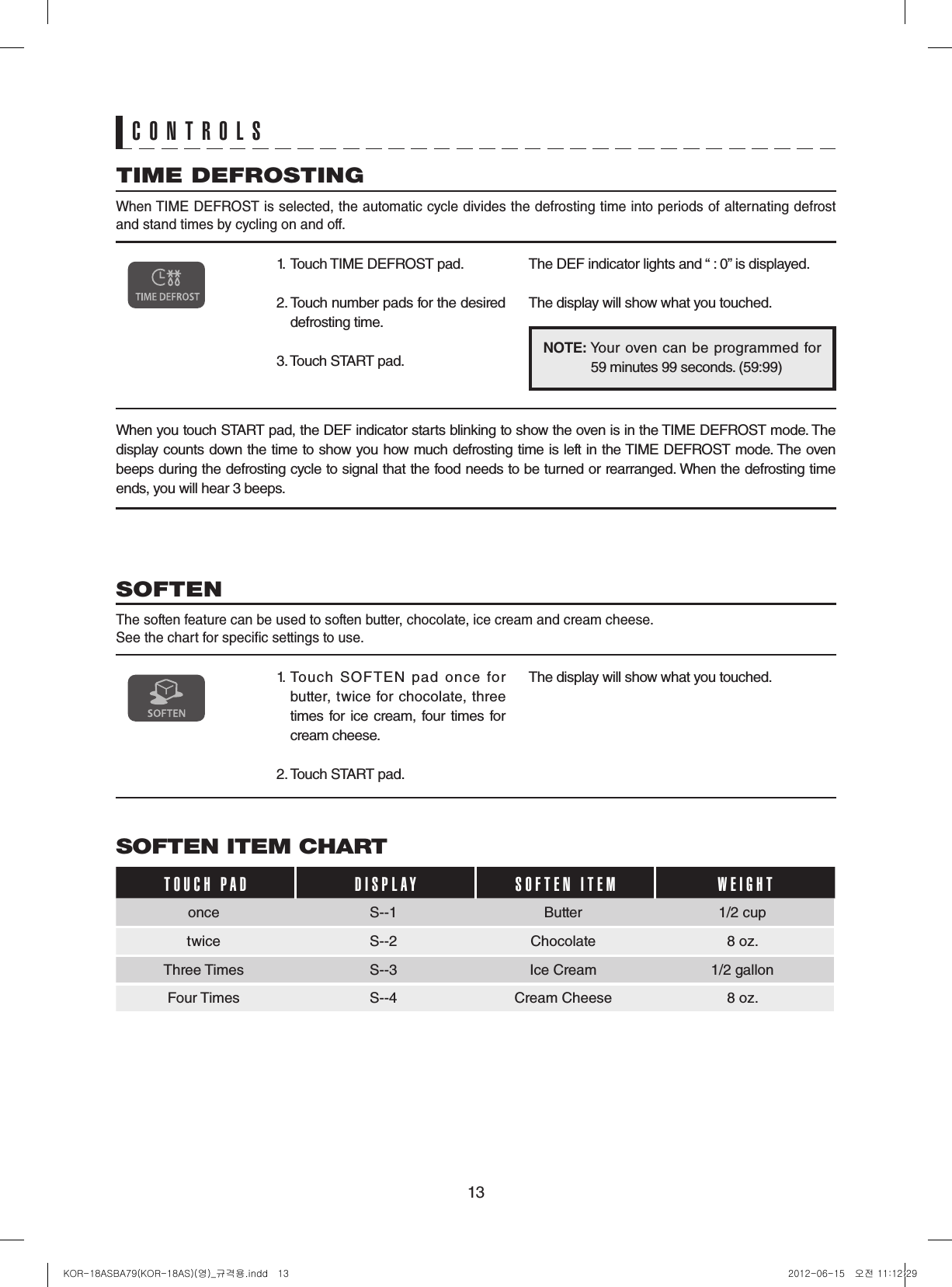 13CONTROLSNOTE:  Your oven can  be programmed for  59 minutes 99 seconds. (59:99)TIME DEFROSTING When TIME DEFROST is selected, the automatic cycle divides the defrosting time into periods of alternating defrost and stand times by cycling on and off.1.  Touch TIME DEFROST pad.2. Touch number pads for the desired defrosting time.3. Touch START pad.The DEF indicator lights and “ : 0” is displayed.The display will show what you touched.When you touch START pad, the DEF indicator starts blinking to show the oven is in the TIME DEFROST mode. The display counts down the time to show you how much defrosting time is left in the TIME DEFROST mode. The oven beeps during the defrosting cycle to signal that the food needs to be turned or rearranged. When the defrosting time ends, you will hear 3 beeps.SOFTEN The soften feature can be used to soften butter, chocolate, ice cream and cream cheese.See the chart for specic settings to use.1. Touch  SOFTEN  pad  once  for butter, twice for chocolate, three times for ice cream, four times for cream cheese.2. Touch START pad.The display will show what you touched.SOFTEN ITEM CHARTTOUCH PAD    DISPLAY SOFTEN ITEM WEIGHTonce S--1 Butter 1/2 cuptwice S--2 Chocolate  8 oz.Three Times S--3 Ice Cream  1/2 gallonFour Times S--4 Cream Cheese  8 oz.KOR-18ASBA79(KOR-18AS)(영)_규격용.indd   13 2012-06-15   오전 11:12:29