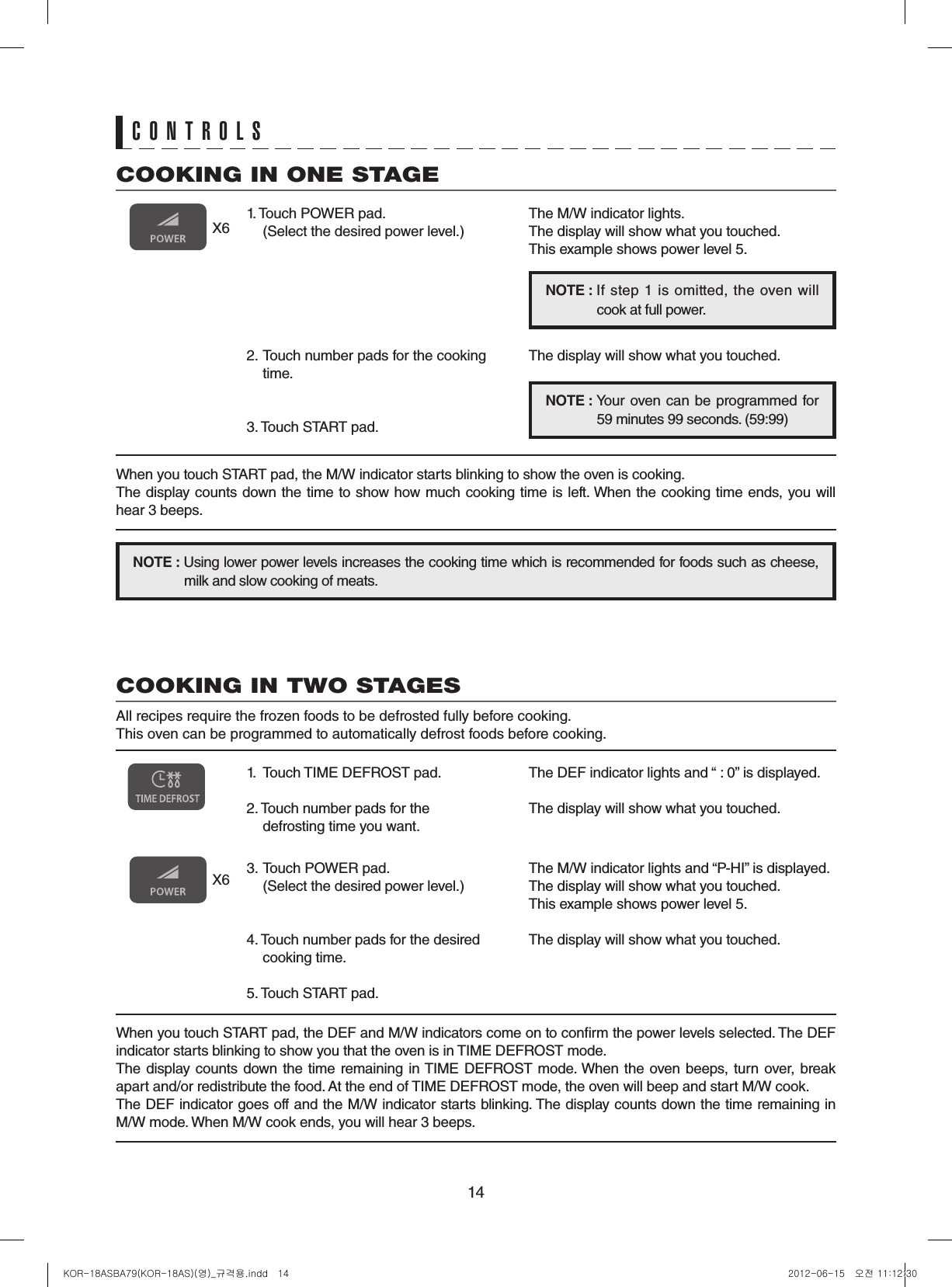 14COOKING IN ONE STAGE1. Touch POWER pad. (Select the desired power level.)2. Touch number pads for the cooking time.3. Touch START pad.X6The M/W indicator lights.The display will show what you touched.This example shows power level 5.The display will show what you touched.NOTE: If step 1  is omitted,  the  oven will  cook at full power.NOTE:   Your oven can be programmed  for  59 minutes 99 seconds. (59:99)X6COOKING IN TWO STAGESAll recipes require the frozen foods to be defrosted fully before cooking.This oven can be programmed to automatically defrost foods before cooking.When you touch START pad, the DEF and M/W indicators come on to conrm the power levels selected. The DEF indicator starts blinking to show you that the oven is in TIME DEFROST mode.The display counts down the time remaining in TIME DEFROST mode. When the oven beeps, turn over, break apart and/or redistribute the food. At the end of TIME DEFROST mode, the oven will beep and start M/W cook.The DEF indicator goes off and the M/W indicator starts blinking. The display counts down the time remaining in  M/W mode. When M/W cook ends, you will hear 3 beeps.1.  Touch TIME DEFROST pad.2. Touch number pads for the defrosting time you want.3. Touch POWER pad.  (Select the desired power level.)4. Touch number pads for the desired cooking time.5. Touch START pad.The DEF indicator lights and “ : 0” is displayed.The display will show what you touched.The M/W indicator lights and “P-HI” is displayed.The display will show what you touched.This example shows power level 5.The display will show what you touched.NOTE:Using lower power levels increases the cooking time which is recommended for foods such as cheese,  milk and slow cooking of meats.When you touch START pad, the M/W indicator starts blinking to show the oven is cooking.The display counts down the time to show how much cooking time is left. When the cooking time ends, you will hear 3 beeps.CONTROLSKOR-18ASBA79(KOR-18AS)(영)_규격용.indd   14 2012-06-15   오전 11:12:30