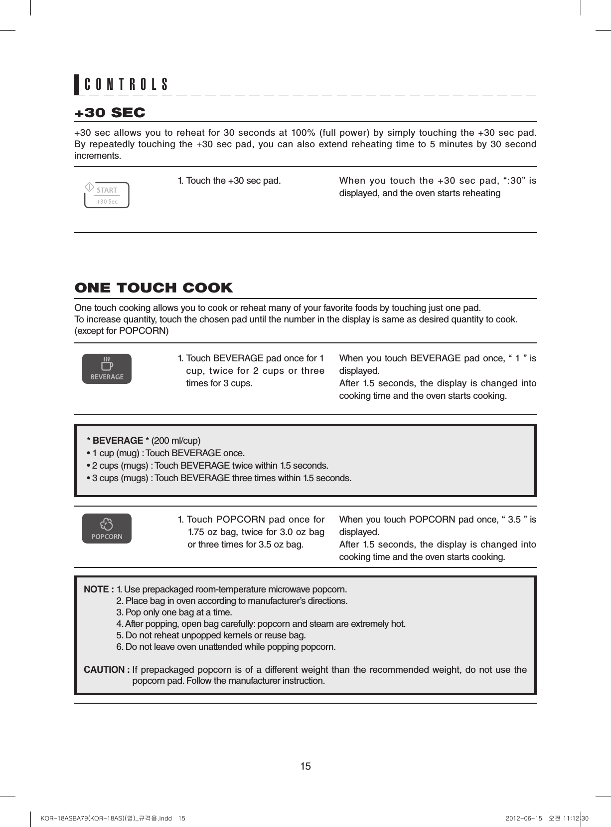 151.  Touch the +30 sec pad. When  you  touch  the  +30  sec  pad,  “:30”  is displayed, and the oven starts reheating+30 SEC+30  sec  allows  you  to  reheat  for  30  seconds  at  100%  (full  power)  by  simply  touching  the  +30  sec  pad.  By repeatedly touching the +30 sec pad,  you can also extend reheating time to 5 minutes by 30 second increments.1.   Touch BEVERAGE pad once for 1 cup,  twice  for  2  cups  or  three times for 3 cups.When you touch BEVERAGE pad once, “ 1 ” is displayed.After 1.5 seconds, the display  is changed into cooking time and the oven starts cooking.ONE TOUCH COOKOne touch cooking allows you to cook or reheat many of your favorite foods by touching just one pad.To increase quantity, touch the chosen pad until the number in the display is same as desired quantity to cook. (except for POPCORN)*BEVERAGE*(200 ml/cup)• 1 cup (mug) : Touch BEVERAGE once.• 2 cups (mugs) : Touch BEVERAGE twice within 1.5 seconds.• 3 cups (mugs) : Touch BEVERAGE three times within 1.5 seconds.CONTROLSNOTE:1. Use prepackaged room-temperature microwave popcorn.2. Place bag in oven according to manufacturer’s directions.3. Pop only one bag at a time.4. After popping, open bag carefully: popcorn and steam are extremely hot.5. Do not reheat unpopped kernels or reuse bag.6. Do not leave oven unattended while popping popcorn.CAUTION:If prepackaged popcorn is of a different weight than the recommended weight, do not use the  popcorn pad. Follow the manufacturer instruction.1. Touch  POPCORN pad  once  for 1.75 oz bag, twice for 3.0 oz bag or three times for 3.5 oz bag.When you touch POPCORN pad once, “ 3.5 ” is displayed.After  1.5  seconds, the display  is  changed  into cooking time and the oven starts cooking.KOR-18ASBA79(KOR-18AS)(영)_규격용.indd   15 2012-06-15   오전 11:12:30