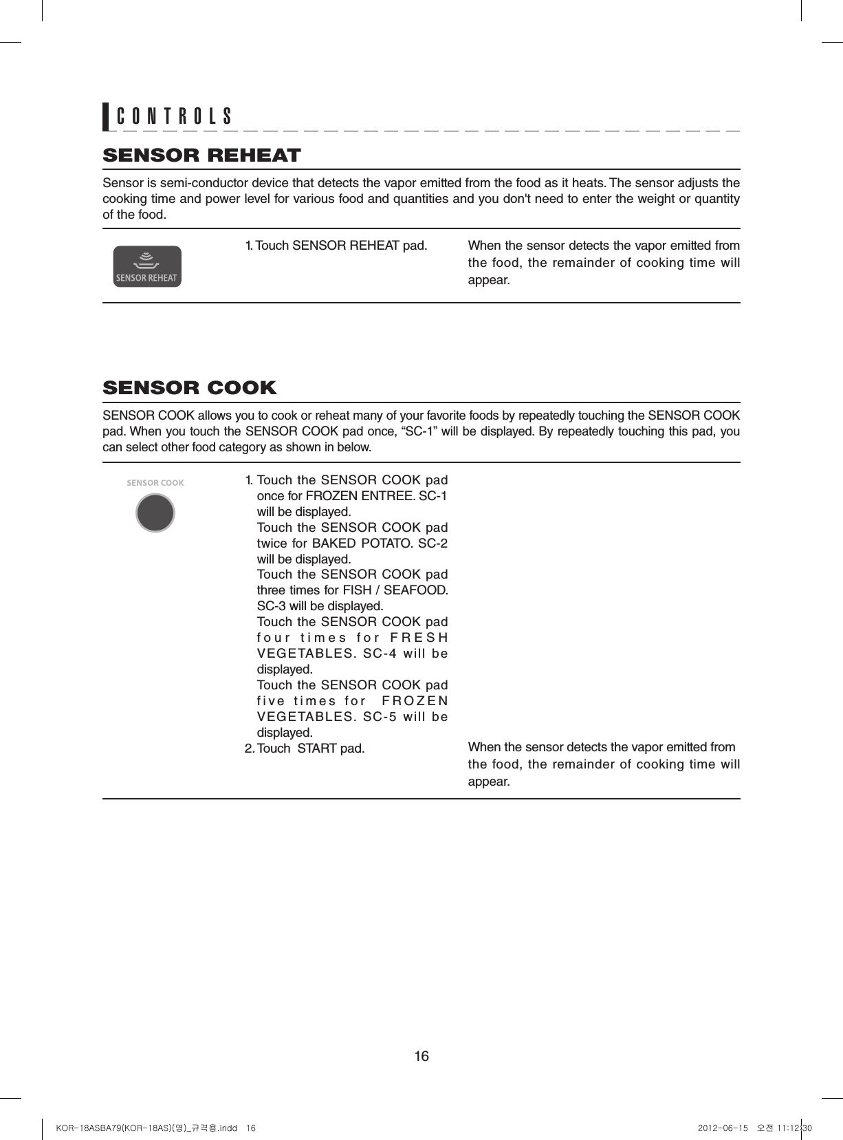 16CONTROLS1. Touch SENSOR REHEAT pad. When the sensor detects the vapor emitted from the food,  the remainder of cooking time will appear.SENSOR REHEATSensor is semi-conductor device that detects the vapor emitted from the food as it heats. The sensor adjusts the cooking time and power level for various food and quantities and you don&apos;t need to enter the weight or quantity of the food.1. Touch the SENSOR COOK pad once for FROZEN ENTREE. SC-1 will be displayed.  Touch the SENSOR COOK pad twice for  BAKED  POTATO.  SC-2 will be displayed.  Touch the SENSOR COOK pad three times for FISH / SEAFOOD. SC-3 will be displayed.  Touch the SENSOR COOK pad four times for FRESH VEGETABLES. SC-4 will be displayed.  Touch the SENSOR COOK pad f i v e   t i m e s   f o r     F R O Z E N VEGETABLES. SC-5 will be displayed.2. Touch  START pad. When the sensor detects the vapor emitted fromthe food,  the remainder of cooking time will appear.SENSOR COOKSENSOR COOK allows you to cook or reheat many of your favorite foods by repeatedly touching the SENSOR COOK pad. When you touch the SENSOR COOK pad once, “SC-1” will be displayed. By repeatedly touching this pad, you can select other food category as shown in below.KOR-18ASBA79(KOR-18AS)(영)_규격용.indd   16 2012-06-15   오전 11:12:30