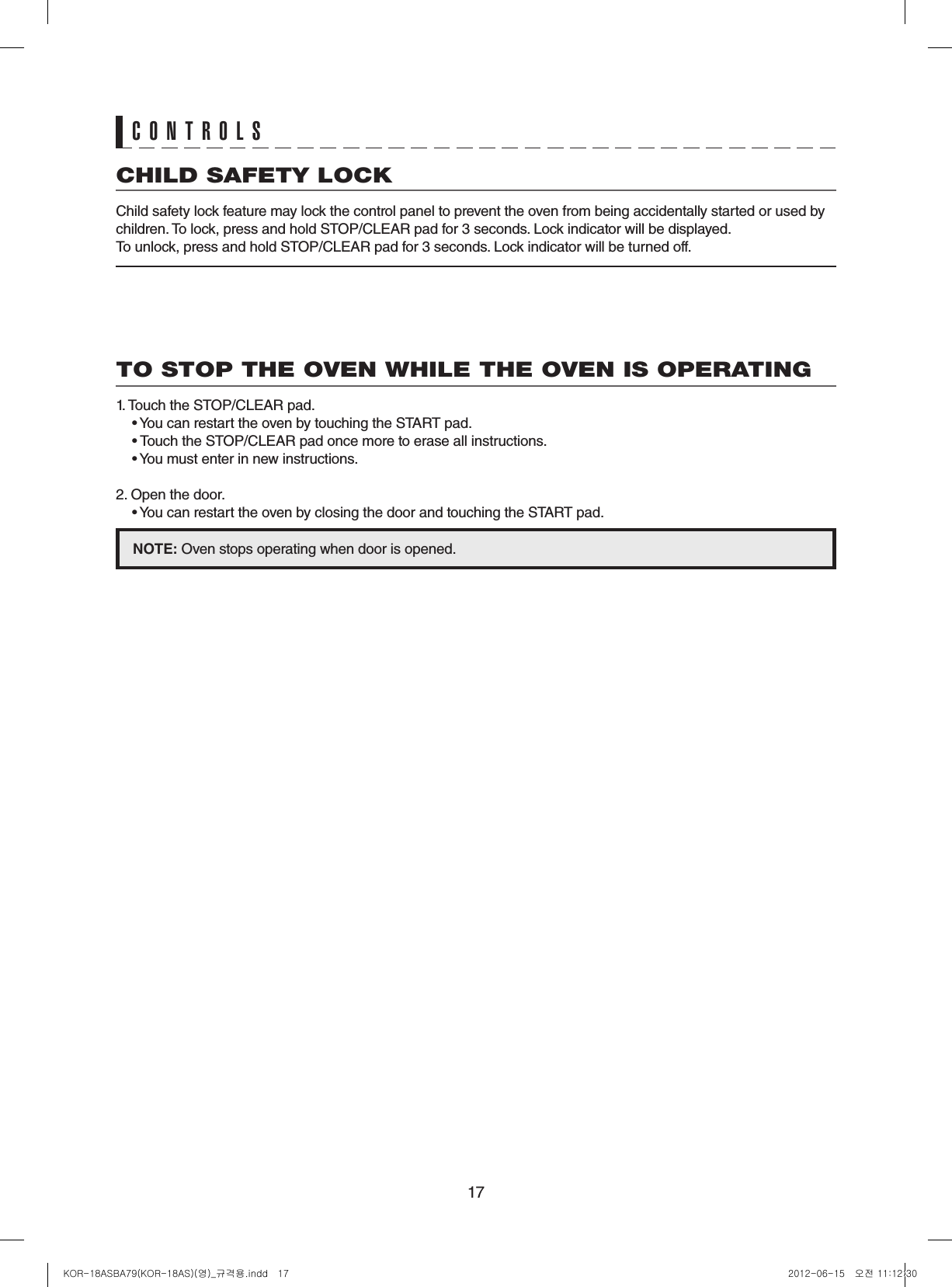 17CHILD SAFETY LOCKChild safety lock feature may lock the control panel to prevent the oven from being accidentally started or used by children. To lock, press and hold STOP/CLEAR pad for 3 seconds. Lock indicator will be displayed.To unlock, press and hold STOP/CLEAR pad for 3 seconds. Lock indicator will be turned off.TO STOP THE OVEN WHILE THE OVEN IS OPERATING1. Touch the STOP/CLEAR pad.  • You can restart the oven by touching the START pad.  • Touch the STOP/CLEAR pad once more to erase all instructions.  • You must enter in new instructions.2. Open the door.  • You can restart the oven by closing the door and touching the START pad.NOTE:Oven stops operating when door is opened.CONTROLSKOR-18ASBA79(KOR-18AS)(영)_규격용.indd   17 2012-06-15   오전 11:12:30
