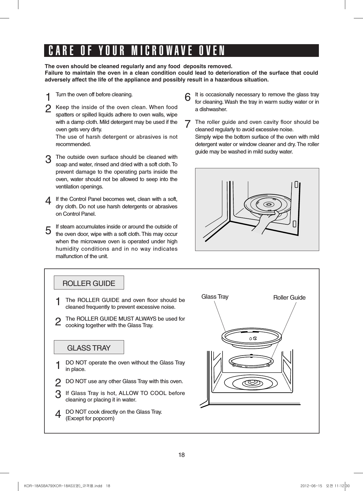 18Turn the oven off before cleaning.Keep the  inside  of  the  oven  clean. When  food spatters or spilled liquids adhere to oven walls, wipe with a damp cloth. Mild detergent may be used if the oven gets very dirty. The use of harsh detergent or abrasives is not recommended.The outside oven surface should be cleaned with soap and water, rinsed and dried with a soft cloth. To prevent damage to the operating parts inside the oven, water should not be allowed to seep into the ventilation openings.If the Control Panel becomes wet, clean with a soft, dry cloth. Do not use harsh detergents or abrasives on Control Panel.If steam accumulates inside or around the outside of the oven door, wipe with a soft cloth. This may occur when the microwave oven  is operated under high humidity conditions and in no way indicates malfunction of the unit.It is occasionally necessary to remove the glass tray for cleaning. Wash the tray in warm sudsy water or in a dishwasher.The roller guide and oven cavity floor  should be cleaned regularly to avoid excessive noise. Simply wipe the bottom surface of the oven with mild detergent water or window cleaner and dry. The roller guide may be washed in mild sudsy water.1 2  3   4 567ROLLER GUIDEGlass Tray Roller GuideThe ROLLER  GUIDE and oven floor  should be cleaned frequently to prevent excessive noise.The ROLLER GUIDE MUST ALWAYS be used for cooking together with the Glass Tray.1  2GLASS TRAYDO NOT operate the oven without the Glass Tray in place.DO NOT use any other Glass Tray with this oven.If Glass Tray is  hot, ALLOW TO  COOL  before cleaning or placing it in water.DO NOT cook directly on the Glass Tray.(Except for popcorn)1  234Theovenshouldbecleanedregularlyandanyfooddepositsremoved.Failuretomaintaintheoveninacleanconditioncouldleadtodeteriorationofthesurfacethatcouldadverselyaffectthelifeoftheapplianceandpossiblyresultinahazardoussituation.CARE OF YOUR MICROWAVE OVENKOR-18ASBA79(KOR-18AS)(영)_규격용.indd   18 2012-06-15   오전 11:12:30