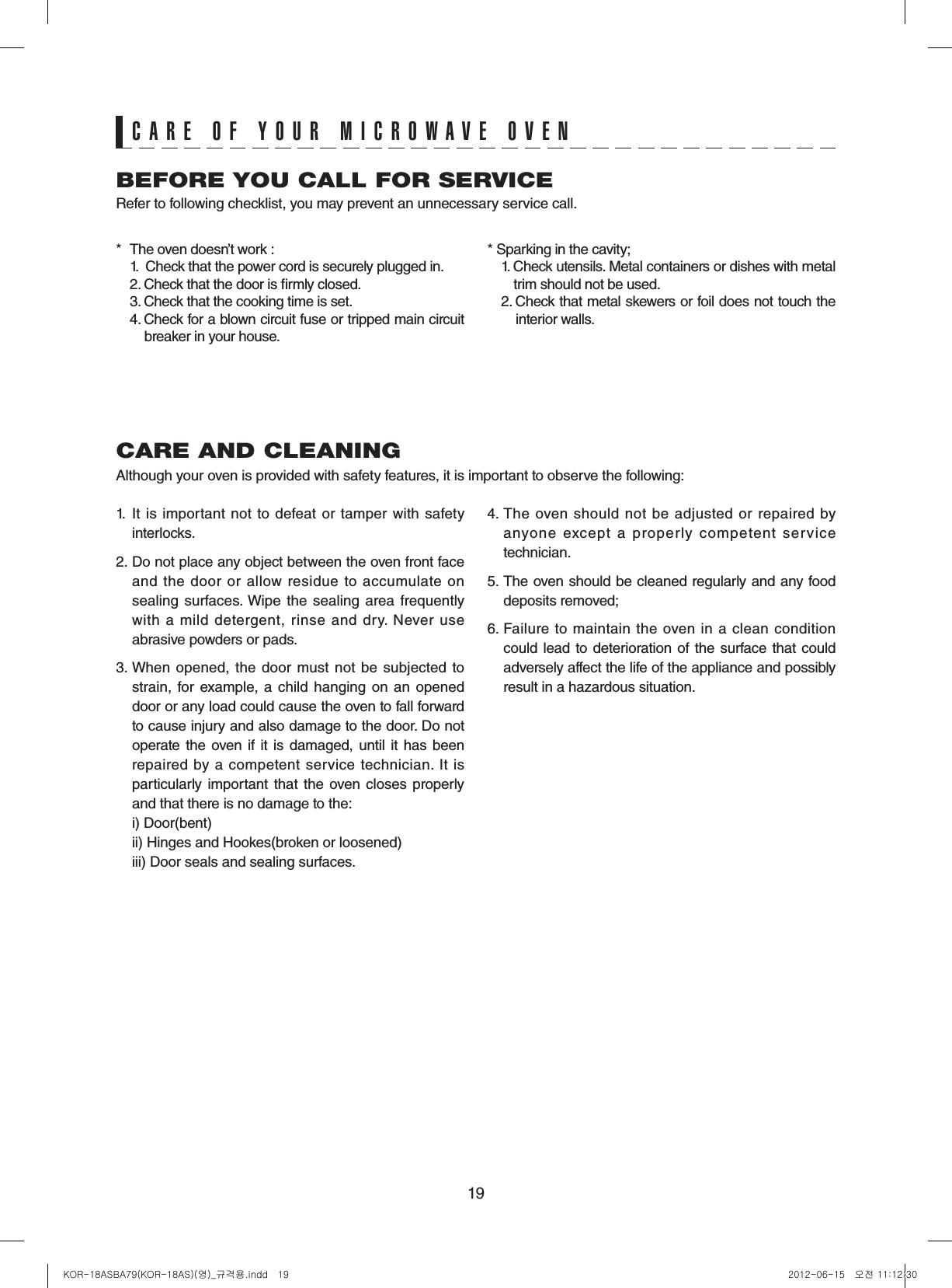 19CARE AND CLEANINGAlthough your oven is provided with safety features, it is important to observe the following:1.  It is  important  not  to defeat or  tamper  with  safety interlocks.2. Do not place any object between the oven front face and the door or allow residue to accumulate on sealing surfaces. Wipe the  sealing area  frequently with  a  mild  detergent,  rinse  and  dry.  Never  use abrasive powders or pads.3. When  opened, the  door  must not  be  subjected  to strain, for example, a child  hanging  on an opened door or any load could cause the oven to fall forward to cause injury and also damage to the door. Do not operate the oven if  it is damaged, until it  has been repaired by a competent service technician. It is particularly  important that  the oven  closes  properly and that there is no damage to the:  i) Door(bent)  ii) Hinges and Hookes(broken or loosened)  iii) Door seals and sealing surfaces.4. The  oven  should  not  be  adjusted  or  repaired  by anyone  except  a  properly  competent  service technician.5. The oven should be cleaned regularly and any food  deposits removed;6. Failure  to  maintain  the oven in  a  clean  condition could lead to deterioration of the surface that could adversely affect the life of the appliance and possibly result in a hazardous situation.BEFORE YOU CALL FOR SERVICERefer to following checklist, you may prevent an unnecessary service call.*  The oven doesn’t work :  1.   Check that the power cord is securely plugged in.  2. Check that the door is rmly closed.  3. Check that the cooking time is set.  4.  Check for a blown circuit fuse or tripped main circuit   breaker in your house.* Sparking in the cavity;  1.  Check utensils. Metal containers or dishes with metal   trim should not be used.  2.  Check that metal skewers or foil does not touch the   interior walls.CARE OF YOUR MICROWAVE OVENKOR-18ASBA79(KOR-18AS)(영)_규격용.indd   19 2012-06-15   오전 11:12:30