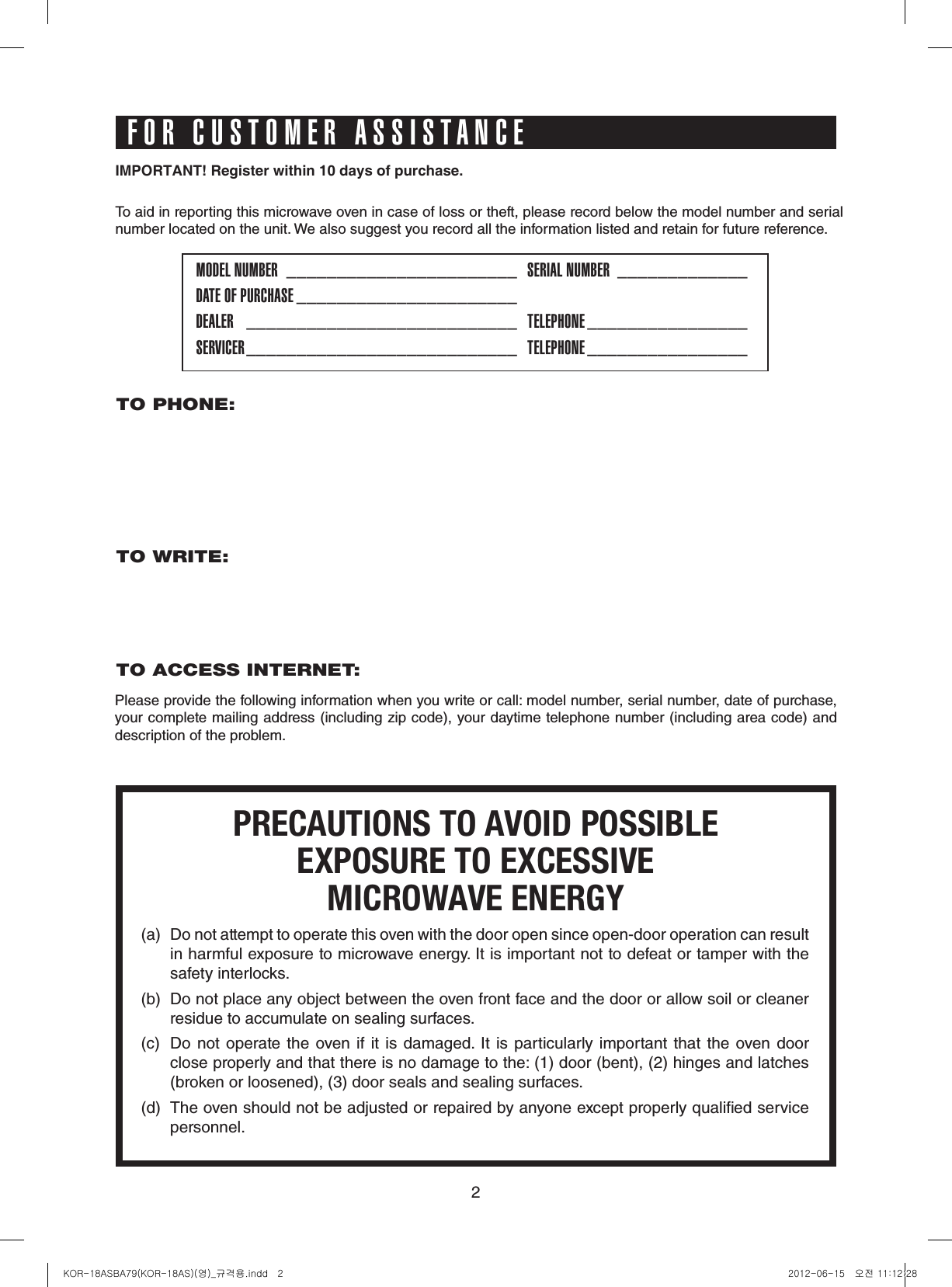 2IMPORTANT!Registerwithin10daysofpurchase.To aid in reporting this microwave oven in case of loss or theft, please record below the model number and serial number located on the unit. We also suggest you record all the information listed and retain for future reference.MODEL NUMBER  _______________________   SERIAL NUMBER  _____________DATE OF PURCHASE ______________________DEALER   ___________________________   TELEPHONE ________________  SERVICER ___________________________   TELEPHONE ________________  PRECAUTIONS TO AVOID POSSIBLEEXPOSURE TO EXCESSIVEMICROWAVE ENERGY(a)  Do not attempt to operate this oven with the door open since open-door operation can result in harmful exposure to microwave energy. It is important not to defeat or tamper with the safety interlocks.(b)  Do not place any object between the oven front face and the door or allow soil or cleaner residue to accumulate on sealing surfaces.(c)  Do not operate the oven if  it  is  damaged.  It  is particularly  important  that  the  oven door  close properly and that there is no damage to the: (1) door (bent), (2) hinges and latches (broken or loosened), (3) door seals and sealing surfaces.(d)  The oven should not be adjusted or repaired by anyone except properly qualied service personnel.TO PHONE: TO WRITE:   TO ACCESS INTERNET: Please provide the following information when you write or call: model number, serial number, date of purchase, your complete mailing address (including zip code), your daytime telephone number (including area code) and description of the problem.FOR CUSTOMER ASSISTANCEKOR-18ASBA79(KOR-18AS)(영)_규격용.indd   2 2012-06-15   오전 11:12:28