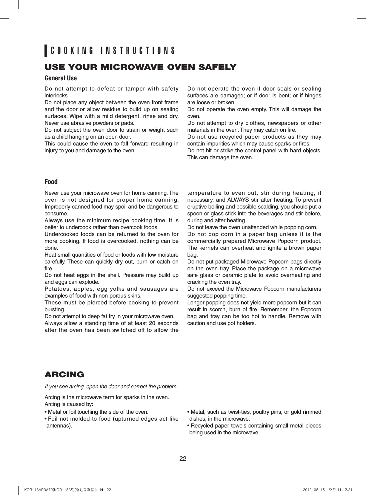 22ARCINGIf you see arcing, open the door and correct the problem.Arcing is the microwave term for sparks in the oven.Arcing is caused by:• Metal or foil touching the side of the oven.•  Foil  not  molded  to  food  (upturned  edges  act  like antennas).•  Metal, such as twist-ties, poultry pins, or gold rimmed dishes, in the microwave.•  Recycled paper towels containing small metal pieces being used in the microwave.USE YOUR MICROWAVE OVEN SAFELYGeneral UseFoodCOOKING INSTRUCTIONSDo  not  attempt  to  defeat  or  tamper  with  safety interlocks.Do not place any object between the oven front frame and the  door or allow residue to build  up on  sealing surfaces. Wipe with a mild  detergent, rinse and dry. Never use abrasive powders or pads.Do not subject the oven door to strain or weight such as a child hanging on an open door.This  could  cause  the  oven  to fall forward  resulting in injury to you and damage to the oven.Do not operate the oven  if door seals or sealing surfaces  are  damaged;  or  if  door  is  bent;  or  if hinges are loose or broken.Do not  operate the  oven  empty. This  will  damage the oven.Do not attempt to dry clothes, newspapers or other materials in the oven. They may catch on re.Do  not  use  recycled  paper  products  as  they  may contain impurities which may cause sparks or res.Do not hit or strike the control panel with hard objects. This can damage the oven.Never use your microwave oven for home canning. The oven is not designed for proper home canning. Improperly canned food may spoil and be dangerous to consume.Always  use  the minimum  recipe  cooking  time.  It  is better to undercook rather than overcook foods. Undercooked  foods can be  returned  to the oven for more cooking.  If food is overcooked,  nothing can  be done.Heat small quantities of food or foods with low moisture carefully. These can  quickly dry  out,  burn or  catch on re.Do not  heat eggs  in the  shell.  Pressure may  build  up and eggs can explode.Potatoes, apples, egg yolks and sausages are examples of food with non-porous skins.These  must  be  pierced  before  cooking  to  prevent bursting.Do not attempt to deep fat fry in your microwave oven.Always  allow a  standing  time of  at  least  20 seconds after  the  oven  has  been  switched  off  to  allow  the temperature to  even  out, stir during heating, if necessary,  and ALWAYS stir  after  heating. To  prevent eruptive boiling and possible scalding, you should put a spoon or glass stick into the beverages and stir before, during and after heating.Do not leave the oven unattended while popping corn.Do  not  pop  corn  in  a  paper  bag  unless  it  is  the commercially prepared Microwave Popcorn product. The kernels  can  overheat  and ignite  a  brown paper bag.Do not put packaged Microwave Popcorn bags directly on the oven tray.  Place the package on a microwave safe  glass or ceramic plate  to  avoid overheating and cracking the oven tray.Do not  exceed the  Microwave Popcorn  manufacturers suggested popping time. Longer popping does not yield more popcorn but it can result  in scorch, burn  of re.  Remember, the  Popcorn bag  and  tray  can  be  too hot to  handle.  Remove  with caution and use pot holders.KOR-18ASBA79(KOR-18AS)(영)_규격용.indd   22 2012-06-15   오전 11:12:31
