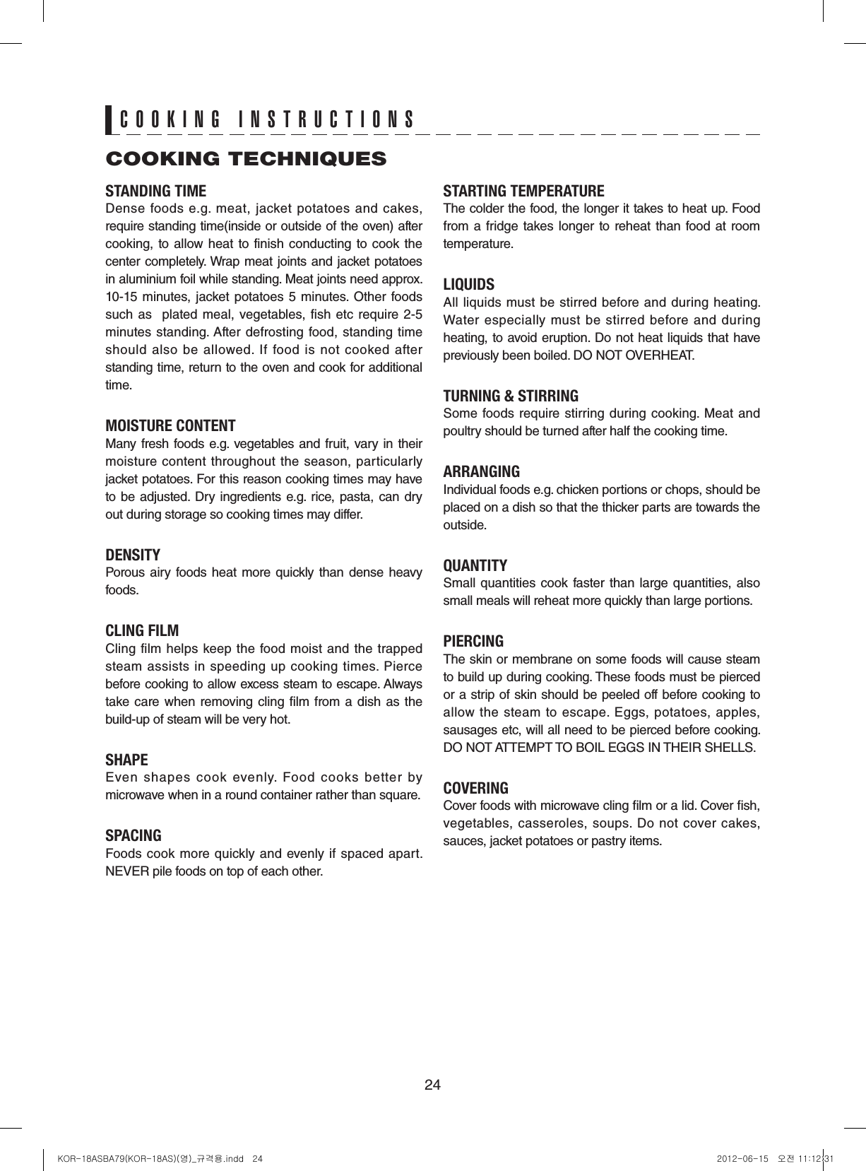 24STANDING TIMEDense  foods  e.g.  meat,  jacket  potatoes  and  cakes, require standing time(inside or outside of the oven) after cooking, to allow heat to finish conducting to  cook the center completely. Wrap meat joints and jacket potatoes in aluminium foil while standing. Meat joints need approx. 10-15  minutes, jacket potatoes 5  minutes.  Other foods such as   plated meal,  vegetables, fish etc  require 2-5 minutes standing. After defrosting  food, standing time should  also  be  allowed.  If  food  is  not  cooked  after standing time, return to the oven and cook for additional time.MOISTURE CONTENTMany fresh foods e.g.  vegetables and fruit, vary in their moisture  content throughout the season, particularly jacket potatoes. For this reason cooking times may have to be adjusted.  Dry ingredients e.g.  rice, pasta, can dry out during storage so cooking times may differ.DENSITYPorous airy  foods  heat more  quickly  than  dense heavy foods.CLING FILMCling film helps keep the food moist and the trapped steam assists in speeding up cooking times. Pierce before cooking to allow excess steam to escape. Always take care when  removing  cling film from a  dish as  the build-up of steam will be very hot.SHAPEEven  shapes  cook  evenly.  Food  cooks  better  by microwave when in a round container rather than square.SPACINGFoods  cook  more  quickly and  evenly if spaced  apart. NEVER pile foods on top of each other.STARTING TEMPERATUREThe colder the food, the longer it takes to heat up. Food from a  fridge takes longer to reheat than  food  at room temperature.LIQUIDSAll liquids must be stirred before and during heating. Water  especially  must  be  stirred  before  and  during heating, to avoid eruption. Do not heat liquids that have previously been boiled. DO NOT OVERHEAT.TURNING &amp; STIRRINGSome foods require  stirring during cooking.  Meat and poultry should be turned after half the cooking time.ARRANGINGIndividual foods e.g. chicken portions or chops, should be placed on a dish so that the thicker parts are towards the outside.QUANTITYSmall  quantities cook  faster  than  large  quantities,  also small meals will reheat more quickly than large portions.PIERCINGThe skin or membrane on some foods will cause steam to build up during cooking. These foods must be pierced or a strip of skin should be peeled off before cooking to allow  the steam to escape.  Eggs,  potatoes, apples, sausages etc, will all need to be pierced before cooking. DO NOT ATTEMPT TO BOIL EGGS IN THEIR SHELLS.COVERINGCover foods with microwave cling lm or a lid. Cover sh, vegetables, casseroles, soups. Do not cover  cakes, sauces, jacket potatoes or pastry items.COOKING TECHNIQUESCOOKING INSTRUCTIONSKOR-18ASBA79(KOR-18AS)(영)_규격용.indd   24 2012-06-15   오전 11:12:31