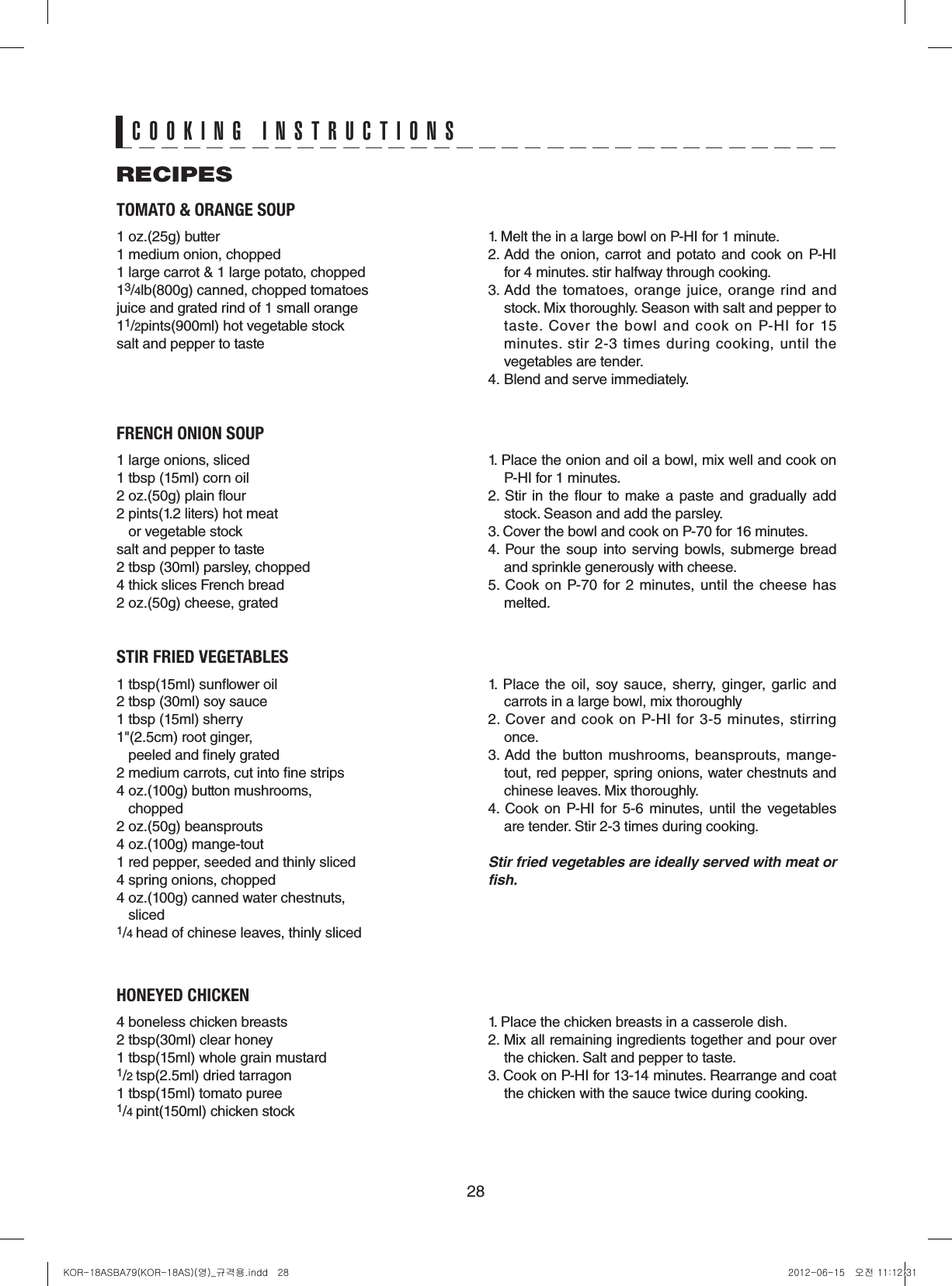 28TOMATO &amp; ORANGE SOUP1 oz.(25g) butter1 medium onion, chopped1 large carrot &amp; 1 large potato, chopped13/4lb(800g) canned, chopped tomatoesjuice and grated rind of 1 small orange11/2pints(900ml) hot vegetable stocksalt and pepper to taste1. Melt the in a large bowl on P-HI for 1 minute.2. Add the onion, carrot and potato and cook on  P-HI for 4 minutes. stir halfway through cooking.3. Add  the  tomatoes,  orange  juice, orange  rind  and stock. Mix thoroughly. Season with salt and pepper to taste.  Cover  the  bowl  and  cook  on  P-HI  for  15 minutes. stir 2-3 times during cooking, until the vegetables are tender.4. Blend and serve immediately.FRENCH ONION SOUP1 large onions, sliced1 tbsp (15ml) corn oil2 oz.(50g) plain our2 pints(1.2 liters) hot meat    or vegetable stocksalt and pepper to taste2 tbsp (30ml) parsley, chopped4 thick slices French bread2 oz.(50g) cheese, grated1. Place the onion and oil a bowl, mix well and cook on P-HI for 1 minutes.2.  Stir  in the our to make  a  paste  and gradually  add stock. Season and add the parsley.3. Cover the bowl and cook on P-70 for 16 minutes.4.  Pour  the soup  into  serving bowls, submerge bread and sprinkle generously with cheese.5.  Cook  on  P-70  for 2 minutes, until  the cheese  has melted.STIR FRIED VEGETABLES1 tbsp(15ml) sunower oil2 tbsp (30ml) soy sauce1 tbsp (15ml) sherry1&quot;(2.5cm) root ginger,    peeled and nely grated 2 medium carrots, cut into ne strips4 oz.(100g) button mushrooms,   chopped2 oz.(50g) beansprouts4 oz.(100g) mange-tout1 red pepper, seeded and thinly sliced4 spring onions, chopped4 oz.(100g) canned water chestnuts,   sliced1/4 head of chinese leaves, thinly sliced1.  Place  the  oil,  soy sauce, sherry,  ginger,  garlic  and carrots in a large bowl, mix thoroughly2.  Cover  and  cook  on P-HI  for 3-5  minutes,  stirring once.3. Add the  button mushrooms, beansprouts, mange-tout, red pepper, spring onions, water chestnuts and chinese leaves. Mix thoroughly.4.  Cook on P-HI  for  5-6 minutes, until the  vegetables are tender. Stir 2-3 times during cooking.Stir fried vegetables are ideally served with meat or fish.HONEYED CHICKEN4 boneless chicken breasts2 tbsp(30ml) clear honey1 tbsp(15ml) whole grain mustard1/2 tsp(2.5ml) dried tarragon1 tbsp(15ml) tomato puree1/4 pint(150ml) chicken stock1. Place the chicken breasts in a casserole dish.2. Mix all remaining ingredients together and pour over the chicken. Salt and pepper to taste.3. Cook on P-HI for 13-14 minutes. Rearrange and coat the chicken with the sauce twice during cooking.RECIPESCOOKING INSTRUCTIONSKOR-18ASBA79(KOR-18AS)(영)_규격용.indd   28 2012-06-15   오전 11:12:31