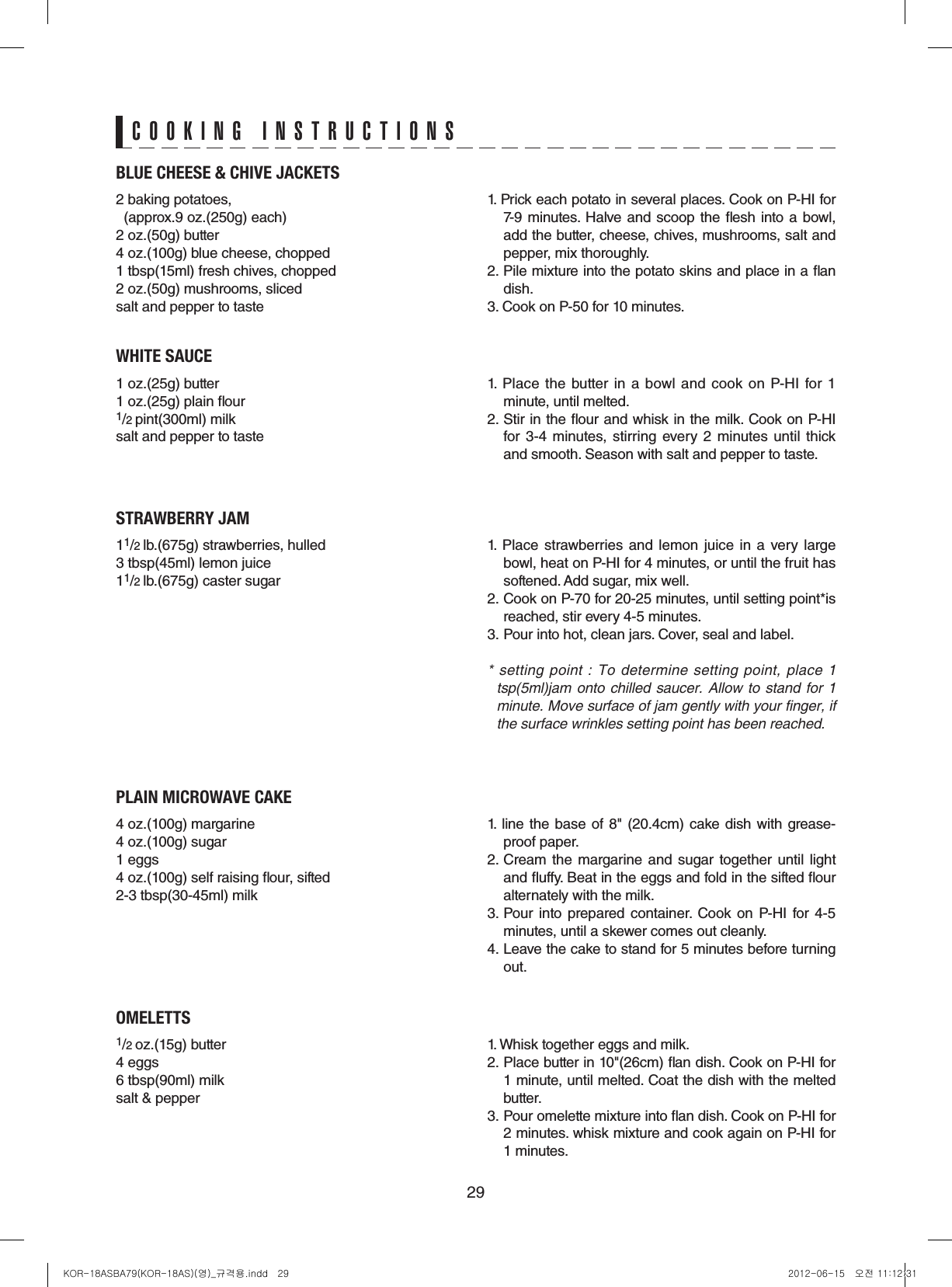 29BLUE CHEESE &amp; CHIVE JACKETS2 baking potatoes,   (approx.9 oz.(250g) each)2 oz.(50g) butter4 oz.(100g) blue cheese, chopped1 tbsp(15ml) fresh chives, chopped2 oz.(50g) mushrooms, slicedsalt and pepper to taste1. Prick each potato in several places. Cook on P-HI for 7-9 minutes. Halve and scoop the esh into a bowl, add the butter, cheese, chives, mushrooms, salt and pepper, mix thoroughly.2. Pile mixture into the potato skins and place in a an dish.3. Cook on P-50 for 10 minutes.WHITE SAUCE1 oz.(25g) butter1 oz.(25g) plain our1/2 pint(300ml) milksalt and pepper to taste1.  Place  the  butter  in  a  bowl  and  cook on  P-HI  for 1 minute, until melted.2. Stir in the our and whisk in the milk. Cook on P-HI for  3-4  minutes, stirring  every  2  minutes  until  thick and smooth. Season with salt and pepper to taste.STRAWBERRY JAM11/2 lb.(675g) strawberries, hulled3 tbsp(45ml) lemon juice11/2 lb.(675g) caster sugar1. Place strawberries and  lemon  juice  in a very large bowl, heat on P-HI for 4 minutes, or until the fruit has softened. Add sugar, mix well.2. Cook on P-70 for 20-25 minutes, until setting point*is reached, stir every 4-5 minutes.3. Pour into hot, clean jars. Cover, seal and label.* setting point : To  determine  setting point,  place  1 tsp(5ml)jam onto chilled saucer. Allow to stand for 1 minute. Move surface of jam gently with your finger, if the surface wrinkles setting point has been reached.PLAIN MICROWAVE CAKE4 oz.(100g) margarine4 oz.(100g) sugar1 eggs4 oz.(100g) self raising our, sifted2-3 tbsp(30-45ml) milk1.  line the base of 8&quot; (20.4cm) cake dish with grease-proof paper.2. Cream the  margarine and sugar  together  until light and uffy. Beat in the eggs and fold in the sifted our alternately with the milk.3. Pour  into  prepared container.  Cook  on  P-HI  for  4-5 minutes, until a skewer comes out cleanly.4. Leave the cake to stand for 5 minutes before turning out.OMELETTS1/2 oz.(15g) butter4 eggs6 tbsp(90ml) milksalt &amp; pepper1. Whisk together eggs and milk. 2. Place butter in 10&quot;(26cm) an dish. Cook on P-HI for 1 minute, until melted. Coat the dish with the melted butter.3. Pour omelette mixture into an dish. Cook on P-HI for 2 minutes. whisk mixture and cook again on P-HI for 1 minutes.COOKING INSTRUCTIONSKOR-18ASBA79(KOR-18AS)(영)_규격용.indd   29 2012-06-15   오전 11:12:31