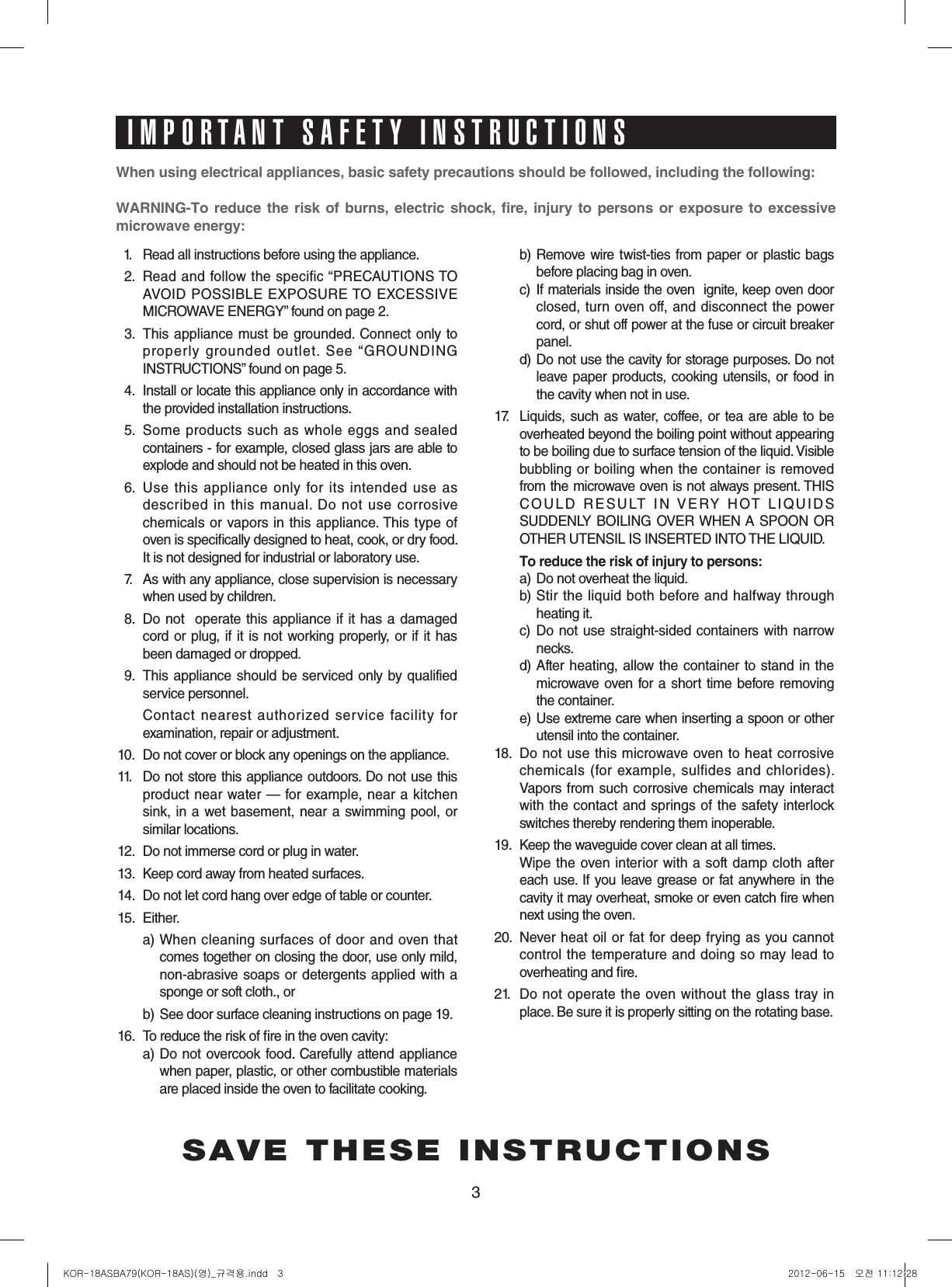 3Whenusingelectricalappliances,basicsafetyprecautionsshouldbefollowed,includingthefollowing:WARNING-To reduce the risk of burns, electric shock, fire, injury to persons or exposure to excessivemicrowaveenergy:11.  Read all instructions before using the appliance.12.  Read and follow the specific “PRECAUTIONS TO  AVOID POSSIBLE EXPOSURE TO EXCESSIVE MICROWAVE ENERGY” found on page 2.13.  This appliance must be grounded.  Connect only to properly grounded outlet. See “GROUNDING INSTRUCTIONS” found on page 5.14.  Install or locate this appliance only in accordance with the provided installation instructions.15.  Some products such as whole eggs and sealed containers - for example, closed glass jars are able to explode and should not be heated in this oven.16.  Use this appliance only for  its intended use as described in this manual. Do not use corrosive chemicals or vapors in this appliance. This type of oven is specically designed to heat, cook, or dry food. It is not designed for industrial or laboratory use.17.  As with any appliance, close supervision is necessary when used by children.18.  Do not  operate this appliance if it has a damaged cord or plug, if it is not working properly, or if it has been damaged or dropped.19.  This appliance should be serviced only by qualified service personnel.     Contact nearest authorized  service facility for examination, repair or adjustment.10.  Do not cover or block any openings on the appliance. 11.  Do not store this appliance outdoors. Do not use this product near water — for example, near a kitchen sink, in a wet basement, near  a swimming pool, or similar locations.12.  Do not immerse cord or plug in water.13.  Keep cord away from heated surfaces.14.  Do not let cord hang over edge of table or counter.15.  Either.  a)  When cleaning surfaces of door and  oven that   comes together on closing the door, use only mild,  non-abrasive soaps  or detergents applied with a  sponge or soft cloth., or  b)  See door surface cleaning instructions on page 19.16.  To reduce the risk of re in the oven cavity:     a)  Do not  overcook food.  Carefully attend appliance when paper, plastic, or other combustible materials  are placed inside the oven to facilitate cooking.     b)  Remove wire twist-ties from paper or plastic bags  before placing bag in oven.    c)   If materials inside the oven  ignite, keep oven door  closed, turn oven off, and disconnect the power  cord, or shut off power at the fuse or circuit breaker  panel.  d)  Do not use the cavity for storage purposes. Do not  leave paper products,  cooking  utensils, or  food in  the cavity when not in use.17.   Liquids,  such as water, coffee, or tea are  able to be overheated beyond the boiling point without appearing to be boiling due to surface tension of the liquid. Visible bubbling or boiling when the container is removed from the microwave oven is not always present. THIS COULD RESULT IN VERY HOT LIQUIDS SUDDENLY BOILING OVER WHEN A SPOON  OR OTHER UTENSIL IS INSERTED INTO THE LIQUID.  Toreducetheriskofinjurytopersons:  a) Do not overheat the liquid.  b)  Stir the liquid both before and halfway through  heating it.  c)   Do not use  straight-sided containers with narrow  necks.  d)  After heating, allow the container to  stand in the  microwave oven for a  short time before removing  the container.  e)  Use extreme care when inserting a spoon or other  utensil into the container.18.  Do  not use this microwave oven to heat corrosive chemicals (for  example, sulfides  and chlorides). Vapors from such corrosive chemicals may interact with  the contact and  springs of the safety interlock switches thereby rendering them inoperable.19.  Keep the waveguide cover clean at all times. Wipe  the oven  interior with a soft damp cloth after each use. If you leave grease or fat anywhere in the cavity it may overheat, smoke or even catch re when next using the oven.20.  Never heat oil or fat for deep frying as you cannot control  the temperature  and doing so may lead to overheating and re.21.   Do not operate the oven without the  glass tray  in place. Be sure it is properly sitting on the rotating base.SAVE THESE INSTRUCTIONSIMPORTANT SAFETY INSTRUCTIONSKOR-18ASBA79(KOR-18AS)(영)_규격용.indd   3 2012-06-15   오전 11:12:28