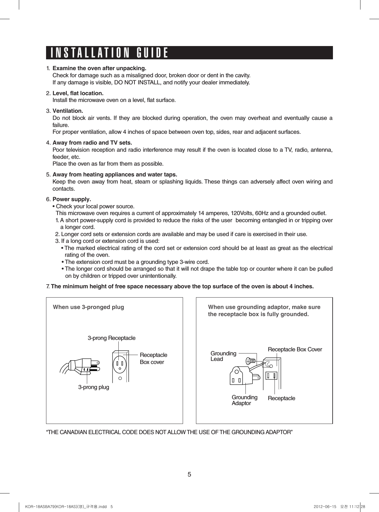 51.  Examinetheovenafterunpacking.  Check for damage such as a misaligned door, broken door or dent in the cavity.   If any damage is visible, DO NOT INSTALL, and notify your dealer immediately.2. Level,flatlocation.  Install the microwave oven on a level, at surface.3. Ventilation.    Do  not  block  air vents.  If they are blocked during  operation,  the oven  may overheat  and eventually cause  a failure.   For proper ventilation, allow 4 inches of space between oven top, sides, rear and adjacent surfaces.4. AwayfromradioandTVsets.  Poor television reception and radio interference may result if the oven is located close to a TV, radio, antenna, feeder, etc.    Place the oven as far from them as possible.5. Awayfromheatingappliancesandwatertaps.  Keep the oven away from heat, steam or splashing liquids. These things can adversely affect oven wiring and contacts.6. Powersupply.  •  Check your local power source.                This microwave oven requires a current of approximately 14 amperes, 120Volts, 60Hz and a grounded outlet.1.  A short power-supply cord is provided to reduce the risks of the user  becoming entangled in or tripping over   a longer cord.2. Longer cord sets or extension cords are available and may be used if care is exercised in their use.3.  If a long cord or extension cord is used:•   The marked electrical rating of the cord set or extension cord should be at least as great as the electrical  rating of the oven.•  The extension cord must be a grounding type 3-wire cord.•  The longer cord should be arranged so that it will not drape the table top or counter where it can be pulled   on by children or tripped over unintentionally.7. Theminimumheightoffreespacenecessaryabovethetopsurfaceoftheovenisabout4inches.Whenuse3-prongedplug3-prong ReceptacleReceptacle Box cover3-prong plugWhenusegroundingadaptor,makesurethereceptacleboxisfullygrounded.Receptacle Box CoverReceptacle GroundingLeadGroundingAdaptor“THE CANADIAN ELECTRICAL CODE DOES NOT ALLOW THE USE OF THE GROUNDING ADAPTOR”INSTALLATION GUIDEKOR-18ASBA79(KOR-18AS)(영)_규격용.indd   5 2012-06-15   오전 11:12:28