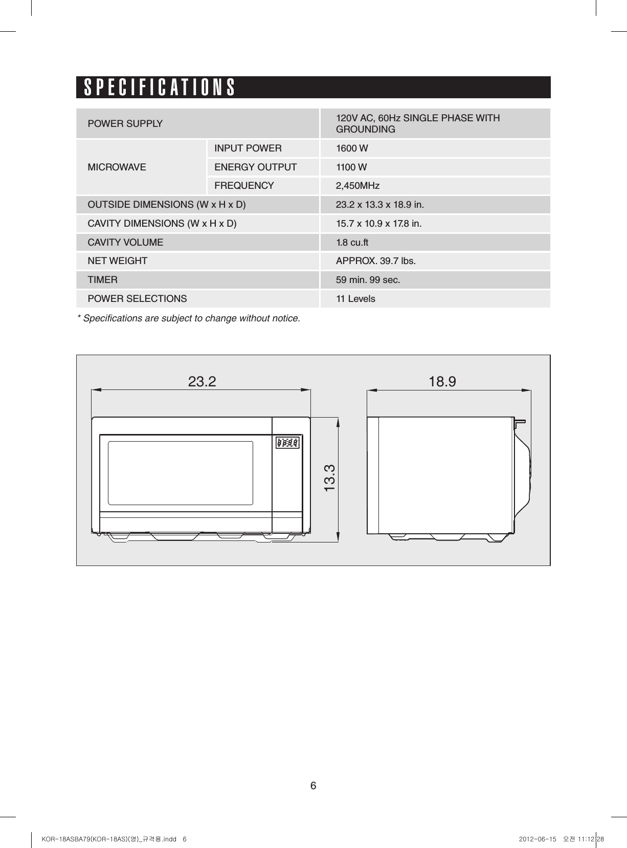 623.2 18.913.3SPECIFICATIONSPOWER SUPPLY 120V AC, 60Hz SINGLE PHASE WITHGROUNDINGMICROWAVEINPUT POWER 1600 WENERGY OUTPUT 1100 WFREQUENCY 2,450MHzOUTSIDE DIMENSIONS (W x H x D) 23.2 x 13.3 x 18.9 in.CAVITY DIMENSIONS (W x H x D) 15.7 x 10.9 x 17.8 in.CAVITY VOLUME 1.8 cu.ftNET WEIGHT APPROX. 39.7 lbs.TIMER 59 min. 99 sec.POWER SELECTIONS 11 Levels* Specifications are subject to change without notice.KOR-18ASBA79(KOR-18AS)(영)_규격용.indd   6 2012-06-15   오전 11:12:28