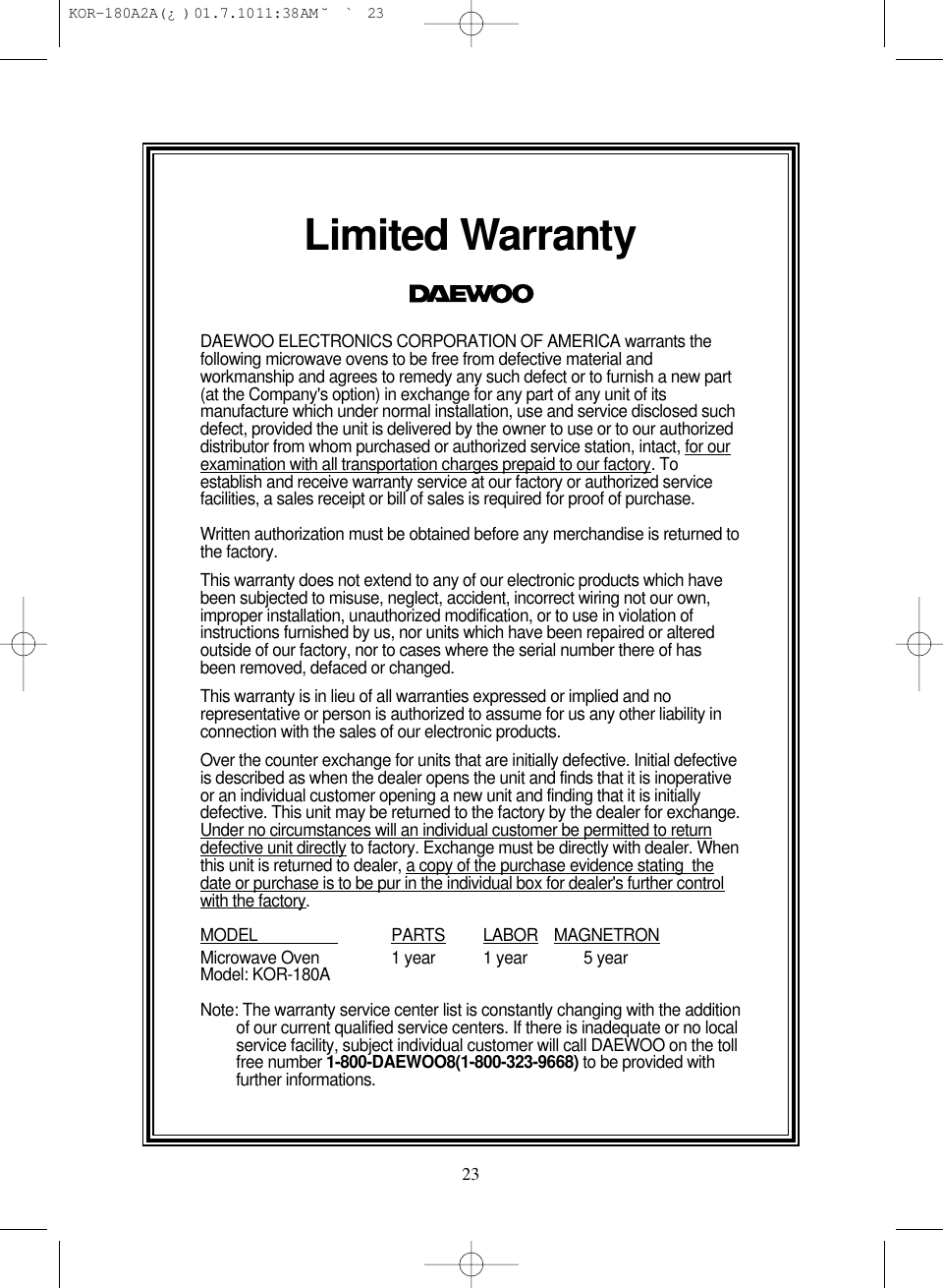 23Limited WarrantyDAEWOO ELECTRONICS CORPORATION OF AMERICA warrants thefollowing microwave ovens to be free from defective material andworkmanship and agrees to remedy any such defect or to furnish a new part(at the Company&apos;s option) in exchange for any part of any unit of itsmanufacture which under normal installation, use and service disclosed suchdefect, provided the unit is delivered by the owner to use or to our authorizeddistributor from whom purchased or authorized service station, intact, for ourexamination with all transportation charges prepaid to our factory. Toestablish and receive warranty service at our factory or authorized servicefacilities, a sales receipt or bill of sales is required for proof of purchase.Written authorization must be obtained before any merchandise is returned tothe factory.This warranty does not extend to any of our electronic products which havebeen subjected to misuse, neglect, accident, incorrect wiring not our own,improper installation, unauthorized modification, or to use in violation ofinstructions furnished by us, nor units which have been repaired or alteredoutside of our factory, nor to cases where the serial number there of hasbeen removed, defaced or changed.This warranty is in lieu of all warranties expressed or implied and norepresentative or person is authorized to assume for us any other liability inconnection with the sales of our electronic products.Over the counter exchange for units that are initially defective. Initial defectiveis described as when the dealer opens the unit and finds that it is inoperativeor an individual customer opening a new unit and finding that it is initiallydefective. This unit may be returned to the factory by the dealer for exchange.Under no circumstances will an individual customer be permitted to returndefective unit directly to factory. Exchange must be directly with dealer. Whenthis unit is returned to dealer, a copy of the purchase evidence stating  thedate or purchase is to be pur in the individual box for dealer&apos;s further controlwith the factory.MODEL                    PARTS LABOR MAGNETRONMicrowave Oven 1 year 1 year 5 yearModel: KOR-180ANote: The warranty service center list is constantly changing with the additionof our current qualified service centers. If there is inadequate or no localservice facility, subject individual customer will call DAEWOO on the tollfree number 1-800-DAEWOO8(1-800-323-9668) to be provided withfurther informations. KOR-180A2A(¿ )  01.7.10 11:38 AM  ˘`23