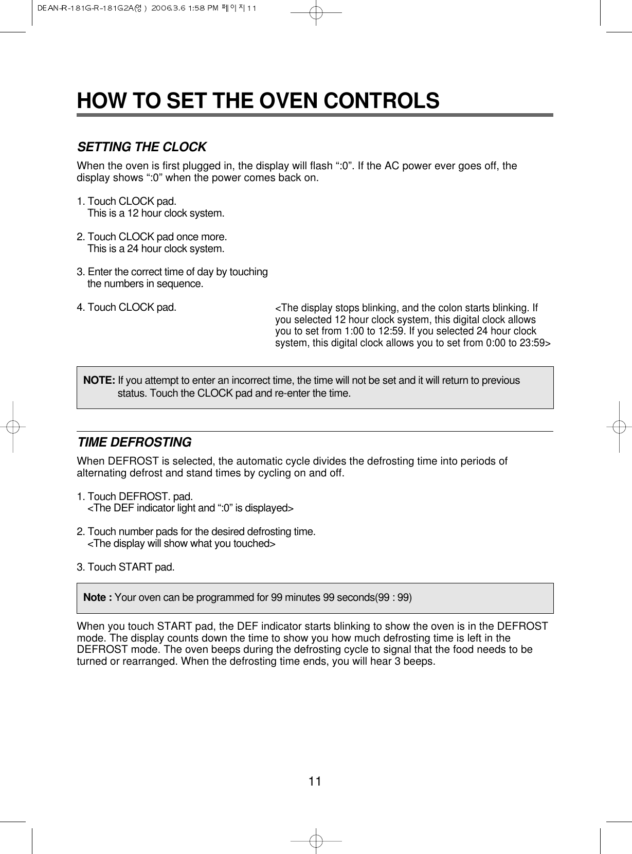 11HOW TO SET THE OVEN CONTROLSSETTING THE CLOCKWhen the oven is first plugged in, the display will flash “:0”. If the AC power ever goes off, thedisplay shows “:0” when the power comes back on.1. Touch CLOCK pad.This is a 12 hour clock system.2. Touch CLOCK pad once more.This is a 24 hour clock system.3. Enter the correct time of day by touchingthe numbers in sequence.4. Touch CLOCK pad.TIME DEFROSTINGWhen DEFROST is selected, the automatic cycle divides the defrosting time into periods ofalternating defrost and stand times by cycling on and off.1. Touch DEFROST. pad.&lt;The DEF indicator light and “:0” is displayed&gt;2. Touch number pads for the desired defrosting time.&lt;The display will show what you touched&gt;3. Touch START pad.When you touch START pad, the DEF indicator starts blinking to show the oven is in the DEFROSTmode. The display counts down the time to show you how much defrosting time is left in theDEFROST mode. The oven beeps during the defrosting cycle to signal that the food needs to beturned or rearranged. When the defrosting time ends, you will hear 3 beeps.&lt;The display stops blinking, and the colon starts blinking. Ifyou selected 12 hour clock system, this digital clock allowsyou to set from 1:00 to 12:59. If you selected 24 hour clocksystem, this digital clock allows you to set from 0:00 to 23:59&gt;NOTE: If you attempt to enter an incorrect time, the time will not be set and it will return to previousstatus. Touch the CLOCK pad and re-enter the time.Note : Your oven can be programmed for 99 minutes 99 seconds(99 : 99)