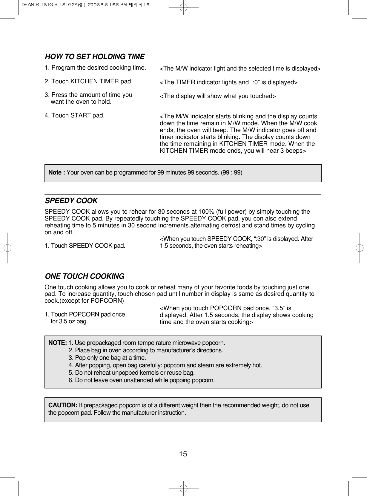 15HOW TO SET HOLDING TIME1. Program the desired cooking time.2. Touch KITCHEN TIMER pad.3. Press the amount of time youwant the oven to hold.4. Touch START pad.SPEEDY COOKSPEEDY COOK allows you to rehear for 30 seconds at 100% (full power) by simply touching theSPEEDY COOK pad. By repeatedly touching the SPEEDY COOK pad, you con also extendreheating time to 5 minutes in 30 second increments.alternating defrost and stand times by cyclingon and off.1. Touch SPEEDY COOK pad.ONE TOUCH COOKINGOne touch cooking allows you to cook or reheat many of your favorite foods by touching just onepad. To increase quantity, touch chosen pad until number in display is same as desired quantity tocook.(except for POPCORN)1. Touch POPCORN pad oncefor 3.5 oz bag.&lt;The M/W indicator light and the selected time is displayed&gt;&lt;The TIMER indicator lights and “:0” is displayed&gt;&lt;The display will show what you touched&gt;&lt;The M/W indicator starts blinking and the display countsdown the time remain in M/W mode. When the M/W cookends, the oven will beep. The M/W indicator goes off andtimer indicator starts blinking. The display counts downthe time remaining in KITCHEN TIMER mode. When theKITCHEN TIMER mode ends, you will hear 3 beeps&gt;&lt;When you touch POPCORN pad once. “3.5” isdisplayed. After 1.5 seconds, the display shows cookingtime and the oven starts cooking&gt;&lt;When you touch SPEEDY COOK, “:30” is displayed. After1.5 seconds, the oven starts reheating&gt;Note : Your oven can be programmed for 99 minutes 99 seconds. (99 : 99)NOTE: 1. Use prepackaged room-tempe rature microwave popcorn.2. Place bag in oven according to manufacturer’s directions.3. Pop only one bag at a time.4. After popping, open bag carefully: popcorn and steam are extremely hot.5. Do not reheat unpopped kernels or reuse bag.6. Do not leave oven unattended while popping popcorn.CAUTION: If prepackaged popcorn is of a different weight then the recommended weight, do not usethe popcorn pad. Follow the manufacturer instruction.