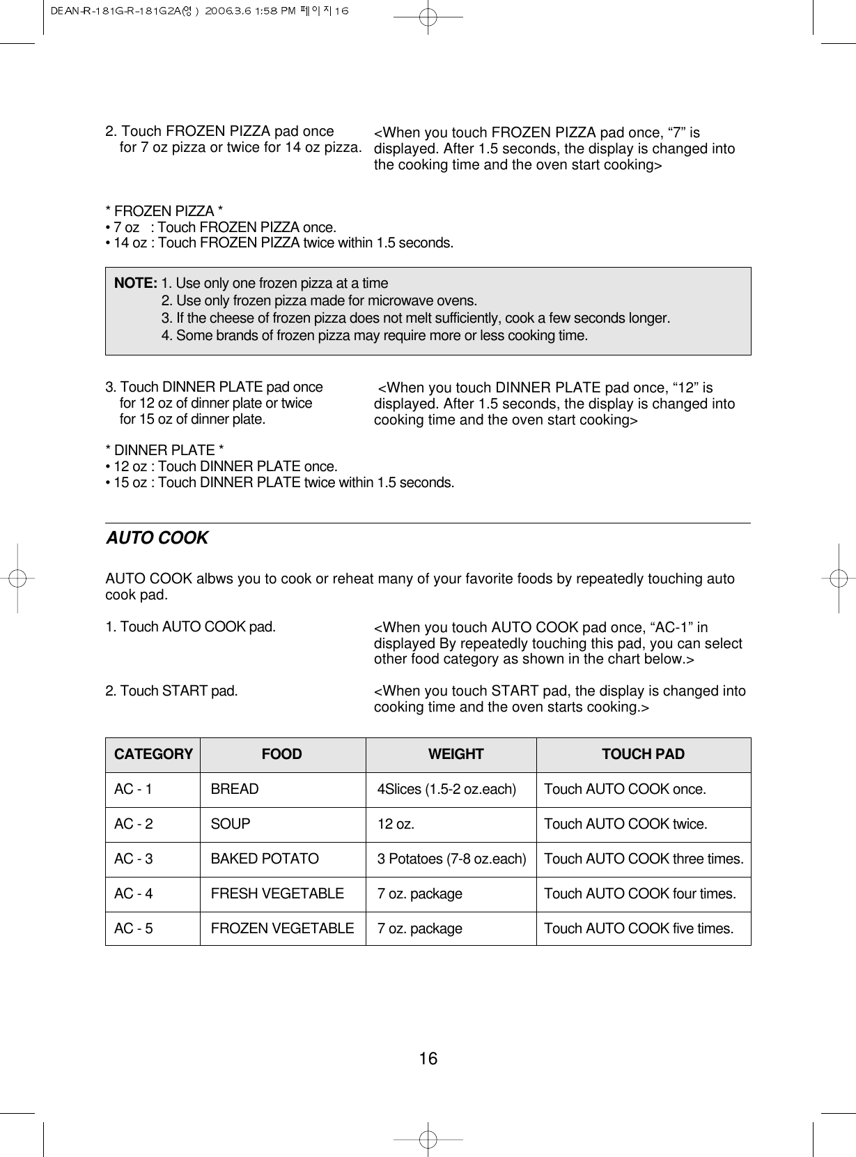 162. Touch FROZEN PIZZA pad oncefor 7 oz pizza or twice for 14 oz pizza.* FROZEN PIZZA *• 7 oz   : Touch FROZEN PIZZA once.• 14 oz : Touch FROZEN PIZZA twice within 1.5 seconds.3. Touch DINNER PLATE pad oncefor 12 oz of dinner plate or twicefor 15 oz of dinner plate.* DINNER PLATE *• 12 oz : Touch DINNER PLATE once.• 15 oz : Touch DINNER PLATE twice within 1.5 seconds.AUTO COOKAUTO COOK albws you to cook or reheat many of your favorite foods by repeatedly touching autocook pad.1. Touch AUTO COOK pad.2. Touch START pad.&lt;When you touch FROZEN PIZZA pad once, “7” isdisplayed. After 1.5 seconds, the display is changed intothe cooking time and the oven start cooking&gt;&lt;When you touch DINNER PLATE pad once, “12” isdisplayed. After 1.5 seconds, the display is changed intocooking time and the oven start cooking&gt;&lt;When you touch AUTO COOK pad once, “AC-1” indisplayed By repeatedly touching this pad, you can selectother food category as shown in the chart below.&gt;&lt;When you touch START pad, the display is changed intocooking time and the oven starts cooking.&gt;NOTE: 1. Use only one frozen pizza at a time2. Use only frozen pizza made for microwave ovens.3. If the cheese of frozen pizza does not melt sufficiently, cook a few seconds longer.4. Some brands of frozen pizza may require more or less cooking time.CATEGORY FOOD WEIGHT TOUCH PADAC - 1 BREAD 4Slices (1.5-2 oz.each) Touch AUTO COOK once.AC - 2 SOUP 12 oz. Touch AUTO COOK twice.AC - 3 BAKED POTATO 3 Potatoes (7-8 oz.each) Touch AUTO COOK three times.AC - 4 FRESH VEGETABLE 7 oz. package Touch AUTO COOK four times.AC - 5 FROZEN VEGETABLE 7 oz. package Touch AUTO COOK five times.