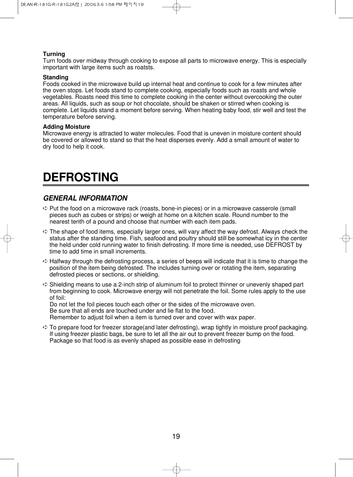19TurningTurn foods over midway through cooking to expose all parts to microwave energy. This is especiallyimportant with large items such as roatsts.StandingFoods cooked in the microwave build up internal heat and continue to cook for a few minutes afterthe oven stops. Let foods stand to complete cooking, especially foods such as roasts and wholevegetables. Roasts need this time to complete cooking in the center without overcooking the outerareas. All liquids, such as soup or hot chocolate, should be shaken or stirred when cooking iscomplete. Let liquids stand a moment before serving. When heating baby food, stir well and test thetemperature before serving.Adding MoistureMicrowave energy is attracted to water molecules. Food that is uneven in moisture content shouldbe covered or allowed to stand so that the heat disperses evenly. Add a small amount of water todry food to help it cook.DEFROSTINGGENERAL INFORMATION➪ Put the food on a microwave rack (roasts, bone-in pieces) or in a microwave casserole (smallpieces such as cubes or strips) or weigh at home on a kitchen scale. Round number to thenearest tenth of a pound and choose that number with each item pads.➪ The shape of food items, especially larger ones, will vary affect the way defrost. Always check thestatus after the standing time. Fish, seafood and poultry should still be somewhat icy in the centerthe held under cold running water to finish defrosting. If more time is needed, use DEFROST bytime to add time in small increments.➪ Halfway through the defrosting process, a series of beeps will indicate that it is time to change theposition of the item being defrosted. The includes turning over or rotating the item, separatingdefrosted pieces or sections, or shielding.➪ Shielding means to use a 2-inch strip of aluminum foil to protect thinner or unevenly shaped partfrom beginning to cook. Microwave energy will not penetrate the foil. Some rules apply to the useof foil:Do not let the foil pieces touch each other or the sides of the microwave oven.Be sure that all ends are touched under and lie flat to the food.Remember to adjust foil when a item is turned over and cover with wax paper.➪ To prepare food for freezer storage(and later defrosting), wrap tightly in moisture proof packaging.If using freezer plastic bags, be sure to let all the air out to prevent freezer bump on the food.Package so that food is as evenly shaped as possible ease in defrosting