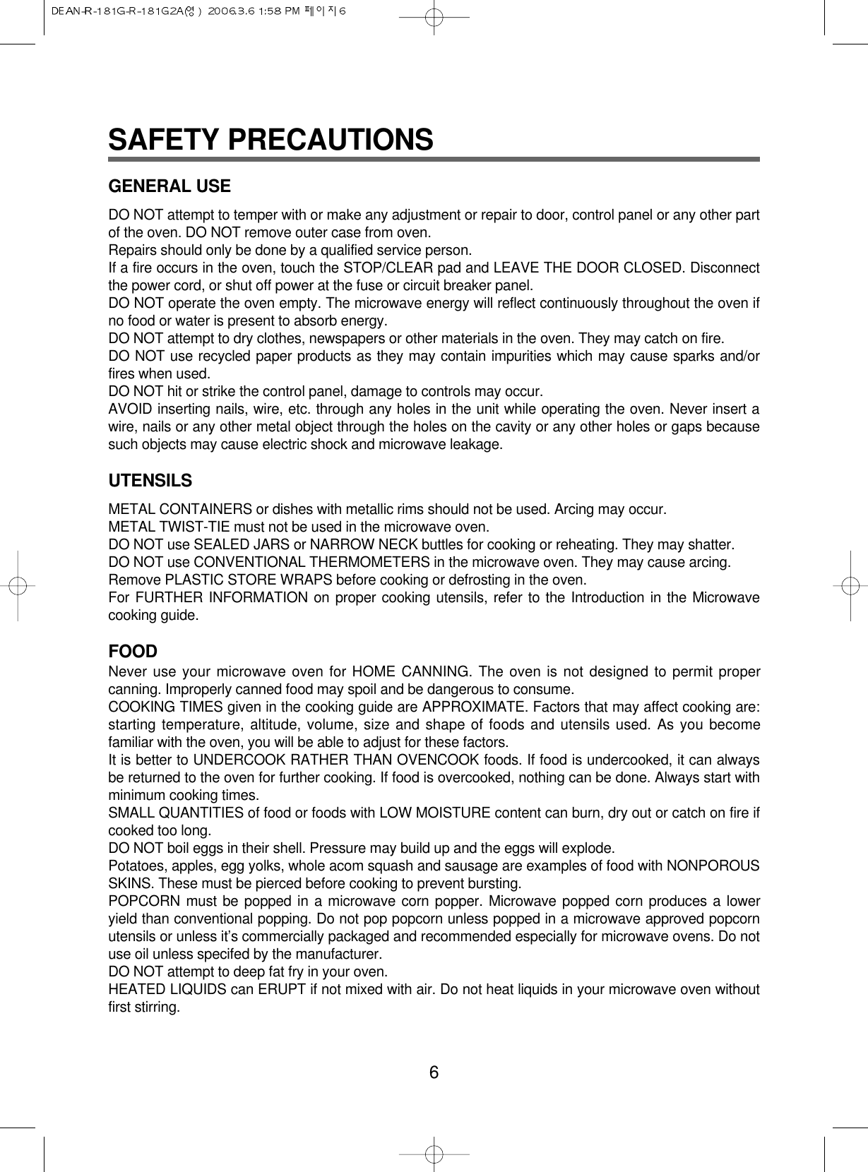 SAFETY PRECAUTIONSGENERAL USEDO NOT attempt to temper with or make any adjustment or repair to door, control panel or any other partof the oven. DO NOT remove outer case from oven.Repairs should only be done by a qualified service person.If a fire occurs in the oven, touch the STOP/CLEAR pad and LEAVE THE DOOR CLOSED. Disconnectthe power cord, or shut off power at the fuse or circuit breaker panel.DO NOT operate the oven empty. The microwave energy will reflect continuously throughout the oven ifno food or water is present to absorb energy.DO NOT attempt to dry clothes, newspapers or other materials in the oven. They may catch on fire.DO NOT use recycled paper products as they may contain impurities which may cause sparks and/orfires when used.DO NOT hit or strike the control panel, damage to controls may occur.AVOID inserting nails, wire, etc. through any holes in the unit while operating the oven. Never insert awire, nails or any other metal object through the holes on the cavity or any other holes or gaps becausesuch objects may cause electric shock and microwave leakage.UTENSILSMETAL CONTAINERS or dishes with metallic rims should not be used. Arcing may occur.METAL TWIST-TIE must not be used in the microwave oven.DO NOT use SEALED JARS or NARROW NECK buttles for cooking or reheating. They may shatter.DO NOT use CONVENTIONAL THERMOMETERS in the microwave oven. They may cause arcing.Remove PLASTIC STORE WRAPS before cooking or defrosting in the oven.For FURTHER INFORMATION on proper cooking utensils, refer to the Introduction in the Microwavecooking guide.FOODNever use your microwave oven for HOME CANNING. The oven is not designed to permit propercanning. Improperly canned food may spoil and be dangerous to consume.COOKING TIMES given in the cooking guide are APPROXIMATE. Factors that may affect cooking are:starting temperature, altitude, volume, size and shape of foods and utensils used. As you becomefamiliar with the oven, you will be able to adjust for these factors.It is better to UNDERCOOK RATHER THAN OVENCOOK foods. If food is undercooked, it can alwaysbe returned to the oven for further cooking. If food is overcooked, nothing can be done. Always start withminimum cooking times.SMALL QUANTITIES of food or foods with LOW MOISTURE content can burn, dry out or catch on fire ifcooked too long.DO NOT boil eggs in their shell. Pressure may build up and the eggs will explode.Potatoes, apples, egg yolks, whole acom squash and sausage are examples of food with NONPOROUSSKINS. These must be pierced before cooking to prevent bursting.POPCORN must be popped in a microwave corn popper. Microwave popped corn produces a loweryield than conventional popping. Do not pop popcorn unless popped in a microwave approved popcornutensils or unless it’s commercially packaged and recommended especially for microwave ovens. Do notuse oil unless specifed by the manufacturer.DO NOT attempt to deep fat fry in your oven.HEATED LIQUIDS can ERUPT if not mixed with air. Do not heat liquids in your microwave oven withoutfirst stirring.6