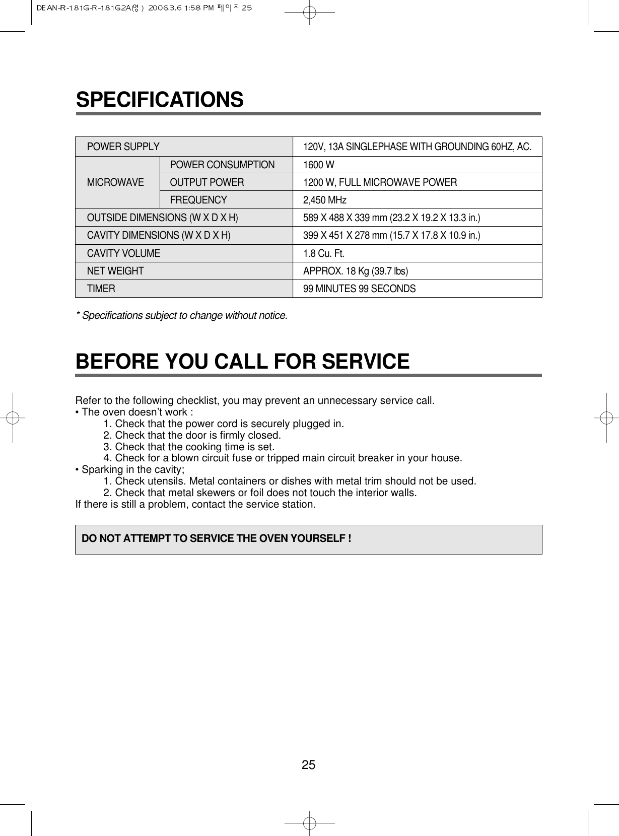 BEFORE YOU CALL FOR SERVICERefer to the following checklist, you may prevent an unnecessary service call.• The oven doesn’t work :1. Check that the power cord is securely plugged in.2. Check that the door is firmly closed.3. Check that the cooking time is set.4. Check for a blown circuit fuse or tripped main circuit breaker in your house.• Sparking in the cavity;1. Check utensils. Metal containers or dishes with metal trim should not be used.2. Check that metal skewers or foil does not touch the interior walls.If there is still a problem, contact the service station.25DO NOT ATTEMPT TO SERVICE THE OVEN YOURSELF !* Specifications subject to change without notice.POWER SUPPLY 120V, 13A SINGLEPHASE WITH GROUNDING 60HZ, AC.POWER CONSUMPTION  1600 WMICROWAVE OUTPUT POWER 1200 W, FULL MICROWAVE POWER FREQUENCY 2,450 MHzOUTSIDE DIMENSIONS (W X D X H)   589 X 488 X 339 mm (23.2 X 19.2 X 13.3 in.)CAVITY DIMENSIONS (W X D X H)  399 X 451 X 278 mm (15.7 X 17.8 X 10.9 in.)CAVITY VOLUME 1.8 Cu. Ft.NET WEIGHT APPROX. 18 Kg (39.7 lbs)TIMER 99 MINUTES 99 SECONDSSPECIFICATIONS