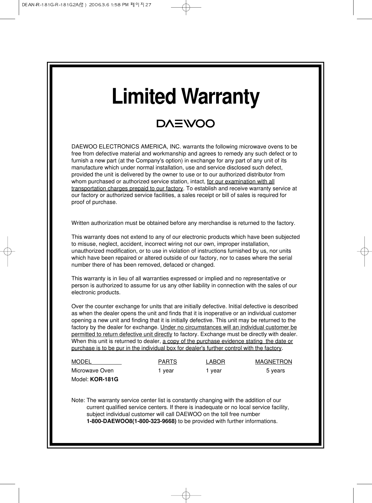 Limited WarrantyDAEWOO ELECTRONICS AMERICA, INC. warrants the following microwave ovens to befree from defective material and workmanship and agrees to remedy any such defect or tofurnish a new part (at the Company&apos;s option) in exchange for any part of any unit of itsmanufacture which under normal installation, use and service disclosed such defect,provided the unit is delivered by the owner to use or to our authorized distributor fromwhom purchased or authorized service station, intact, for our examination with alltransportation charges prepaid to our factory. To establish and receive warranty service atour factory or authorized service facilities, a sales receipt or bill of sales is required forproof of purchase.Written authorization must be obtained before any merchandise is returned to the factory.This warranty does not extend to any of our electronic products which have been subjectedto misuse, neglect, accident, incorrect wiring not our own, improper installation,unauthorized modification, or to use in violation of instructions furnished by us, nor unitswhich have been repaired or altered outside of our factory, nor to cases where the serialnumber there of has been removed, defaced or changed.This warranty is in lieu of all warranties expressed or implied and no representative orperson is authorized to assume for us any other liability in connection with the sales of ourelectronic products.Over the counter exchange for units that are initially defective. Initial defective is describedas when the dealer opens the unit and finds that it is inoperative or an individual customeropening a new unit and finding that it is initially defective. This unit may be returned to thefactory by the dealer for exchange. Under no circumstances will an individual customer bepermitted to return defective unit directly to factory. Exchange must be directly with dealer.When this unit is returned to dealer, a copy of the purchase evidence stating  the date orpurchase is to be pur in the individual box for dealer&apos;s further control with the factory.MODEL                    PARTS LABOR MAGNETRONMicrowave Oven 1 year 1 year 5 yearsModel: KOR-181GNote: The warranty service center list is constantly changing with the addition of ourcurrent qualified service centers. If there is inadequate or no local service facility,subject individual customer will call DAEWOO on the toll free number1-800-DAEWOO8(1-800-323-9668) to be provided with further informations.