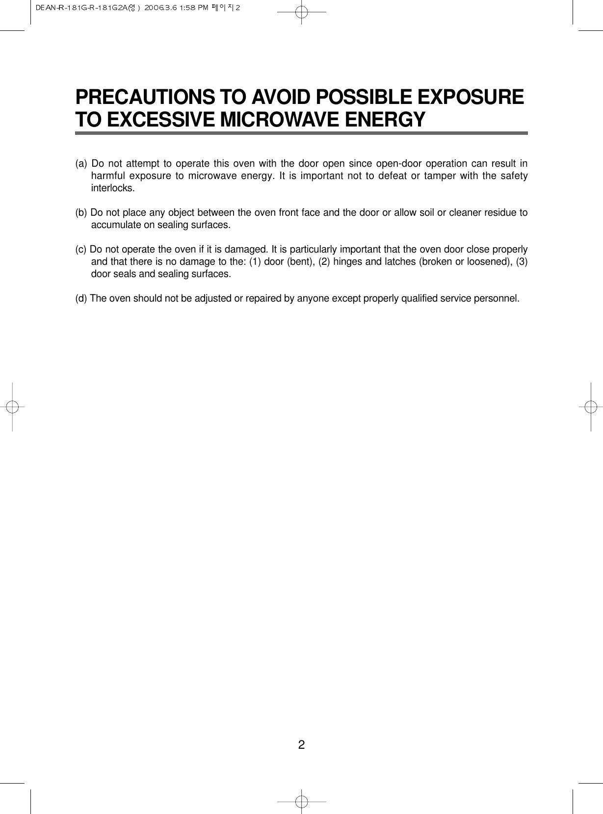 PRECAUTIONS TO AVOID POSSIBLE EXPOSURETO EXCESSIVE MICROWAVE ENERGY(a) Do not attempt to operate this oven with the door open since open-door operation can result inharmful exposure to microwave energy. It is important not to defeat or tamper with the safetyinterlocks.(b) Do not place any object between the oven front face and the door or allow soil or cleaner residue toaccumulate on sealing surfaces.(c) Do not operate the oven if it is damaged. It is particularly important that the oven door close properlyand that there is no damage to the: (1) door (bent), (2) hinges and latches (broken or loosened), (3)door seals and sealing surfaces.(d) The oven should not be adjusted or repaired by anyone except properly qualified service personnel.2