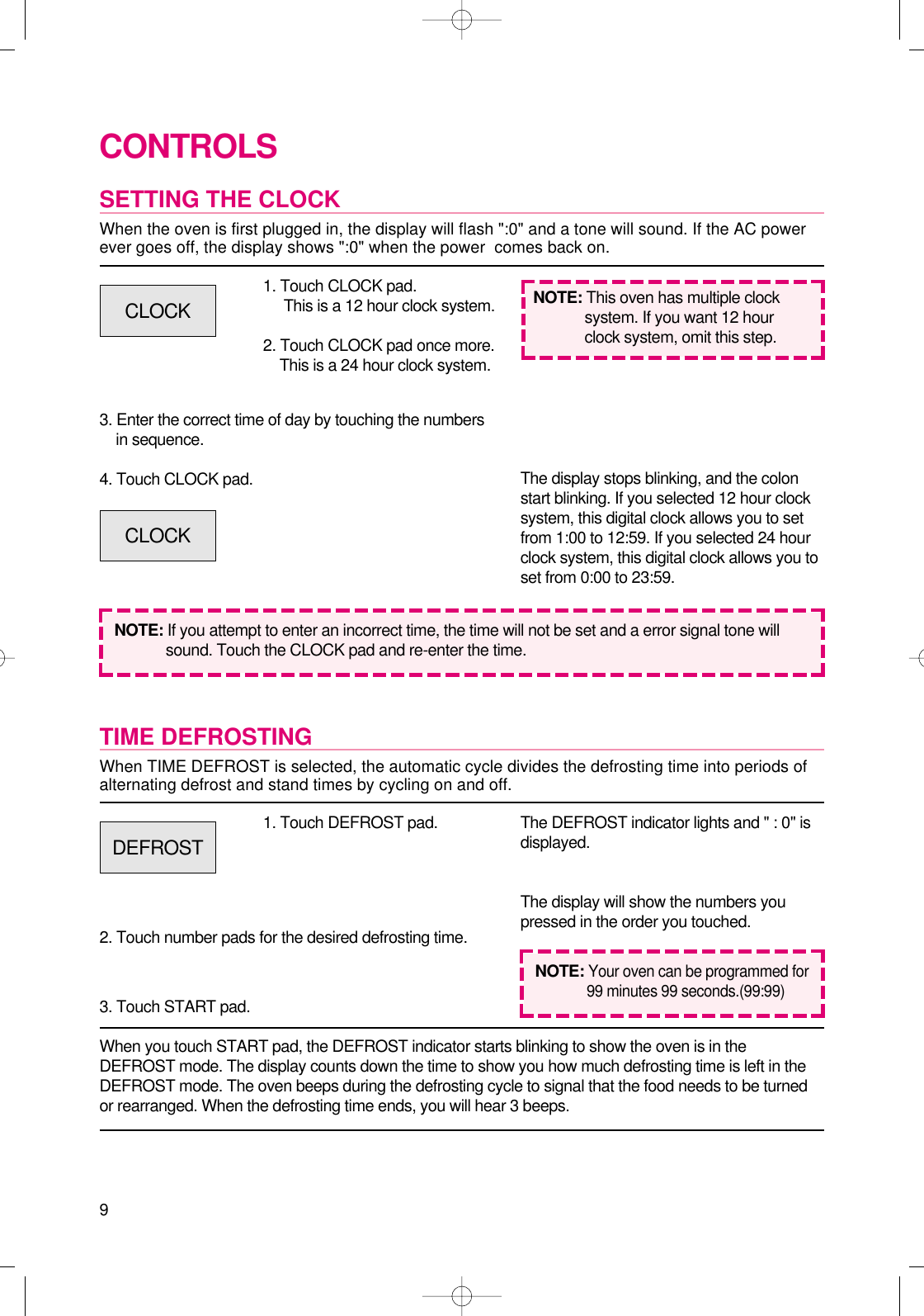 9CONTROLSSETTING THE CLOCKWhen the oven is first plugged in, the display will flash &quot;:0&quot; and a tone will sound. If the AC powerever goes off, the display shows &quot;:0&quot; when the power  comes back on.1. Touch CLOCK pad.This is a 12 hour clock system.2. Touch CLOCK pad once more.This is a 24 hour clock system.3. Enter the correct time of day by touching the numbersin sequence.4. Touch CLOCK pad.NOTE: If you attempt to enter an incorrect time, the time will not be set and a error signal tone willsound. Touch the CLOCK pad and re-enter the time.The display stops blinking, and the colonstart blinking. If you selected 12 hour clocksystem, this digital clock allows you to setfrom 1:00 to 12:59. If you selected 24 hourclock system, this digital clock allows you toset from 0:00 to 23:59.TIME DEFROSTINGWhen TIME DEFROST is selected, the automatic cycle divides the defrosting time into periods ofalternating defrost and stand times by cycling on and off.When you touch START pad, the DEFROST indicator starts blinking to show the oven is in theDEFROST mode. The display counts down the time to show you how much defrosting time is left in theDEFROST mode. The oven beeps during the defrosting cycle to signal that the food needs to be turnedor rearranged. When the defrosting time ends, you will hear 3 beeps.NOTE: This oven has multiple clocksystem. If you want 12 hourclock system, omit this step.1. Touch DEFROST pad.2. Touch number pads for the desired defrosting time.3. Touch START pad.The DEFROST indicator lights and &quot; : 0&quot; isdisplayed.The display will show the numbers youpressed in the order you touched.CLOCKCLOCKDEFROSTNOTE:Your oven can be programmed for99 minutes 99 seconds.(99:99)