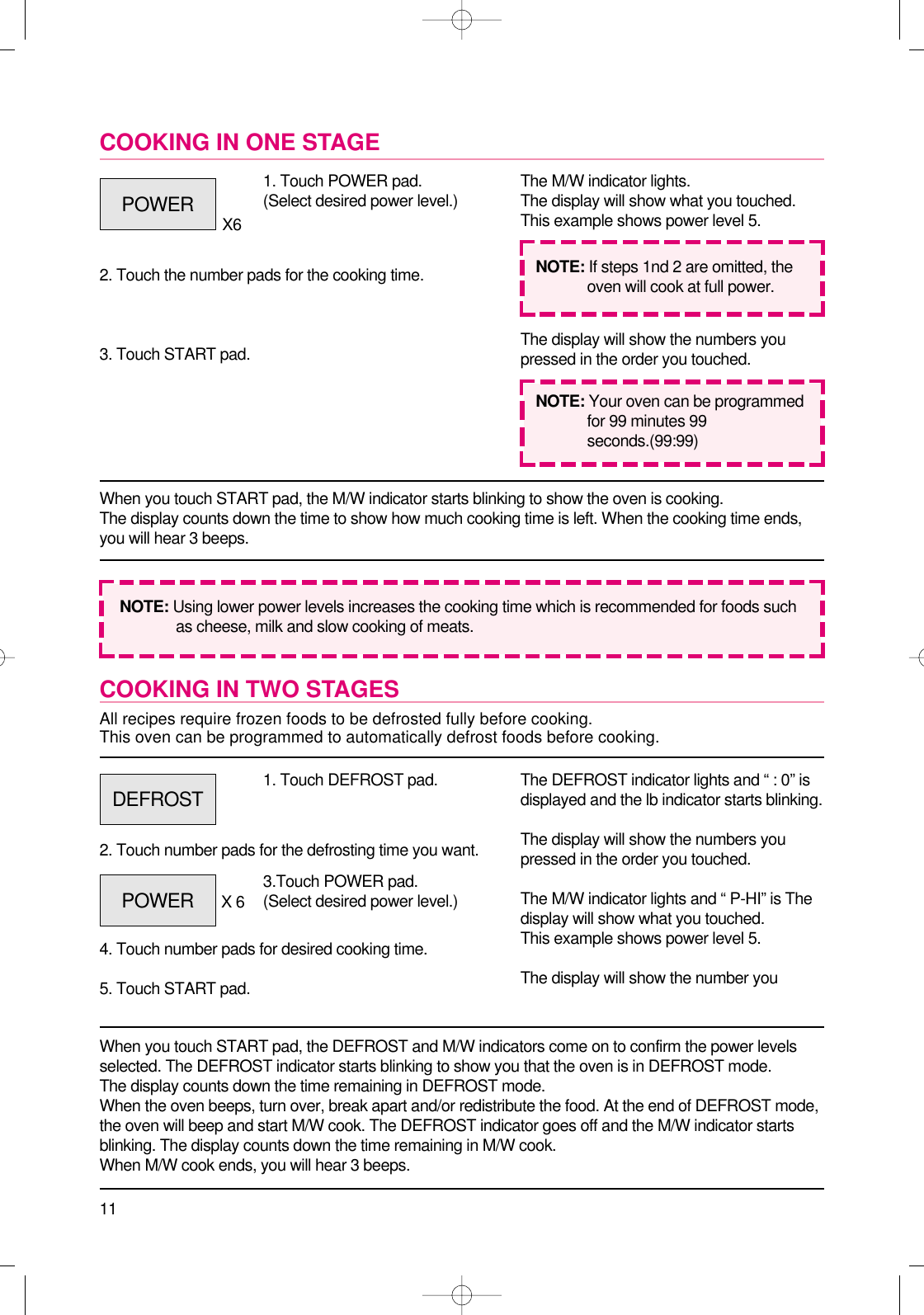11COOKING IN TWO STAGESAll recipes require frozen foods to be defrosted fully before cooking.This oven can be programmed to automatically defrost foods before cooking.When you touch START pad, the DEFROST and M/W indicators come on to confirm the power levelsselected. The DEFROST indicator starts blinking to show you that the oven is in DEFROST mode.The display counts down the time remaining in DEFROST mode.When the oven beeps, turn over, break apart and/or redistribute the food. At the end of DEFROST mode,the oven will beep and start M/W cook. The DEFROST indicator goes off and the M/W indicator startsblinking. The display counts down the time remaining in M/W cook.When M/W cook ends, you will hear 3 beeps.1. Touch DEFROST pad.2. Touch number pads for the defrosting time you want.4. Touch number pads for desired cooking time.5. Touch START pad.The DEFROST indicator lights and “ : 0” isdisplayed and the lb indicator starts blinking.The display will show the numbers youpressed in the order you touched.The M/W indicator lights and “ P-HI” is Thedisplay will show what you touched.This example shows power level 5.The display will show the number youCOOKING IN ONE STAGEWhen you touch START pad, the M/W indicator starts blinking to show the oven is cooking. The display counts down the time to show how much cooking time is left. When the cooking time ends,you will hear 3 beeps.1. Touch POWER pad.(Select desired power level.)X62. Touch the number pads for the cooking time.3. Touch START pad.The M/W indicator lights.The display will show what you touched.This example shows power level 5.The display will show the numbers youpressed in the order you touched.NOTE: Using lower power levels increases the cooking time which is recommended for foods suchas cheese, milk and slow cooking of meats.NOTE: If steps 1nd 2 are omitted, theoven will cook at full power.NOTE: Your oven can be programmedfor 99 minutes 99seconds.(99:99)POWERDEFROSTPOWER 3.Touch POWER pad.(Select desired power level.)X 6