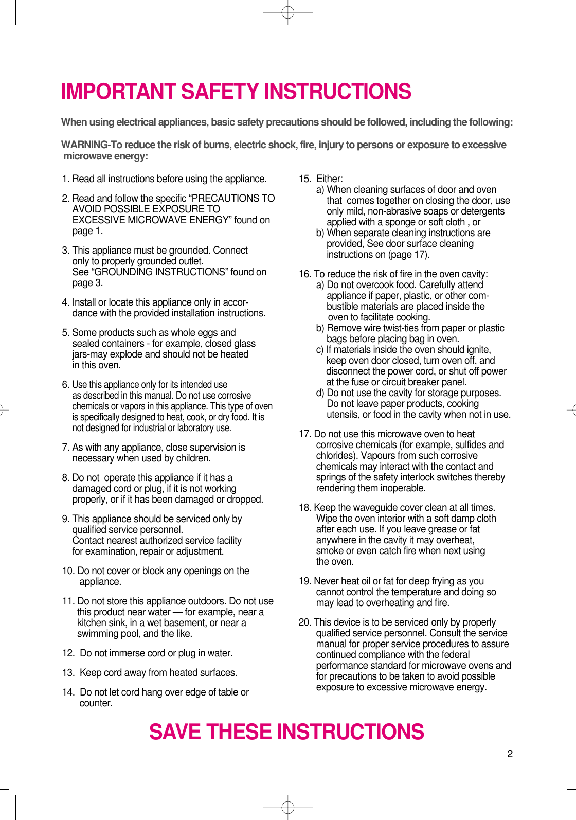 2IMPORTANT SAFETY INSTRUCTIONSWhen using electrical appliances, basic safety precautions should be followed, including the following:WARNING-To reduce the risk of burns, electric shock, fire, injury to persons or exposure to excessive microwave energy:1. Read all instructions before using the appliance.2. Read and follow the specific “PRECAUTIONS TOAVOID POSSIBLE EXPOSURE TOEXCESSIVE MICROWAVE ENERGY” found onpage 1.3. This appliance must be grounded. Connect only to properly grounded outlet. See “GROUNDING INSTRUCTIONS” found onpage 3.4. Install or locate this appliance only in accor-dance with the provided installation instructions.5. Some products such as whole eggs and sealed containers - for example, closed glassjars-may explode and should not be heated in this oven.6. Use this appliance only for its intended use as described in this manual. Do not use corrosivechemicals or vapors in this appliance. This type of ovenis specifically designed to heat, cook, or dry food. It isnot designed for industrial or laboratory use.7. As with any appliance, close supervision isnecessary when used by children.8. Do not  operate this appliance if it has adamaged cord or plug, if it is not workingproperly, or if it has been damaged or dropped.9. This appliance should be serviced only byqualified service personnel. Contact nearest authorized service facility for examination, repair or adjustment.10. Do not cover or block any openings on the       appliance. 11. Do not store this appliance outdoors. Do not usethis product near water — for example, near akitchen sink, in a wet basement, or near aswimming pool, and the like.12.  Do not immerse cord or plug in water.13.  Keep cord away from heated surfaces.14.  Do not let cord hang over edge of table orcounter.15.  Either:a) When cleaning surfaces of door and oventhat  comes together on closing the door, useonly mild, non-abrasive soaps or detergentsapplied with a sponge or soft cloth , orb) When separate cleaning instructions areprovided, See door surface cleaninginstructions on (page 17).16. To reduce the risk of fire in the oven cavity:a) Do not overcook food. Carefully attendappliance if paper, plastic, or other com-bustible materials are placed inside theoven to facilitate cooking.b) Remove wire twist-ties from paper or plasticbags before placing bag in oven.c) If materials inside the oven should ignite,keep oven door closed, turn oven off, anddisconnect the power cord, or shut off powerat the fuse or circuit breaker panel.d) Do not use the cavity for storage purposes.Do not leave paper products, cookingutensils, or food in the cavity when not in use.17. Do not use this microwave oven to heatcorrosive chemicals (for example, sulfides andchlorides). Vapours from such corrosivechemicals may interact with the contact andsprings of the safety interlock switches therebyrendering them inoperable.18. Keep the waveguide cover clean at all times.Wipe the oven interior with a soft damp clothafter each use. If you leave grease or fatanywhere in the cavity it may overheat, smoke or even catch fire when next usingthe oven.19. Never heat oil or fat for deep frying as youcannot control the temperature and doing somay lead to overheating and fire.20. This device is to be serviced only by properlyqualified service personnel. Consult the servicemanual for proper service procedures to assurecontinued compliance with the federalperformance standard for microwave ovens andfor precautions to be taken to avoid possibleexposure to excessive microwave energy.SAVE THESE INSTRUCTIONS