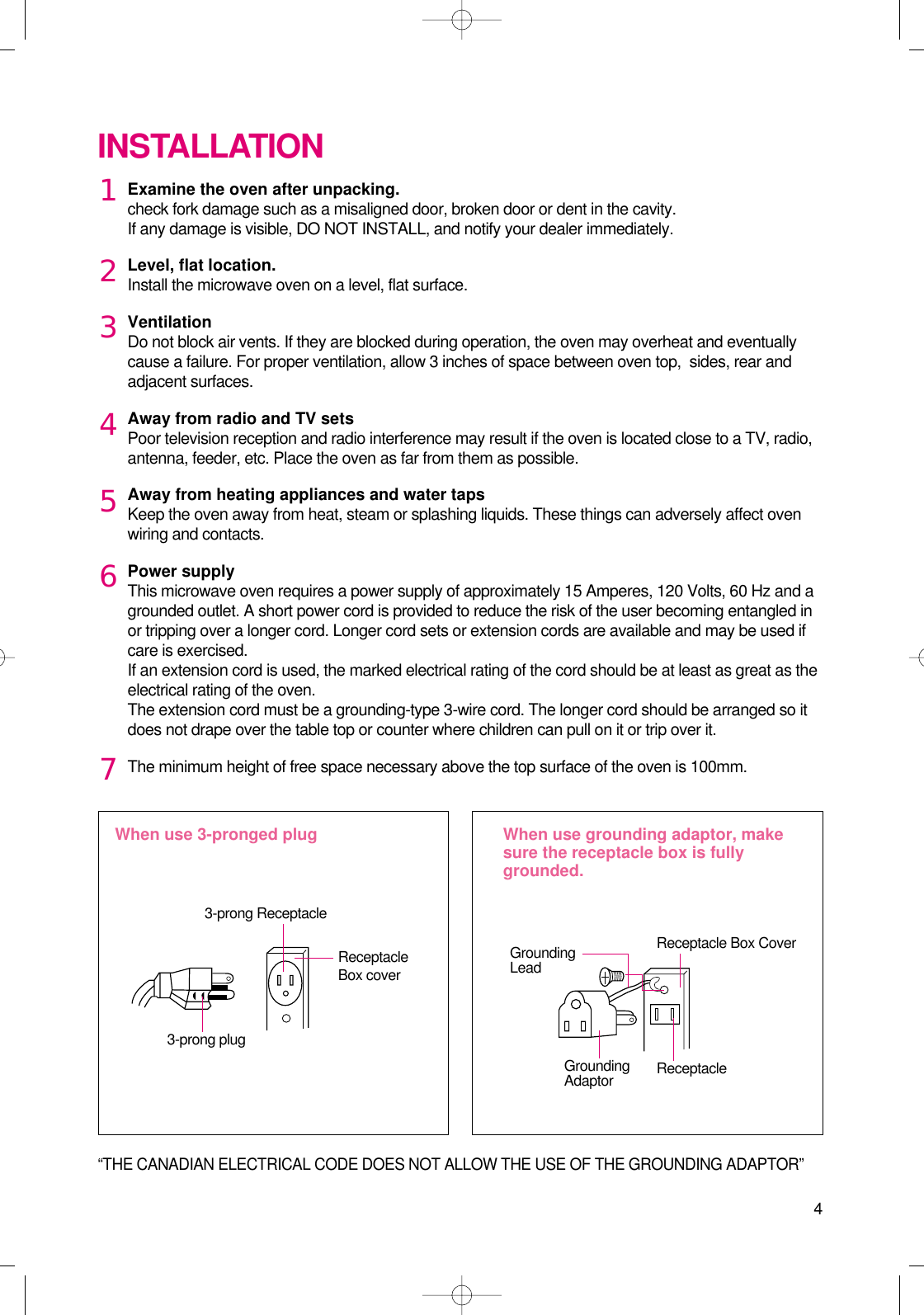 4Examine the oven after unpacking.check fork damage such as a misaligned door, broken door or dent in the cavity.If any damage is visible, DO NOT INSTALL, and notify your dealer immediately.Level, flat location.Install the microwave oven on a level, flat surface.VentilationDo not block air vents. If they are blocked during operation, the oven may overheat and eventuallycause a failure. For proper ventilation, allow 3 inches of space between oven top,  sides, rear andadjacent surfaces.Away from radio and TV setsPoor television reception and radio interference may result if the oven is located close to a TV, radio,antenna, feeder, etc. Place the oven as far from them as possible.Away from heating appliances and water tapsKeep the oven away from heat, steam or splashing liquids. These things can adversely affect ovenwiring and contacts.Power supplyThis microwave oven requires a power supply of approximately 15 Amperes, 120 Volts, 60 Hz and agrounded outlet. A short power cord is provided to reduce the risk of the user becoming entangled inor tripping over a longer cord. Longer cord sets or extension cords are available and may be used ifcare is exercised.If an extension cord is used, the marked electrical rating of the cord should be at least as great as theelectrical rating of the oven. The extension cord must be a grounding-type 3-wire cord. The longer cord should be arranged so itdoes not drape over the table top or counter where children can pull on it or trip over it.The minimum height of free space necessary above the top surface of the oven is 100mm.INSTALLATIONWhen use 3-pronged plug  When use grounding adaptor, makesure the receptacle box is fullygrounded.12345673-prong ReceptacleReceptacleBox coverReceptacle Box CoverGroundingLead3-prong plugGroundingAdaptor Receptacle “THE CANADIAN ELECTRICAL CODE DOES NOT ALLOW THE USE OF THE GROUNDING ADAPTOR”