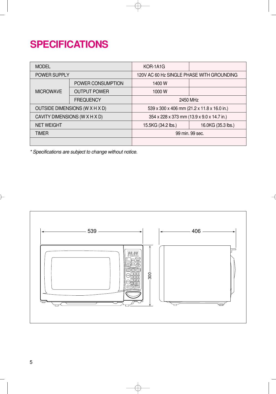 5* Specifications are subject to change without notice.MODEL KOR-1A1G POWER SUPPLY  120V AC 60 Hz SINGLE PHASE WITH GROUNDINGPOWER CONSUMPTION 1400 W MICROWAVE OUTPUT POWER 1000 W FREQUENCY 2450 MHzOUTSIDE DIMENSIONS (W X H X D)   539 x 300 x 406 mm (21.2 x 11.8 x 16.0 in.)CAVITY DIMENSIONS (W X H X D)  354 x 228 x 373 mm (13.9 x 9.0 x 14.7 in.)NET WEIGHT  15.5KG (34.2 lbs.) 16.0KG (35.3 lbs.)TIMER  99 min. 99 sec.SPECIFICATIONS406539300M/W M/W LOCK lbTIMERPOPCORNFROZENPIZZADINNERPLATEMORELESSAUTO DEFROSTMEATPOWERPOULTRY FISHDEFROSTSTOP/CLEARCLOCKKITCHENTIMER1 2 34 5 67 8 90START/SPEEDY COOKAUTOCOOK1.Bread2.Soup3.Baked Potato4.Fresh Vegetable5.Frozen Vegetable