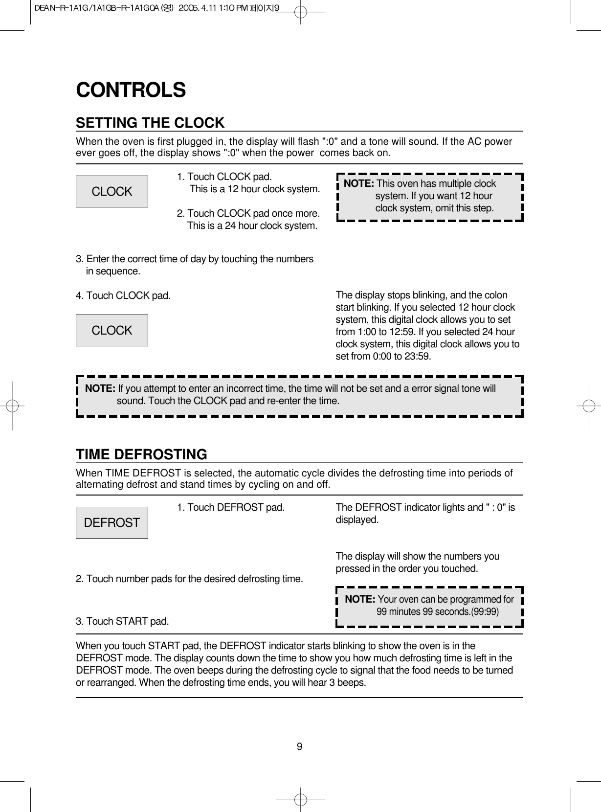 9CONTROLSSETTING THE CLOCKWhen the oven is first plugged in, the display will flash &quot;:0&quot; and a tone will sound. If the AC powerever goes off, the display shows &quot;:0&quot; when the power  comes back on.1. Touch CLOCK pad.This is a 12 hour clock system.2. Touch CLOCK pad once more.This is a 24 hour clock system.3. Enter the correct time of day by touching the numbersin sequence.4. Touch CLOCK pad.NOTE: If you attempt to enter an incorrect time, the time will not be set and a error signal tone willsound. Touch the CLOCK pad and re-enter the time.The display stops blinking, and the colonstart blinking. If you selected 12 hour clocksystem, this digital clock allows you to setfrom 1:00 to 12:59. If you selected 24 hourclock system, this digital clock allows you toset from 0:00 to 23:59.TIME DEFROSTINGWhen TIME DEFROST is selected, the automatic cycle divides the defrosting time into periods ofalternating defrost and stand times by cycling on and off.When you touch START pad, the DEFROST indicator starts blinking to show the oven is in theDEFROST mode. The display counts down the time to show you how much defrosting time is left in theDEFROST mode. The oven beeps during the defrosting cycle to signal that the food needs to be turnedor rearranged. When the defrosting time ends, you will hear 3 beeps.NOTE: This oven has multiple clocksystem. If you want 12 hourclock system, omit this step.1. Touch DEFROST pad.2. Touch number pads for the desired defrosting time.3. Touch START pad.The DEFROST indicator lights and &quot; : 0&quot; isdisplayed.The display will show the numbers youpressed in the order you touched.CLOCKCLOCKDEFROSTNOTE:Your oven can be programmed for99 minutes 99 seconds.(99:99)
