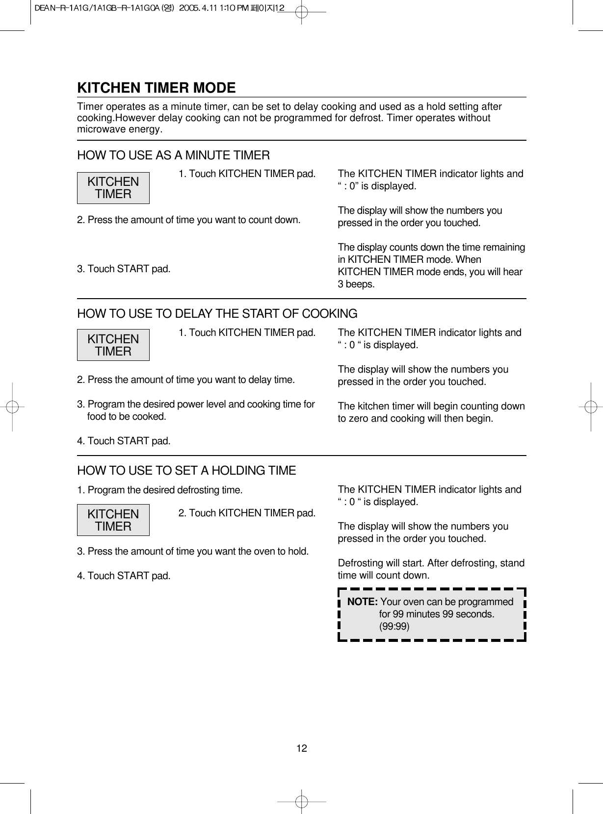 121. Program the desired defrosting time.3. Press the amount of time you want the oven to hold.4. Touch START pad.1. Touch KITCHEN TIMER pad.2. Press the amount of time you want to delay time.3. Program the desired power level and cooking time forfood to be cooked.4. Touch START pad.The KITCHEN TIMER indicator lights and“ : 0 “ is displayed.The display will show the numbers youpressed in the order you touched.The kitchen timer will begin counting downto zero and cooking will then begin.NOTE: Your oven can be programmedfor 99 minutes 99 seconds.(99:99)KITCHENTIMERKITCHEN TIMER MODETimer operates as a minute timer, can be set to delay cooking and used as a hold setting aftercooking.However delay cooking can not be programmed for defrost. Timer operates withoutmicrowave energy.1. Touch KITCHEN TIMER pad.2. Press the amount of time you want to count down.3. Touch START pad.The KITCHEN TIMER indicator lights and“ : 0” is displayed.The display will show the numbers youpressed in the order you touched.The display counts down the time remainingin KITCHEN TIMER mode. WhenKITCHEN TIMER mode ends, you will hear3 beeps.KITCHENTIMERHOW TO USE AS A MINUTE TIMERHOW TO USE TO DELAY THE START OF COOKING2. Touch KITCHEN TIMER pad.The KITCHEN TIMER indicator lights and“ : 0 “ is displayed.The display will show the numbers youpressed in the order you touched.Defrosting will start. After defrosting, standtime will count down.KITCHENTIMERHOW TO USE TO SET A HOLDING TIME
