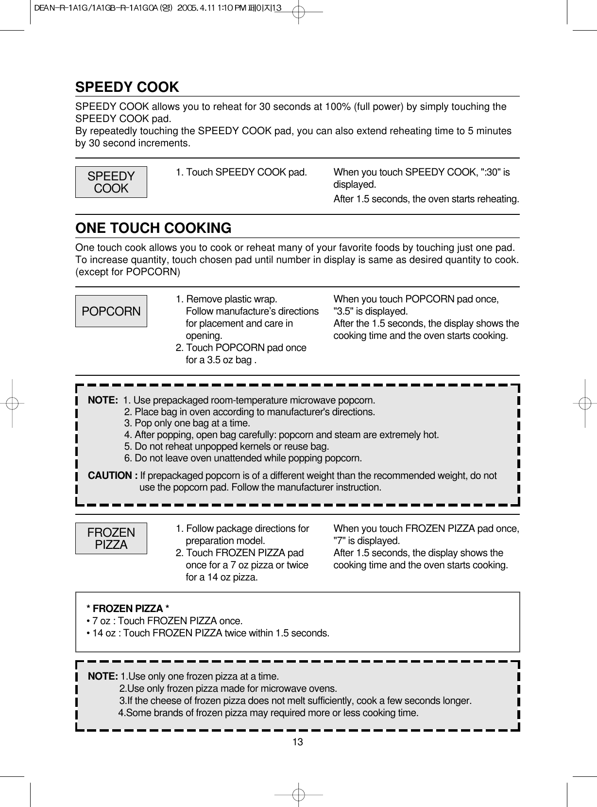 13SPEEDY COOKSPEEDY COOK allows you to reheat for 30 seconds at 100% (full power) by simply touching theSPEEDY COOK pad.By repeatedly touching the SPEEDY COOK pad, you can also extend reheating time to 5 minutesby 30 second increments.1. Touch SPEEDY COOK pad. When you touch SPEEDY COOK, &quot;:30&quot; isdisplayed.After 1.5 seconds, the oven starts reheating.ONE TOUCH COOKINGOne touch cook allows you to cook or reheat many of your favorite foods by touching just one pad.To increase quantity, touch chosen pad until number in display is same as desired quantity to cook.(except for POPCORN)POPCORNSPEEDYCOOK1. Remove plastic wrap.Follow manufacture’s directionsfor placement and care inopening.2. Touch POPCORN pad oncefor a 3.5 oz bag .When you touch POPCORN pad once,&quot;3.5&quot; is displayed.After the 1.5 seconds, the display shows thecooking time and the oven starts cooking.NOTE:  1. Use prepackaged room-temperature microwave popcorn.2. Place bag in oven according to manufacturer&apos;s directions.3. Pop only one bag at a time.4. After popping, open bag carefully: popcorn and steam are extremely hot.5. Do not reheat unpopped kernels or reuse bag.6. Do not leave oven unattended while popping popcorn.CAUTION : If prepackaged popcorn is of a different weight than the recommended weight, do notuse the popcorn pad. Follow the manufacturer instruction.FROZENPIZZA1. Follow package directions forpreparation model.2. Touch FROZEN PIZZA padonce for a 7 oz pizza or twicefor a 14 oz pizza.When you touch FROZEN PIZZA pad once,&quot;7&quot; is displayed.After 1.5 seconds, the display shows thecooking time and the oven starts cooking.* FROZEN PIZZA *• 7 oz : Touch FROZEN PIZZA once.• 14 oz : Touch FROZEN PIZZA twice within 1.5 seconds.NOTE: 1.Use only one frozen pizza at a time.2.Use only frozen pizza made for microwave ovens.3.If the cheese of frozen pizza does not melt sufficiently, cook a few seconds longer.4.Some brands of frozen pizza may required more or less cooking time.