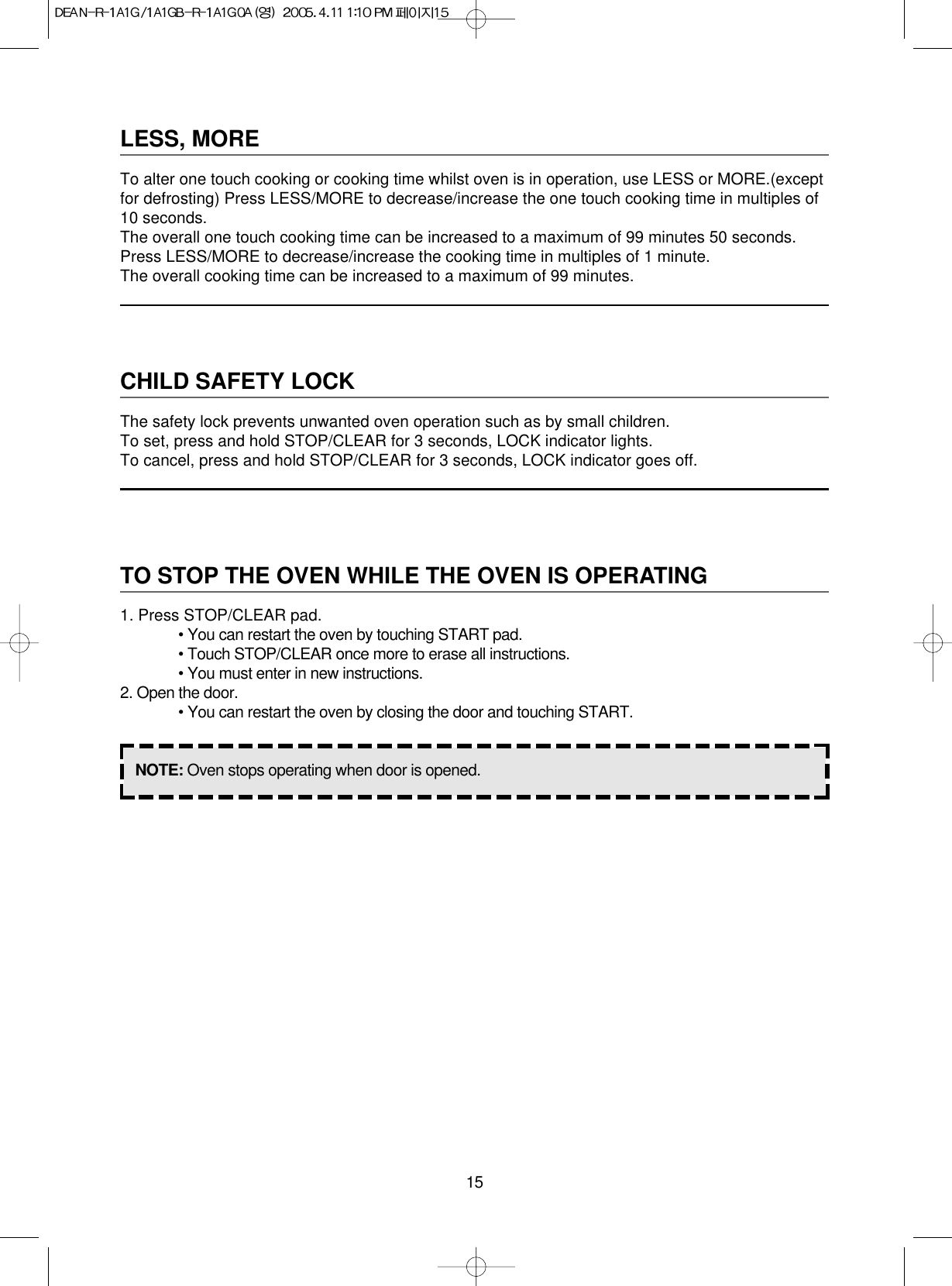 15LESS, MORETo alter one touch cooking or cooking time whilst oven is in operation, use LESS or MORE.(exceptfor defrosting) Press LESS/MORE to decrease/increase the one touch cooking time in multiples of10 seconds.The overall one touch cooking time can be increased to a maximum of 99 minutes 50 seconds.Press LESS/MORE to decrease/increase the cooking time in multiples of 1 minute.The overall cooking time can be increased to a maximum of 99 minutes.CHILD SAFETY LOCKThe safety lock prevents unwanted oven operation such as by small children.To set, press and hold STOP/CLEAR for 3 seconds, LOCK indicator lights.To cancel, press and hold STOP/CLEAR for 3 seconds, LOCK indicator goes off.TO STOP THE OVEN WHILE THE OVEN IS OPERATING1. Press STOP/CLEAR pad.• You can restart the oven by touching START pad.• Touch STOP/CLEAR once more to erase all instructions.• You must enter in new instructions.2. Open the door.• You can restart the oven by closing the door and touching START.NOTE: Oven stops operating when door is opened.