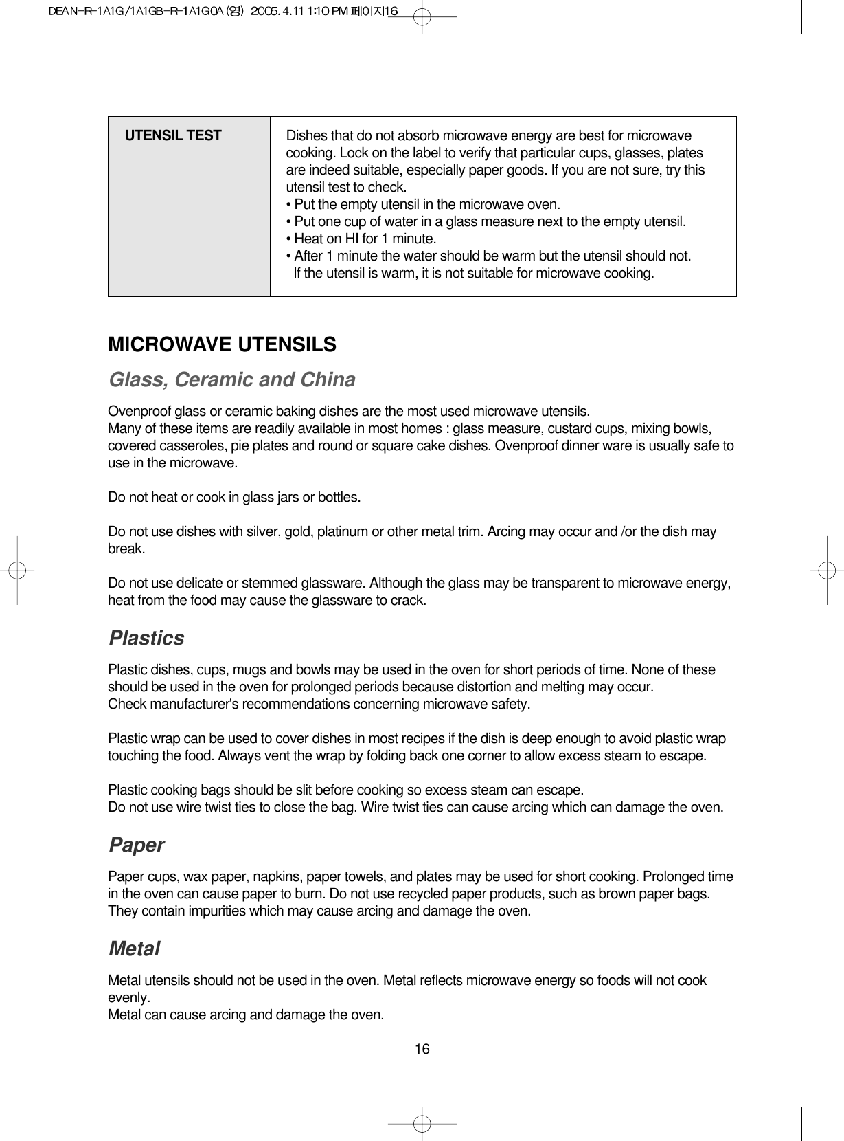 16MICROWAVE UTENSILSGlass, Ceramic and ChinaOvenproof glass or ceramic baking dishes are the most used microwave utensils.Many of these items are readily available in most homes : glass measure, custard cups, mixing bowls,covered casseroles, pie plates and round or square cake dishes. Ovenproof dinner ware is usually safe touse in the microwave.Do not heat or cook in glass jars or bottles.Do not use dishes with silver, gold, platinum or other metal trim. Arcing may occur and /or the dish maybreak.Do not use delicate or stemmed glassware. Although the glass may be transparent to microwave energy,heat from the food may cause the glassware to crack.PlasticsPlastic dishes, cups, mugs and bowls may be used in the oven for short periods of time. None of theseshould be used in the oven for prolonged periods because distortion and melting may occur.Check manufacturer&apos;s recommendations concerning microwave safety.Plastic wrap can be used to cover dishes in most recipes if the dish is deep enough to avoid plastic wraptouching the food. Always vent the wrap by folding back one corner to allow excess steam to escape.Plastic cooking bags should be slit before cooking so excess steam can escape.Do not use wire twist ties to close the bag. Wire twist ties can cause arcing which can damage the oven.PaperPaper cups, wax paper, napkins, paper towels, and plates may be used for short cooking. Prolonged timein the oven can cause paper to burn. Do not use recycled paper products, such as brown paper bags.They contain impurities which may cause arcing and damage the oven.Metal Metal utensils should not be used in the oven. Metal reflects microwave energy so foods will not cookevenly.Metal can cause arcing and damage the oven.UTENSIL TEST Dishes that do not absorb microwave energy are best for microwavecooking. Lock on the label to verify that particular cups, glasses, platesare indeed suitable, especially paper goods. If you are not sure, try thisutensil test to check.• Put the empty utensil in the microwave oven.• Put one cup of water in a glass measure next to the empty utensil.• Heat on HI for 1 minute.• After 1 minute the water should be warm but the utensil should not.If the utensil is warm, it is not suitable for microwave cooking.