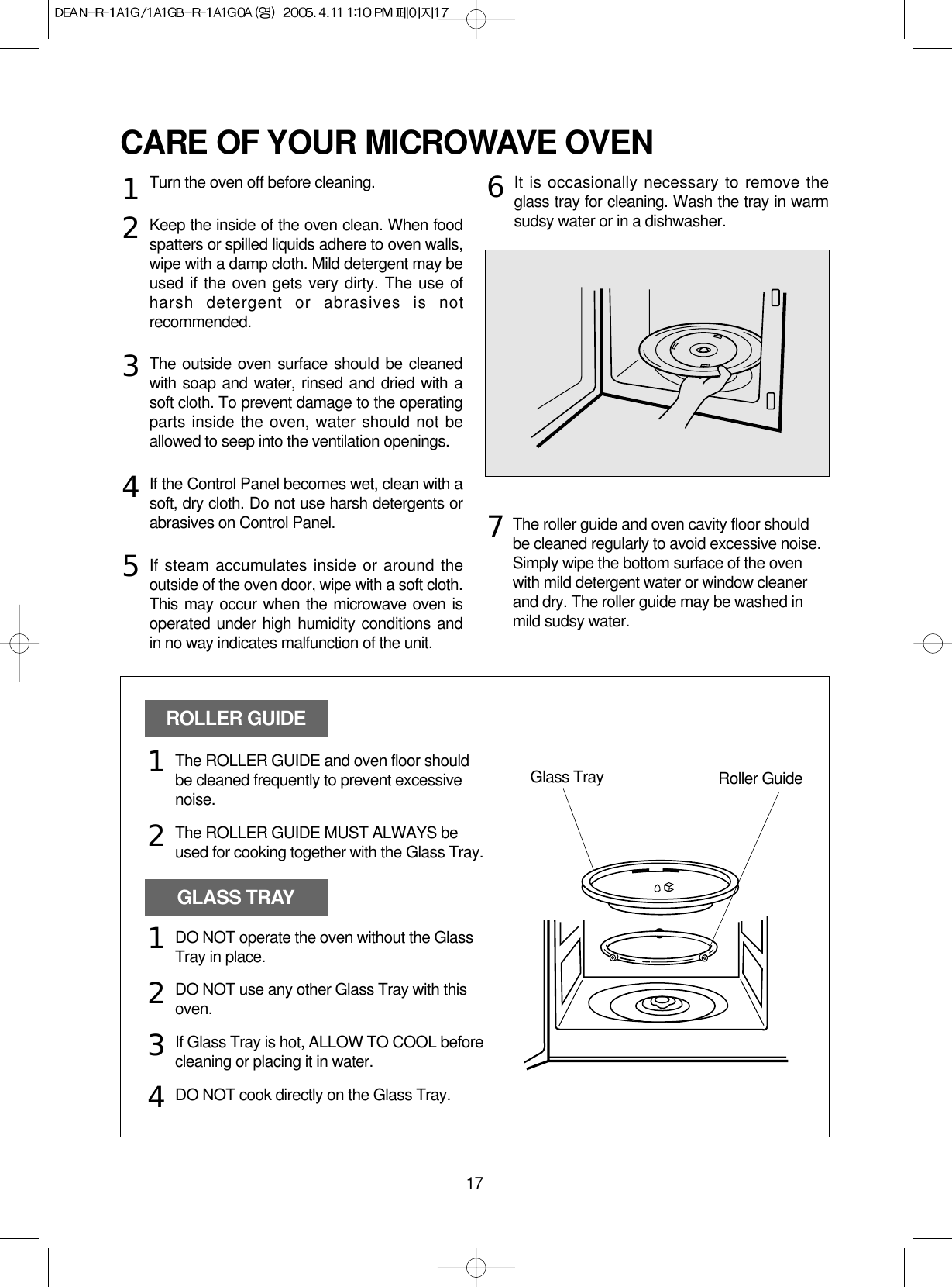 17CARE OF YOUR MICROWAVE OVENTurn the oven off before cleaning.Keep the inside of the oven clean. When foodspatters or spilled liquids adhere to oven walls,wipe with a damp cloth. Mild detergent may beused if the oven gets very dirty. The use ofharsh detergent or abrasives is notrecommended.The outside oven surface should be cleanedwith soap and water, rinsed and dried with asoft cloth. To prevent damage to the operatingparts inside the oven, water should not beallowed to seep into the ventilation openings.If the Control Panel becomes wet, clean with asoft, dry cloth. Do not use harsh detergents orabrasives on Control Panel.If steam accumulates inside or around theoutside of the oven door, wipe with a soft cloth.This may occur when the microwave oven isoperated under high humidity conditions andin no way indicates malfunction of the unit.It is occasionally necessary to remove theglass tray for cleaning. Wash the tray in warmsudsy water or in a dishwasher.1234567The roller guide and oven cavity floor shouldbe cleaned regularly to avoid excessive noise. Simply wipe the bottom surface of the ovenwith mild detergent water or window cleanerand dry. The roller guide may be washed inmild sudsy water.ROLLER GUIDEGLASS TRAYGlass Tray Roller GuideThe ROLLER GUIDE and oven floor shouldbe cleaned frequently to prevent excessivenoise.The ROLLER GUIDE MUST ALWAYS beused for cooking together with the Glass Tray.DO NOT operate the oven without the GlassTray in place.DO NOT use any other Glass Tray with thisoven.If Glass Tray is hot, ALLOW TO COOL beforecleaning or placing it in water.DO NOT cook directly on the Glass Tray.121234