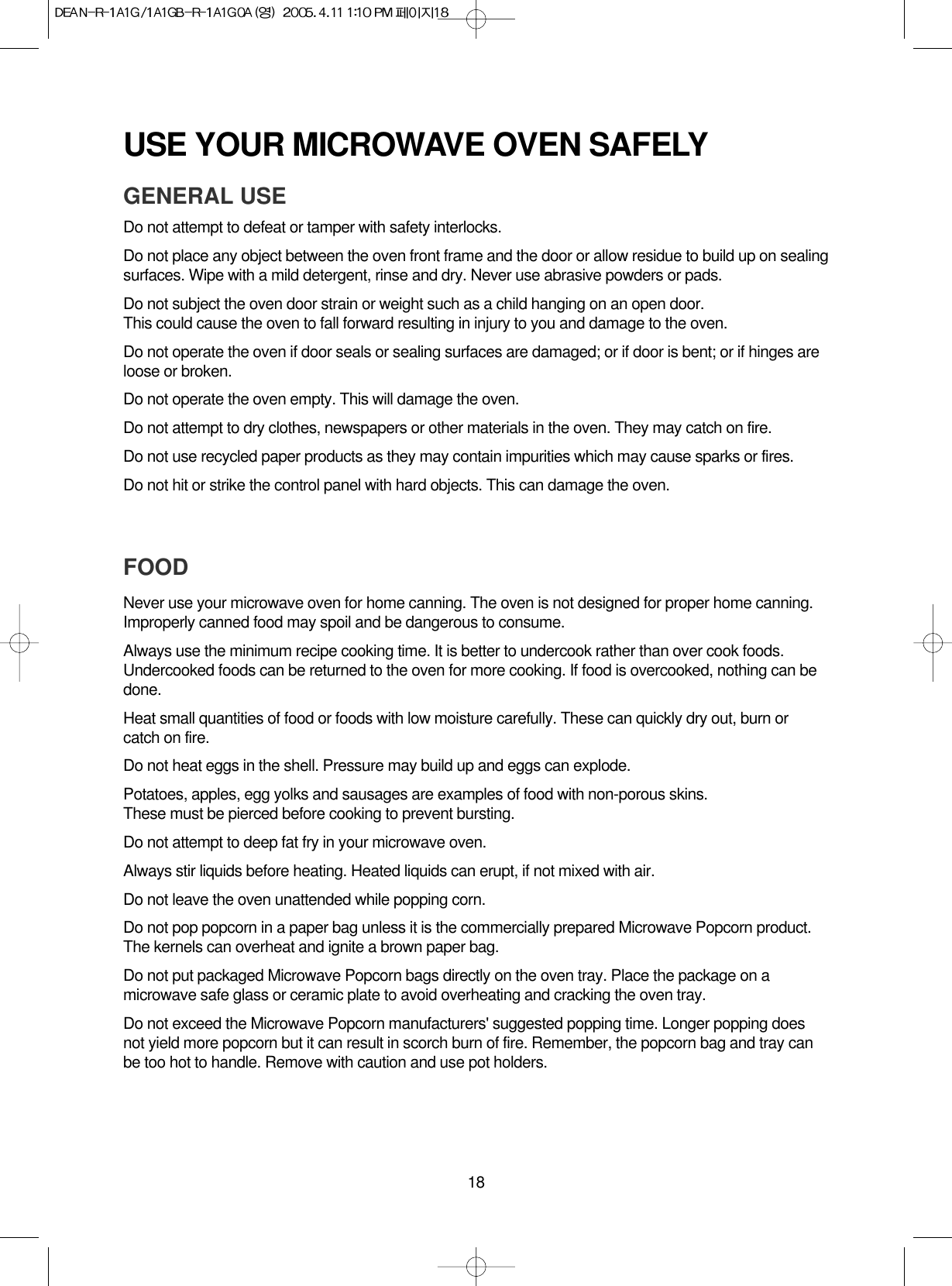 18USE YOUR MICROWAVE OVEN SAFELYGENERAL USEDo not attempt to defeat or tamper with safety interlocks.Do not place any object between the oven front frame and the door or allow residue to build up on sealingsurfaces. Wipe with a mild detergent, rinse and dry. Never use abrasive powders or pads.Do not subject the oven door strain or weight such as a child hanging on an open door.This could cause the oven to fall forward resulting in injury to you and damage to the oven.Do not operate the oven if door seals or sealing surfaces are damaged; or if door is bent; or if hinges areloose or broken.Do not operate the oven empty. This will damage the oven.Do not attempt to dry clothes, newspapers or other materials in the oven. They may catch on fire.Do not use recycled paper products as they may contain impurities which may cause sparks or fires.Do not hit or strike the control panel with hard objects. This can damage the oven.FOODNever use your microwave oven for home canning. The oven is not designed for proper home canning.Improperly canned food may spoil and be dangerous to consume.Always use the minimum recipe cooking time. It is better to undercook rather than over cook foods.Undercooked foods can be returned to the oven for more cooking. If food is overcooked, nothing can bedone.Heat small quantities of food or foods with low moisture carefully. These can quickly dry out, burn orcatch on fire.Do not heat eggs in the shell. Pressure may build up and eggs can explode.Potatoes, apples, egg yolks and sausages are examples of food with non-porous skins.These must be pierced before cooking to prevent bursting.Do not attempt to deep fat fry in your microwave oven.Always stir liquids before heating. Heated liquids can erupt, if not mixed with air.Do not leave the oven unattended while popping corn.Do not pop popcorn in a paper bag unless it is the commercially prepared Microwave Popcorn product.The kernels can overheat and ignite a brown paper bag.Do not put packaged Microwave Popcorn bags directly on the oven tray. Place the package on amicrowave safe glass or ceramic plate to avoid overheating and cracking the oven tray.Do not exceed the Microwave Popcorn manufacturers&apos; suggested popping time. Longer popping doesnot yield more popcorn but it can result in scorch burn of fire. Remember, the popcorn bag and tray canbe too hot to handle. Remove with caution and use pot holders.