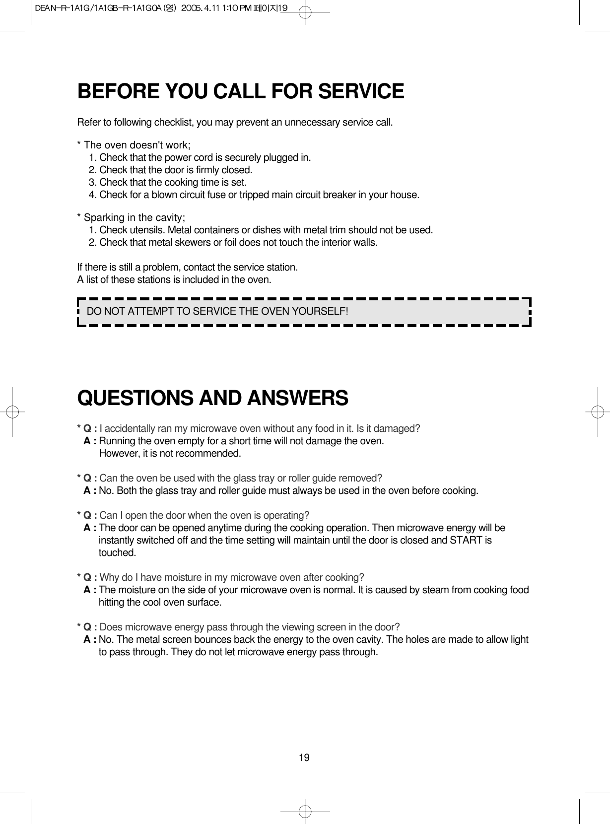 19BEFORE YOU CALL FOR SERVICERefer to following checklist, you may prevent an unnecessary service call.* The oven doesn&apos;t work;1. Check that the power cord is securely plugged in.2. Check that the door is firmly closed.3. Check that the cooking time is set.4. Check for a blown circuit fuse or tripped main circuit breaker in your house.* Sparking in the cavity;1. Check utensils. Metal containers or dishes with metal trim should not be used.2. Check that metal skewers or foil does not touch the interior walls.If there is still a problem, contact the service station.A list of these stations is included in the oven.QUESTIONS AND ANSWERS* Q : I accidentally ran my microwave oven without any food in it. Is it damaged?* A : Running the oven empty for a short time will not damage the oven. However, it is not recommended.* Q : Can the oven be used with the glass tray or roller guide removed?* A : No. Both the glass tray and roller guide must always be used in the oven before cooking.* Q : Can I open the door when the oven is operating?* A : The door can be opened anytime during the cooking operation. Then microwave energy will beinstantly switched off and the time setting will maintain until the door is closed and START istouched.* Q : Why do I have moisture in my microwave oven after cooking?* A : The moisture on the side of your microwave oven is normal. It is caused by steam from cooking foodhitting the cool oven surface.* Q : Does microwave energy pass through the viewing screen in the door?* A : No. The metal screen bounces back the energy to the oven cavity. The holes are made to allow lightto pass through. They do not let microwave energy pass through.DO NOT ATTEMPT TO SERVICE THE OVEN YOURSELF!