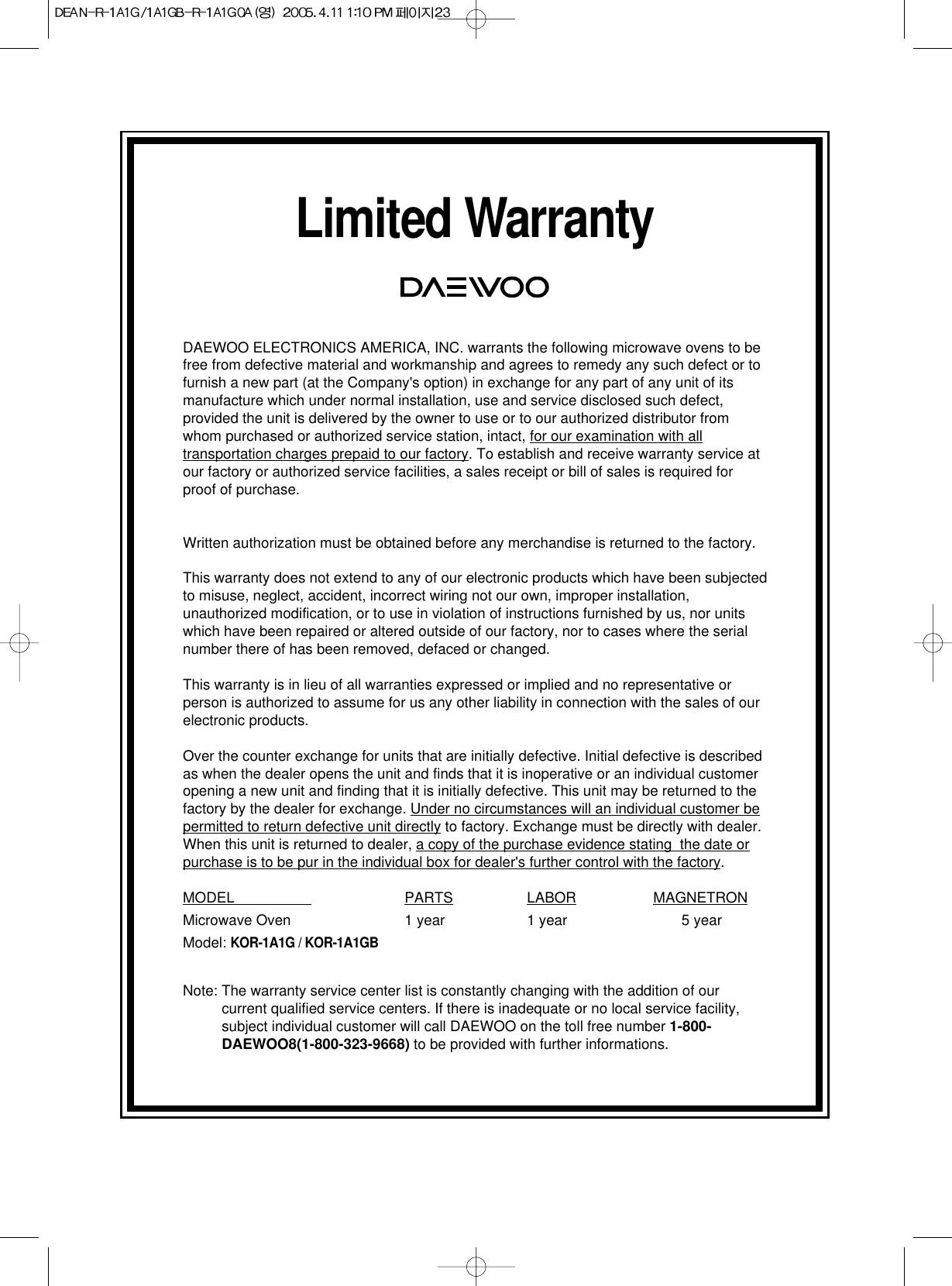 Limited WarrantyDAEWOO ELECTRONICS AMERICA, INC. warrants the following microwave ovens to befree from defective material and workmanship and agrees to remedy any such defect or tofurnish a new part (at the Company&apos;s option) in exchange for any part of any unit of itsmanufacture which under normal installation, use and service disclosed such defect,provided the unit is delivered by the owner to use or to our authorized distributor fromwhom purchased or authorized service station, intact, for our examination with alltransportation charges prepaid to our factory. To establish and receive warranty service atour factory or authorized service facilities, a sales receipt or bill of sales is required forproof of purchase.Written authorization must be obtained before any merchandise is returned to the factory.This warranty does not extend to any of our electronic products which have been subjectedto misuse, neglect, accident, incorrect wiring not our own, improper installation,unauthorized modification, or to use in violation of instructions furnished by us, nor unitswhich have been repaired or altered outside of our factory, nor to cases where the serialnumber there of has been removed, defaced or changed.This warranty is in lieu of all warranties expressed or implied and no representative orperson is authorized to assume for us any other liability in connection with the sales of ourelectronic products.Over the counter exchange for units that are initially defective. Initial defective is describedas when the dealer opens the unit and finds that it is inoperative or an individual customeropening a new unit and finding that it is initially defective. This unit may be returned to thefactory by the dealer for exchange. Under no circumstances will an individual customer bepermitted to return defective unit directly to factory. Exchange must be directly with dealer.When this unit is returned to dealer, a copy of the purchase evidence stating  the date orpurchase is to be pur in the individual box for dealer&apos;s further control with the factory.MODEL                    PARTS LABOR MAGNETRONMicrowave Oven 1 year 1 year 5 yearModel: KOR-1A1G / KOR-1A1GBNote: The warranty service center list is constantly changing with the addition of ourcurrent qualified service centers. If there is inadequate or no local service facility,subject individual customer will call DAEWOO on the toll free number 1-800-DAEWOO8(1-800-323-9668) to be provided with further informations.