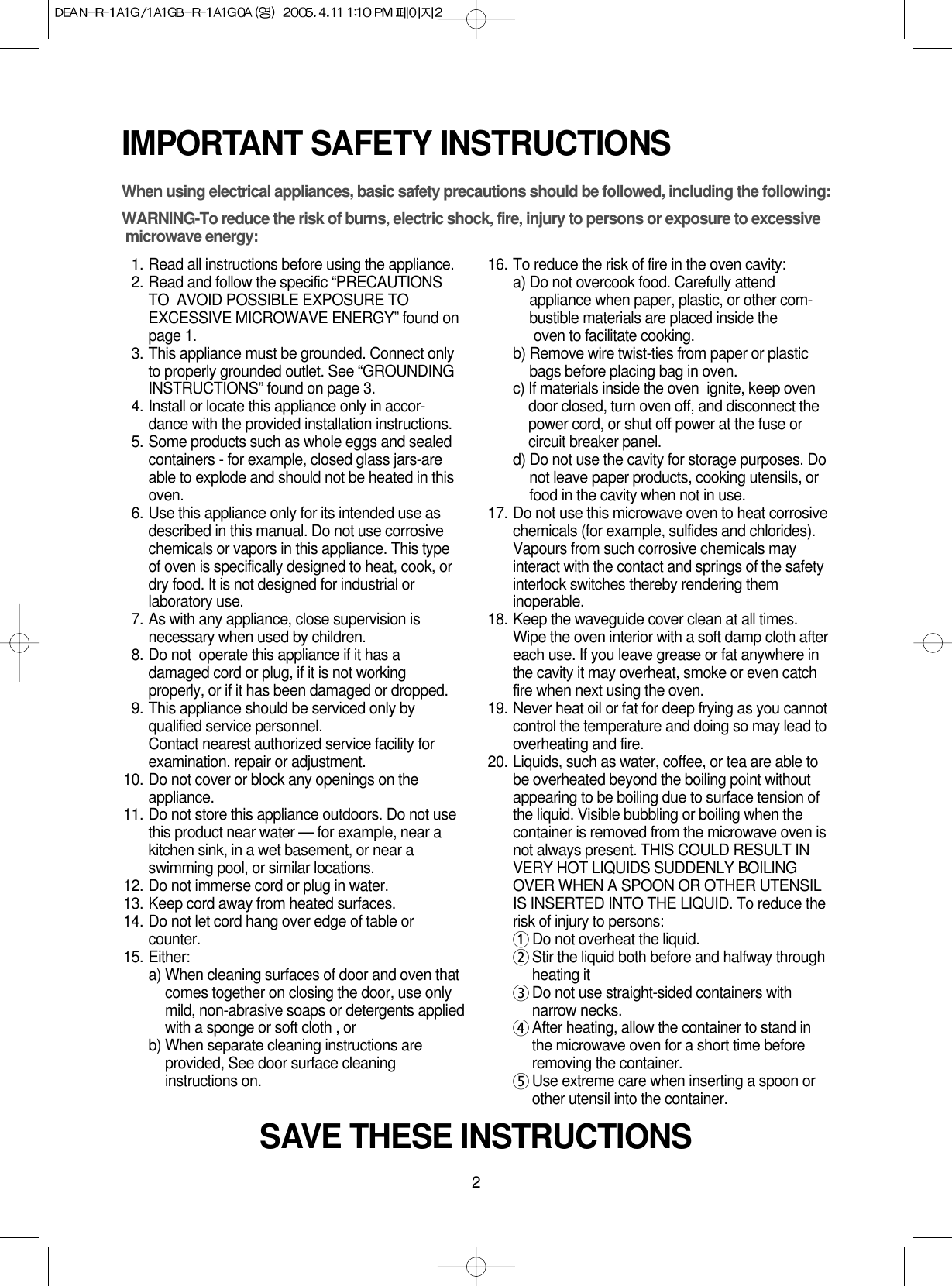 2IMPORTANT SAFETY INSTRUCTIONSWhen using electrical appliances, basic safety precautions should be followed, including the following:WARNING-To reduce the risk of burns, electric shock, fire, injury to persons or exposure to excessive microwave energy:11. Read all instructions before using the appliance.12. Read and follow the specific “PRECAUTIONSTO  AVOID POSSIBLE EXPOSURE TOEXCESSIVE MICROWAVE ENERGY” found onpage 1.13. This appliance must be grounded. Connect onlyto properly grounded outlet. See “GROUNDINGINSTRUCTIONS” found on page 3.14. Install or locate this appliance only in accor-dance with the provided installation instructions.15. Some products such as whole eggs and sealedcontainers - for example, closed glass jars-areable to explode and should not be heated in thisoven.16. Use this appliance only for its intended use asdescribed in this manual. Do not use corrosivechemicals or vapors in this appliance. This typeof oven is specifically designed to heat, cook, ordry food. It is not designed for industrial orlaboratory use.17. As with any appliance, close supervision isnecessary when used by children.18. Do not  operate this appliance if it has adamaged cord or plug, if it is not workingproperly, or if it has been damaged or dropped.19. This appliance should be serviced only byqualified service personnel. Contact nearest authorized service facility forexamination, repair or adjustment.10. Do not cover or block any openings on theappliance. 11. Do not store this appliance outdoors. Do not usethis product near water — for example, near akitchen sink, in a wet basement, or near aswimming pool, or similar locations.12. Do not immerse cord or plug in water.13. Keep cord away from heated surfaces.14. Do not let cord hang over edge of table orcounter.15. Either:a) When cleaning surfaces of door and oven thatcomes together on closing the door, use onlymild, non-abrasive soaps or detergents appliedwith a sponge or soft cloth , orb) When separate cleaning instructions areprovided, See door surface cleaninginstructions on.16. To reduce the risk of fire in the oven cavity:a) Do not overcook food. Carefully attendappliance when paper, plastic, or other com-bustible materials are placed inside theoven to facilitate cooking.b) Remove wire twist-ties from paper or plasticbags before placing bag in oven.c) If materials inside the oven  ignite, keep ovendoor closed, turn oven off, and disconnect thepower cord, or shut off power at the fuse orcircuit breaker panel.d) Do not use the cavity for storage purposes. Donot leave paper products, cooking utensils, orfood in the cavity when not in use.17. Do not use this microwave oven to heat corrosivechemicals (for example, sulfides and chlorides).Vapours from such corrosive chemicals mayinteract with the contact and springs of the safetyinterlock switches thereby rendering theminoperable.18. Keep the waveguide cover clean at all times.Wipe the oven interior with a soft damp cloth aftereach use. If you leave grease or fat anywhere inthe cavity it may overheat, smoke or even catchfire when next using the oven.19. Never heat oil or fat for deep frying as you cannotcontrol the temperature and doing so may lead tooverheating and fire.20. Liquids, such as water, coffee, or tea are able tobe overheated beyond the boiling point withoutappearing to be boiling due to surface tension ofthe liquid. Visible bubbling or boiling when thecontainer is removed from the microwave oven isnot always present. THIS COULD RESULT INVERY HOT LIQUIDS SUDDENLY BOILINGOVER WHEN A SPOON OR OTHER UTENSILIS INSERTED INTO THE LIQUID. To reduce therisk of injury to persons:1Do not overheat the liquid.2Stir the liquid both before and halfway throughheating it3Do not use straight-sided containers withnarrow necks.4After heating, allow the container to stand inthe microwave oven for a short time beforeremoving the container.5Use extreme care when inserting a spoon orother utensil into the container.SAVE THESE INSTRUCTIONS