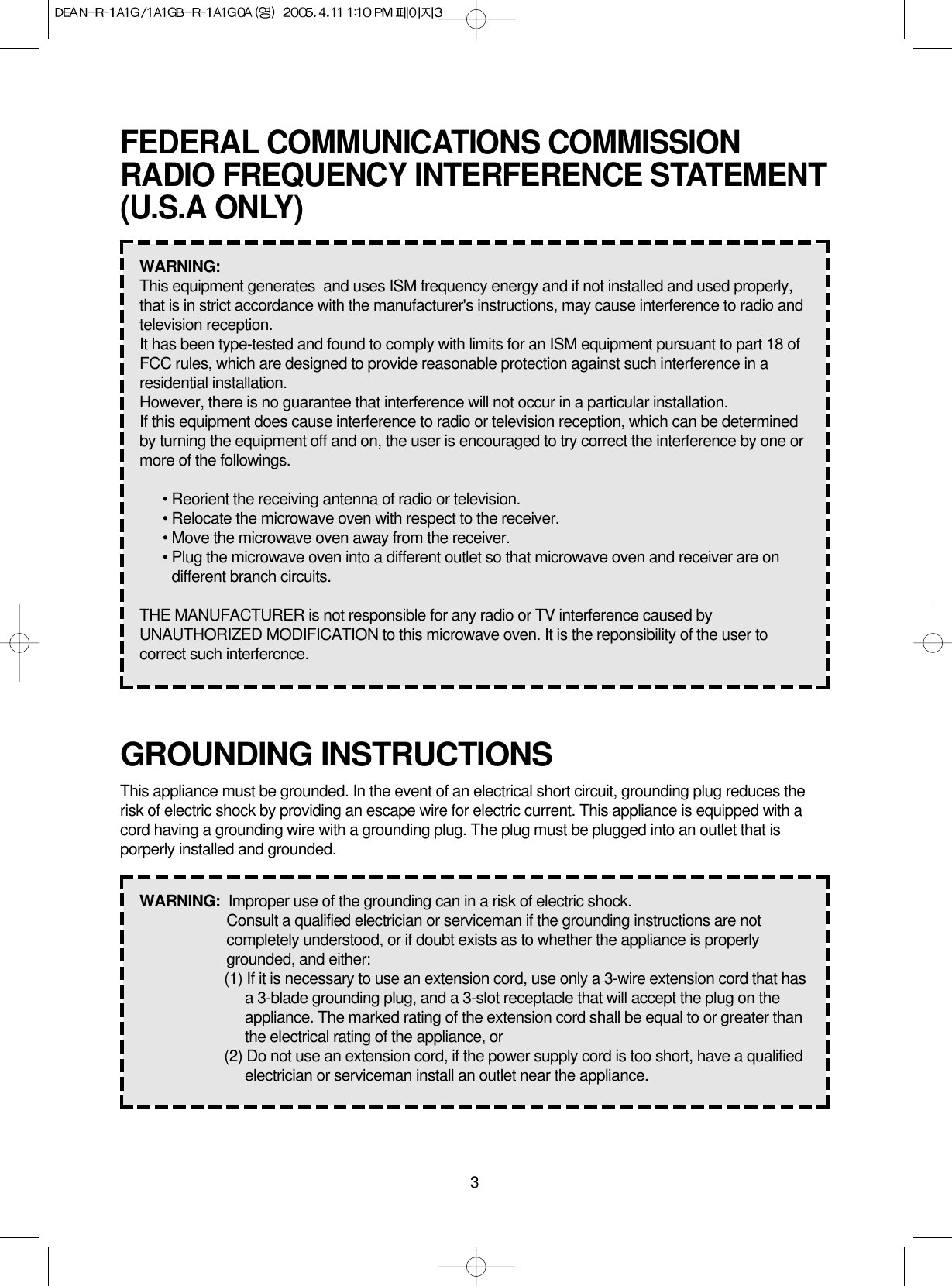 3GROUNDING INSTRUCTIONSThis appliance must be grounded. In the event of an electrical short circuit, grounding plug reduces therisk of electric shock by providing an escape wire for electric current. This appliance is equipped with acord having a grounding wire with a grounding plug. The plug must be plugged into an outlet that isporperly installed and grounded.WARNING:  Improper use of the grounding can in a risk of electric shock.Consult a qualified electrician or serviceman if the grounding instructions are notcompletely understood, or if doubt exists as to whether the appliance is properlygrounded, and either:(1) If it is necessary to use an extension cord, use only a 3-wire extension cord that hasa 3-blade grounding plug, and a 3-slot receptacle that will accept the plug on theappliance. The marked rating of the extension cord shall be equal to or greater thanthe electrical rating of the appliance, or(2) Do not use an extension cord, if the power supply cord is too short, have a qualifiedelectrician or serviceman install an outlet near the appliance.FEDERAL COMMUNICATIONS COMMISSIONRADIO FREQUENCY INTERFERENCE STATEMENT(U.S.A ONLY)WARNING:  This equipment generates  and uses ISM frequency energy and if not installed and used properly,that is in strict accordance with the manufacturer&apos;s instructions, may cause interference to radio andtelevision reception.It has been type-tested and found to comply with limits for an ISM equipment pursuant to part 18 ofFCC rules, which are designed to provide reasonable protection against such interference in aresidential installation.However, there is no guarantee that interference will not occur in a particular installation.If this equipment does cause interference to radio or television reception, which can be determinedby turning the equipment off and on, the user is encouraged to try correct the interference by one ormore of the followings.• Reorient the receiving antenna of radio or television.• Relocate the microwave oven with respect to the receiver.• Move the microwave oven away from the receiver.• Plug the microwave oven into a different outlet so that microwave oven and receiver are ondifferent branch circuits.THE MANUFACTURER is not responsible for any radio or TV interference caused byUNAUTHORIZED MODIFICATION to this microwave oven. It is the reponsibility of the user tocorrect such interfercnce.